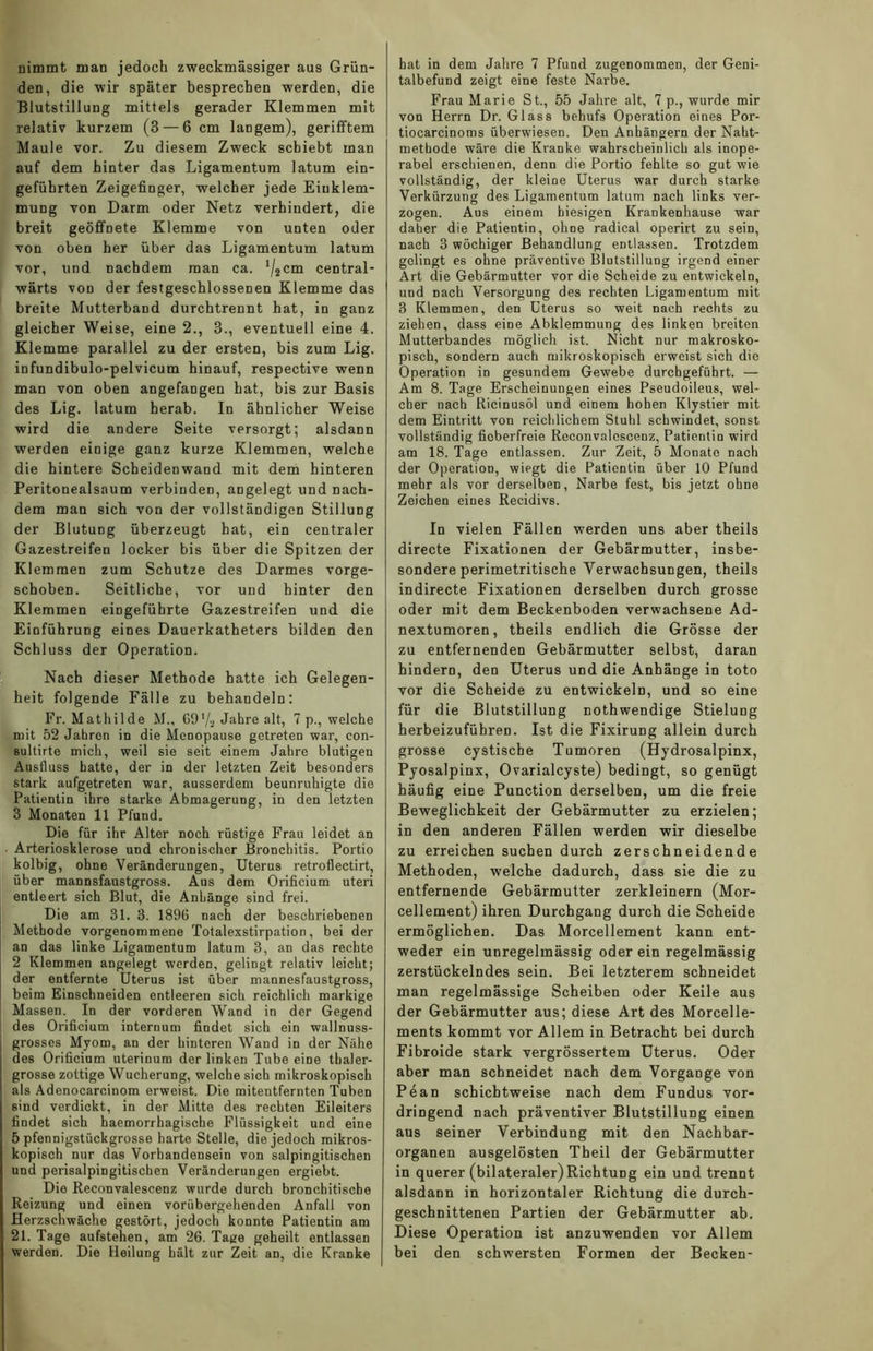nimmt man jedoch zweckmässiger aus Grün- den, die wir später besprechen werden, die Blutstillung mittels gerader Klemmen mit relativ kurzem (3 — 6 cm laogem), gerifftem Maule vor. Zu diesem Zweck schiebt man auf dem hinter das Ligamentum latum ein- geführten Zeigefinger, welcher jede Einklem- mung von Darm oder Netz verhindert, die breit geöffnete Klemme von unten oder von oben her über das Ligamentum latum vor, und nachdem man ca. ll2cm central- wärts von der festgeschlossenen Klemme das breite Mutterband durchtrennt hat, in ganz gleicher Weise, eine 2., 3., eventuell eine 4. Klemme parallel zu der ersten, bis zum Lig. infundibulo-pelvicum hinauf, respective wenn man von oben angefangen hat, bis zur Basis des Lig. latum herab. In ähnlicher Weise wird die andere Seite versorgt; alsdann werden einige ganz kurze Klemmen, welche die hintere Scheidenwand mit dem hinteren Peritonealsaum verbinden, angelegt und nach- dem man sich von der vollständigen Stillung der Blutung überzeugt hat, ein centraler Gazestreifen locker bis über die Spitzen der Klemmen zum Schutze des Darmes vorge- schoben. Seitliche, vor und hinter den Klemmen eingeführte Gazestreifen und die Einführung eines Dauerkatheters bilden den Schluss der Operation. Nach dieser Methode hatte ich Gelegen- heit folgende Fälle zu behandeln: Fr. Mathilde M., 69'/2 Jahre alt, 7 p., welche mit 52 Jahren in die Menopause getreten war, con- sultirte mich, weil sie seit einem Jahre blutigen Ausfluss hatte, der in der letzten Zeit besonders stark aufgetreten war, ausserdem beunruhigte die Patientin ihre starke Abmagerung, in den letzten 3 Monaten 11 Pfund. Die für ihr Alter noch rüstige Frau leidet an Arteriosklerose und chronischer Bronchitis. Portio kolbig, ohne Veränderungen, Uterus retroflectirt, über mannsfaustgross. Aus dem Orificium uteri entleert sich Blut, die Anhänge sind frei. Die am 31. 3. 1896 nach der beschriebenen Methode vorgenommene Totalexstirpation, bei der an das linke Ligamentum latum 3, an das rechte 2 Klemmen angelegt werden, gelingt relativ leicht; der entfernte Uterus ist über mannesfaustgross, beim Einschneiden entleeren sich reichlich markige Massen. In der vorderen Wand in der Gegend des Orificium internum findet sich ein wallnuss- grosses Myom, an der hinteren Wand in der Nähe des Orificium uterinum der linken Tube eine thaler- grosse zottige Wucherung, welche sich mikroskopisch als Adenocarcinom erweist. Die mitentfernten Tuben sind verdickt, in der Mitte des rechten Eileiters findet sich haemorrhagische Flüssigkeit und eine 5 pfennigstückgrosse harte Stelle, die jedoch mikros- kopisch nur das Vorhandensein von salpingitischen und perisalpiDgitischen Veränderungen ergiebt. Die Reconvalescenz wurde durch bronchitische Reizung und einen vorübergehenden Anfall von Herzschwäche gestört, jedoch konnte Patientin am 21. Tage aufstehen, am 26. Tage geheilt entlassen werden. Die Heilung hält zur Zeit an, die Kranke hat in dem Jahre 7 Pfund zugenommen, der Geni- talbefund zeigt eine feste Narbe. Frau Marie St., 55 Jahre alt, 7 p., wurde mir von Herrn Dr. Glass behufs Operation eines Por- tiocarcinoms überwiesen. Den Anhängern der Naht- methode wäre die Kranke wahrscheinlich als inope- rabel erschienen, denn die Portio fehlte so gut wie vollständig, der kleine Uterus war durch starke Verkürzung des Ligamentum latum nach links ver- zogen. Aus einem hiesigen Krankenhause war daher die Patientin, ohne radical operirt zu sein, nach 3 wöchiger Behandlung entlassen. Trotzdem gelingt es ohne präventive Blutstillung irgend einer Art die Gebärmutter vor die Scheide zu entwickeln, und nach Versorgung des rechten Ligamentum mit 3 Klemmen, den Uterus so weit nach rechts zu ziehen, dass eine Abklemmung des linken breiten Mutterbandes möglich ist. Nicht nur makrosko- pisch, sondern auch mikroskopisch erweist sich die Operation in gesundem Gewebe durehgeführt. — Am 8. Tage Erscheinungen eines Pseudoileus, wel- cher nach Ricinusöl und einem hohen Klystier mit dem Eintritt von reichlichem Stuhl schwindet, sonst vollständig fieberfreie Reconvalescenz, Patientin wird am 18. Tage entlassen. Zur Zeit, 5 Monate nach der Operation, wiegt die Patientin über 10 Pfund mehr als vor derselben, Narbe fest, bis jetzt ohne Zeichen eines Recidivs. In vielen Fällen werden uns aber theils directe Fixationen der Gebärmutter, insbe- sondere perimetritische Verwachsungen, theils indirecte Fixationen derselben durch grosse oder mit dem Beckenboden verwachsene Ad- nextumoren , theils endlich die Grösse der zu entfernenden Gebärmutter selbst, daran hindern, den Uterus und die Anhänge in toto vor die Scheide zu entwickeln, und so eine für die Blutstillung nothwendige Stielung herbeizuführen. Ist die Fixirung allein durch grosse cystiscbe Tumoren (Hydrosalpinx, Pyosalpinx, Ovarialcyste) bedingt, so genügt häufig eine Punction derselben, um die freie Beweglichkeit der Gebärmutter zu erzielen; in den anderen Fällen werden wir dieselbe zu erreichen suchen durch zerschneidende Methoden, welche dadurch, dass sie die zu entfernende Gebärmutter zerkleinern (Mor- cellement) ihren Durchgang durch die Scheide ermöglichen. Das Morcellement kann ent- weder ein unregelmässig oder ein regelmässig zerstückelndes sein. Bei letzterem schneidet man regelmässige Scheiben oder Keile aus der Gebärmutter aus; diese Art des Morcelle- ments kommt vor Allem in Betracht bei durch Fibroide stark vergrössertem Uterus. Oder aber man schneidet nach dem Vorgänge von Pean schichtweise nach dem Fundus vor- dringend nach präventiver Blutstillung einen aus seiner Verbindung mit den Nachbar- organen ausgelösten Theil der Gebärmutter in querer (bilateraler)Richtung ein und trennt alsdann in horizontaler Richtung die durch- geschnittenen Partien der Gebärmutter ab. Diese Operation ist anzuwenden vor Allem bei den schwersten Formen der Becken-