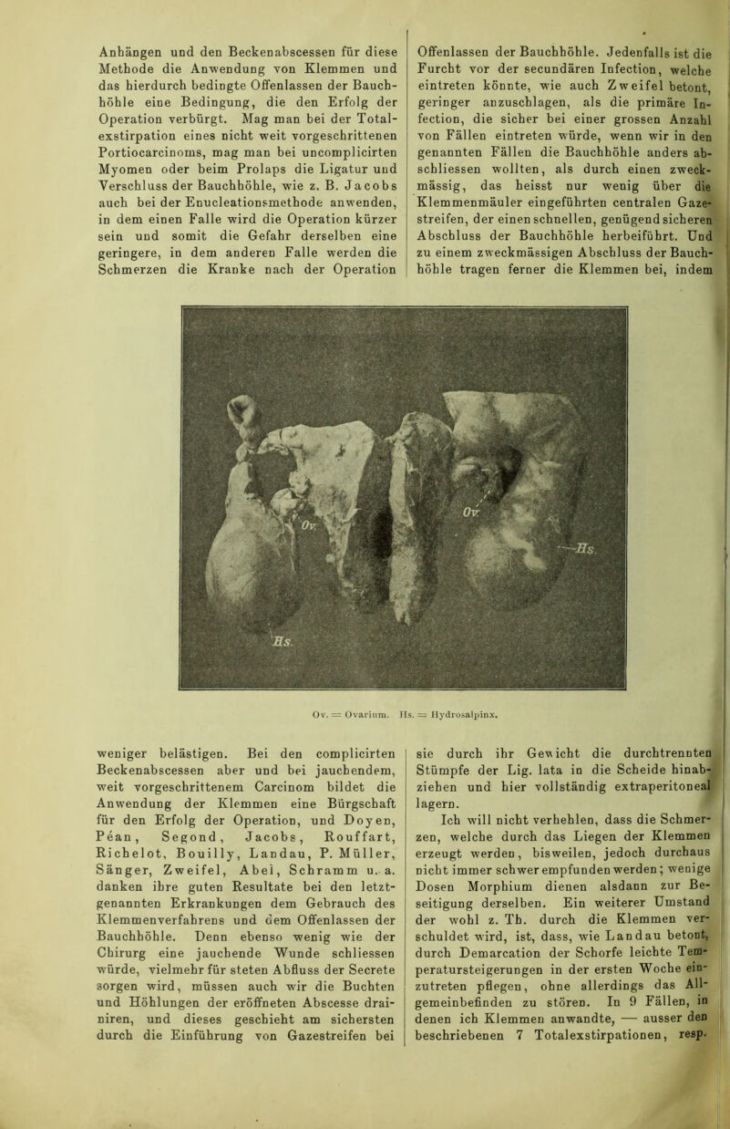 Anhängen und den Beckenabscessen für diese Methode die Anwendung von Klemmen und das hierdurch bedingte Offenlassen der Bauch- höhle eine Bedingung, die den Erfolg der Operation verbürgt. Mag man bei der Total- exstirpation eines nicht weit vorgeschrittenen Portiocarcinoms, mag man bei uncomplicirten Myomen oder beim Prolaps die Ligatur und Verschluss der Bauchhöhle, wie z. B. Jacobs auch bei der Enucleationsmethode anwenden, in dem einen Falle wird die Operation kürzer sein und somit die Gefahr derselben eine geringere, in dem anderen Falle werden die Schmerzen die Kranke nach der Operation Offenlassen der Bauchhöhle. Jedenfalls ist die Furcht vor der secundären Infection, welche eintreten könnte, wie auch Zweifel betont, geringer anzuschlagen, als die primäre In- fection, die sicher bei einer grossen Anzahl von Fällen eintreten würde, wenn wir in den genannten Fällen die Bauchhöhle anders ab- schliessen wollten, als durch einen zweck- mässig, das heisst nur wenig über die Klemmenmäuler eingeführten centralen Gaze- streifen, der einen schnellen, genügend sicheren Abschluss der Bauchhöhle herbeiführt. Und zu einem zweckmässigen Abschluss der Bauch- höhle tragen ferner die Klemmen bei, indem Ov. = Ovarium. Hs. = Hydrosalpinx. weniger belästigen. Bei den complicirten Beckenabscessen aber und bei jauchendem, weit vorgeschrittenem Carcinom bildet die Anwendung der Klemmen eine Bürgschaft für den Erfolg der Operation, und Doyen, Pean, Segond, Jacobs, Rouffart, Richelot, Bouilly, Landau, P. Müller, Sänger, Zweifel, Abei, Schramm u. a. danken ihre guten Resultate bei den letzt- genannten Erkrankungen dem Gebrauch des Klemmenverfahrens und dem Offenlassen der Bauchhöhle. Denn ebenso wenig wie der Chirurg eine jauchende Wunde schliessen würde, vielmehr für steten Abfluss der Secrete 3orgen wird, müssen auch wir die Buchten und Höhlungen der eröffneten Abscesse drai- niren, und dieses geschieht am sichersten durch die Einführung von Gazestreifen bei sie durch ihr Gewicht die durchtrennten Stümpfe der Lig. lata in die Scheide hinab- ziehen und hier vollständig extraperitoneal lagern. Ich will nicht verhehlen, dass die Schmer- zen, welche durch das Liegen der Klemmen erzeugt werden, bisweilen, jedoch durchaus nicht immer schwer empfunden werden; wenige Dosen Morphium dienen alsdann zur Be- seitigung derselben. Ein weiterer Umstand der wohl z. Th. durch die Klemmen ver- schuldet wird, ist, dass, wie Landau betont, durch Demarcation der Schorfe leichte Tem- peratursteigerungen in der ersten Woche ein- zutreten pflegen, ohne allerdings das All- gemeinbefinden zu stören. In 9 Fällen, in denen ich Klemmen anwandte, — ausser den beschriebenen 7 Totalexstirpationen, resp.