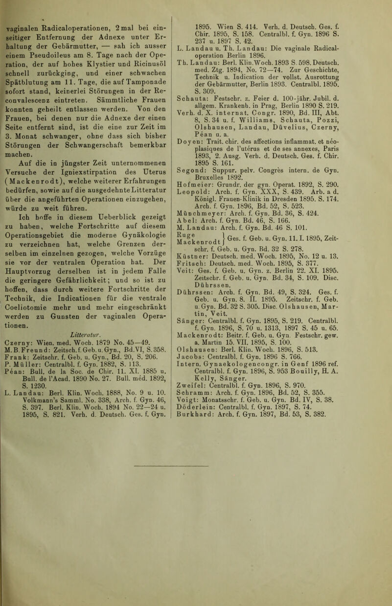 vaginalen Radicaloperationen, 2 mal bei ein- seitiger Entfernung der Adnexe unter Er- haltung der Gebärmutter, — sah ich ausser einem Pseudoileus am 8. Tage nach der Ope- ration, der auf hohes Klystier und Ricinusöl schnell zurückgiDg, und einer schwachen Spätblutung am 11. Tage, die auf Tamponade sofort stand, keinerlei Störungen in der Re- convalescenz eintreten. Sämmtliche Frauen konnten geheilt entlassen werden. Von den Frauen, bei denen nur die Adnexe der einen Seite entfernt sind, ist die eine zur Zeit im 3. Monat schwanger, ohne dass sich bisher Störungen der Schwangerschaft bemerkbar machen. Auf die in jüngster Zeit unternommenen Versuche der Igniexstirpation des Uterus ( Mackenrodt), welche weiterer Erfahrungen bedürfen, sowie auf die ausgedehnteLitteratur über die angeführten Operationen einzugehen, würde zu weit führen. Ich hoffe in diesem Ueberblick gezeigt zu haben, welche Fortschritte auf diesem Operationsgebiet die moderne Gynäkologie zu verzeichnen hat, welche Grenzen der- selben im einzelnen gezogen, welche Vorzüge sie vor der ventralen Operation bat. Der Hauptvorzug derselben ist in jedem Falle die geringere Gefährlichkeit; und so ist zu hoffen, dass durch weitere Fortschritte der Technik, die Indicationen für die ventrale Coeliotomie mehr und mehr eingeschränkt werden zu Gunsten der vaginalen Opera- tionen. Litteratur. Czerny: Wien. med. Wocb. 1879 No. 45—49. M.B.Freund: Zeitsch.f.Geb.u.Gyn., Bd.VI, S.358. Frank: Zeitsehr. f. Geb. u. Gyn., Bd. 20, S. 206. P. Müller: Centralbl. f. Gyn. 1882, S. 113. Pean: Bull, de la Soc. de Chir. 11. XI. 1885 u. Bull, de l’Acad. 1890 No. 27. Bull. med. 1892, S. 1230. L. Landau: Berl. Klin. Woch. 1888, No. 9 u. 10. Volkmann’s Samml. No. 338, Arch. f. Gyn. 46, S. 397. Berl. Klin. Wocb. 1894 No. 22—24 u. 1895, S. 821. Verb. d. Deutsch. Ges. f. Gyn. 1895. Wien S. 414. Verh. d. Deutsch. Ges. f. Cbir. 1895, S. 158. Centralbl. f. Gyn. 1896 S. 237 u. 1897 S. 42. L. Landau u. Th. Landau: Die vaginale Radical- operation Berlin 1896. Th. Landau: Berl. Klin.Woch. 1893 S.598.Deutsch, med. Ztg. 1894, No. 72—74. Zur Geschichte, Technik u. Indication der vollst. Ausrottung der Gebärmutter, Berlin 1893. Centralbl. 1895. S. 309. Schauta: Festschr. z. Feier d. 100-jähr. Jubil. d. allgem. Krankenb. in Prag, Berlin 1890 S. 219. Verh. d. X. internat. Congr. 1890, Bd. III, Abt. 8, S.34 u. f. Williams, Schauta, Pozzi, Olshausen, Landau, Düvelius, Czerny, Pean u. a. Doyen: Trait. chir. des affeetions inflammat. et neo- plasiques de l’uterus et de ses annexes, Paris 1893, 2. Ausg. Verh. d. Deutsch. Ges. f. Chir. 1895 S. 161. Segond: Suppur. pelv. Congres intern, de Gyn. Bruxelles 1892. Hofmeier: Grundr. der gyn. Operat. 1892, S. 290. Leopold: Arch. f. Gyn. XXX, S. 439. Arb. a d. Königl. Frauen-Klinik in Dresden 1895. S. 174. Arch. f. Gyn. 1896, Bd. 52, S. 523. Münchmeyer: Arch. f. Gyn. Bd. 36, S. 424. Abel: Arch. f. Gyn. Bd. 46, S. 166. M. Landau: Arch. f. Gyn. Bd. 46 S. 101. :urU^f a * \ Ges. f. Geb. u. Gyn. 11.1. 1895, Zeit- Mackenrodt J J ’ sehr. f. Geb. u. Gyn. Bd. 32 S. 278. Küstner: Deutsch, med. Woch. 1895, No. 12 u. 13. Fritsch: Deutsch, med. Woch. 1895, S. 377. Veit: Ges. f. Geb. u. Gyn. z. Berlin 22. XI. 1895. Zeitschr. f. Geb. u. Gyn. Bd. 34, S. 109. Disc. Dührssen. Dührssen: Arch. f. Gyn. Bd. 49, S. 324. Ges. f. Geb. u. Gyn. 8. II. 1895. Zeitschr. f. Geb. u. Gyn. Bd. 32 S. 305. Disc. Olshausen, Mar- tin, Veit. Sänger: Centralbl. f. Gyn. 1895, S. 219. Centralbl. f. Gyn. 1896, S. 70 u. 1313, 1897 S. 45 u. 65. Mackenrodt: Beitr. f. Geb. u. Gyn. Festschr. gew. a. Martin 15. VII. 1895, S. 100. Olshausen: Berl. Klin.Woch. 1896, S. 513. Jacobs: Centralbl. f. Gyn. 1896 S. 766. Intern. Gynaekologencongr. in Genf 1896 ref. Centralbl. f. Gyn. 1896, S. 953 Bouilly, H. A. Kelly, Sänger. Zweifel: Centralbl. f. Gyn. 1896, S. 970. Schramm: Arch. f. Gyn. 1896, Bd. 52, S. 355. Voigt: Monatsschr. f. Geb. u. Gyn. Bd. IV, S. 38. Döderlein: Centralbl. f. Gyn. 1897, S. 74. Burkhard: Arch. f. Gyn. 1897, Bd. 53, S. 382.