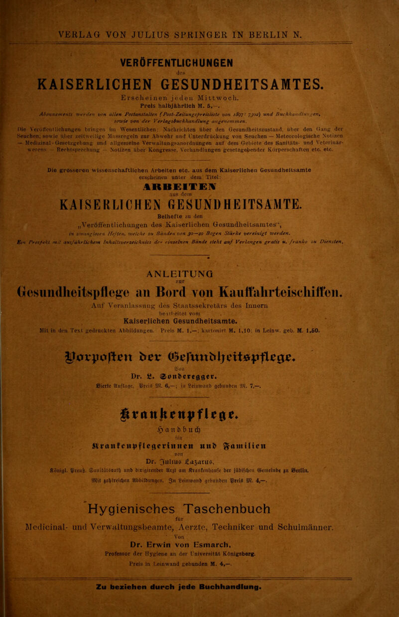 VERÖFFENTLICHUNGEN KAISERLICHEN GESUNDHEITSAMTES. Erscheinen joden Mittwoch. Preis halbjährlich M. 5,—. Abonnements werden von allen Postanstalten (Post-Zeitungspreisliste von iSoJ 7302) und Buchhandlungen, sowie von der Verlagsbuchhandlung angenommen. Die VerütTcntliohungen bringen im Wesentlichen: Nachrichten über den Gesundheitszustand, über den Gang der Seuchen, sowie tU>cr zeitweilige Massregeln zur Abwehr und Unterdrückung von Seuchen — Meteorologische Notizen — Medizinal-Gesetzgebung und allgemeine Verwaltungsanordnungen auf dem Gebiete des Sanitiits- und Veterinär- wesens Rechtsprechung — Notizen über Kongresse. Verhandlungen gesetzgebender Körperschaften etc. etc. Die grösseren wissenschaftlichen Arbeiten etc. aus dem Kaiserlichen Gesundheitsamte erscheinen unter dem Titel: ARBEITEN aus dem KAISERLICHEM GESUNDHEITSAMTE. Beihefte zu den „Veröffentlichungen des Kaiserlichen Gesundheitsamtes“, in zwanglosen Heften, welche zu Banden von 3°—40 Bogen Stärke vereinigt werden. Ein Prospekt mit ausführlichem Inhaltsverzeichniss de* einzelnen Bände steht auf Verlangen gratis u. franko zu Diensten. ANLEITUNG zur Gesundheitspflege an Bord von Kauttahrteiscliift'en. Auf Veranlassung des Staatssekretärs des Innern bearbeitet vom Kaiserlichen Gesundheitsamte. Mit in den Text gedruckten Abbildungen. Preis M. 1,—: kartonirt M. 1,10: in Leinw. gcb. M. 1,50. Iforpojten fcev (JStefmtMjeitepfUge* Üim Dr. SJ. @oni>creflger* Bicrtc Stiiftofle. SBrciä SB?. 6,— ; in Seimumib gctmnbcii 9)1. 7,—. gtriutkcHpflcrtc. Ö a n b b u d) fiiv Älroitfc«vfIcflcriititcit uitb *y(Uttilieu UOlt Dr. 3uliuö Hajavus, Jlönigl. Spmi&. ©cmitalärath imb birigiteubev 9itjl am Äranlenfiauje bet jübifcfjen ©emeiube ju sBetliu. SB?it jaljlreidjeit Slb&ilbtmgcn. 3“ SeittWanb gefnmbeii SßtciS SB?. 4,—. Hygienisches Taschenbuch für Mcdicinal- und Verwaltungsbeamte, Aerzte, Techniker und Schulmänner. ‘ Von Dr. Erwin von Esmarch, Professor der Hygiene an der Universität Königsberg. Preis in Leinwand gebunden M. 4,—.
