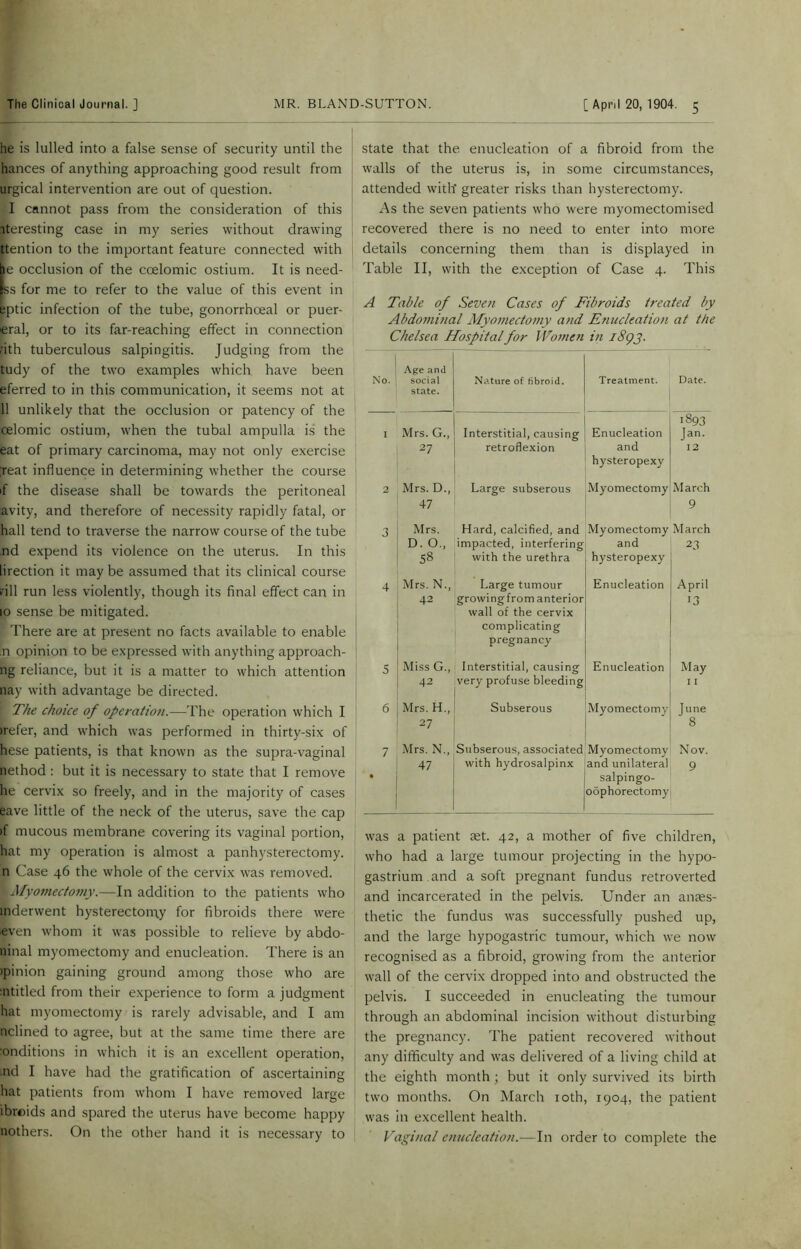 he is lulled into a false sense of security until the hances of anything approaching good result from urgical intervention are out of question. I cannot pass from the consideration of this iteresting case in my series without drawing ttention to the important feature connected with be occlusion of the ccelomic ostium. It is need- Iss for me to refer to the value of this event in eptic infection of the tube, gonorrhoeal or puer- pral, or to its far-reaching effect in connection nth tuberculous salpingitis. Judging from the tudy of the two examples which have been eferred to in this communication, it seems not at 11 unlikely that the occlusion or patency of the celomic ostium, when the tubal ampulla is the eat of primary carcinoma, may not only exercise ;reat influence in determining whether the course if the disease shall be towards the peritoneal avity, and therefore of necessity rapidly fatal, or hall tend to traverse the narrow course of the tube nd expend its violence on the uterus. In this lirection it may be assumed that its clinical course rill run less violently, though its final effect can in 10 sense be mitigated. There are at present no facts available to enable n opinion to be expressed with anything approachi- ng reliance, but it is a matter to which attention nay with advantage be directed. [ The choice of operation.—The operation which I (refer, and which was performed in thirty-six of hese patients, is that known as the supra-vaginal nethod : but it is necessary to state that I remove he cervix so freely, and in the majority of cases eave little of the neck of the uterus, save the cap if mucous membrane covering its vaginal portion, hat my operation is almost a panhysterectomy. n Case 46 the whole of the cervix was removed. I Myomectomy.—In addition to the patients who inderwent hysterectomy for fibroids there were even whom it was possible to relieve by abdo- ninal myomectomy and enucleation. There is an (pinion gaining ground among those who are :ntitled from their experience to form a judgment hat myomectomy is rarely advisable, and I am nclined to agree, but at the same time there are :onditions in which it is an excellent operation, .nd I have had the gratification of ascertaining hat patients from whom I have removed large ibroids and spared the uterus have become happy nothers. On the other hand it is necessary to state that the enucleation of a fibroid from the walls of the uterus is, in some circumstances, attended with' greater risks than hysterectomy. As the seven patients who were myomectomised recovered there is no need to enter into more details concerning them than is displayed in Table II, with the exception of Case 4. This A Table of Seven Cases of Fibroids treated by Abdominal Myomectomy and Enucleation at the Chelsea Hospital for Women in i8<pj. ; No. Age and social state. Nature of fibroid. Treatment. Date. I Mrs. G., 27 Interstitial, causing retroflexion Enucleation and hysteropexy 1893 Jan. 12 2 Mrs. D., 47 Large subserous Myomectomy March 9 3 Mrs. D. O., 58 Hard, calcified, and impacted, interfering with the urethra Myomectomy and hysteropexy March 23 4 Mrs. N., 42 Large tumour growingfrom anterior wall of the cervix complicating pregnancy Enucleation April 13 5 Miss G., 42 Interstitial, causing very profuse bleeding Enucleation May 11 6 Mrs. H., 27 Subserous Myomectomy June 8 7 • Mrs. N., 47 Subserous, associated with hydrosalpinx Myomectomy and unilateral salpingo- oophorectomy Nov. 9 was a patient ret. 42, a mother of five children, who had a large tumour projecting in the hypo- gastrium and a soft pregnant fundus retroverted and incarcerated in the pelvis. Under an anaes- thetic the fundus was successfully pushed up, and the large hypogastric tumour, which we now recognised as a fibroid, growing from the anterior wall of the cervix dropped into and obstructed the pelvis. I succeeded in enucleating the tumour through an abdominal incision without disturbing the pregnancy. The patient recovered without any difficulty and was delivered of a living child at the eighth month ; but it only survived its birth two months. On March 10th, 1904, the patient was in excellent health. Vaginal enucleation.-—In order to complete the
