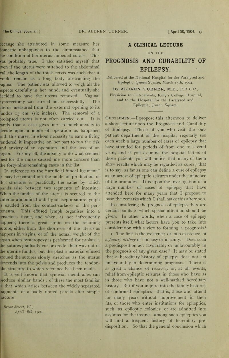 jecauje she attributed in some measure her iomestic unhappiness to the circumstance that he condition of her uterus impeded coitus. This vas probably true. I also satisfied myself that :ven if the uterus were stitched to the abdominal vail the length of the thick cervix was such that it vould remain as a long body obstructing the vagina. The patient was allowed to weigh all the ispects carefully in her mind, and eventually she iecided to have the uterus removed. Vaginal lysterectomy was carried out successfully. The items measured from the external opening to its undus 15 cm. (six inches). The removal of a irolapsed uterus is not often carried out. It is rarely that a case gives me so much anxiety to decide upon a mode of operation as happened vith this nurse, in whom necessity to earn a living ■endered it imperative on her part to run the risk md anxiety of an operation and the loss of an irgan. For myself, the anxiety to do what seemed aest for the nurse caused me more concern than :he forty nine remaining cases in the list. In reference to the “artificial fundal ligament” t may be pointed out the mode of production of :his structure is practically the same by which bands arise between two segments of intestine. When the fundus of the uterus is secured to the anterior abdominal wall by an aseptic suture lymph is exuded from the contact-surfaces of the peri- toneum. This effused lymph organises into a tenacious tissue, and when, as not infrequently aappens, there is great strain on the retaining >uture, either from the shortness of the uterus as aappens in virgins, or of the actual weight of the argan when hysteropexy is performed for prolapse, the sutures gradually cut or erode their way out of the uterine fundus, but the plastic material effused iround the sutures slowly stretches as the uterus iescends into the pelvis and produces the tendon- ike structure to which reference has been made. It is well known that synovial membranes can aroduce similar bands; of these the most familiar s that which arises between the widely separated |ragments of a badly united patella after simple jracture. Brook Street, IV. ; April i8i7i, 1904. A CLINICAL LECTURE ON THE PROGNOSIS AND CURABILITY OF EPILEPSY. Delivered at the National Hospital for the Paralysed and Epileptic, Queen Square, March 15th, 1904, By ALDREN TURNER, M.D., F.R.C.P., Physician to Out-patients, King’s College Hospital, and to the Hospital for the Paralysed and Epileptic, Queen Square. Gentlemen,—I propose this afternoon to deliver a short lecture upon the Prognosis and Curability of Epilepsy. Those of you who visit the out- patient department of the hospital regularly see each week a large number of cases of epilepsy that have attended for periods of from one to several years, and if you examine the hospital letters of those patients you will notice that many of them show results which may be regarded as cures ; that is to say, as far as one can define a cure of epilepsy as an arrest of epileptic seizures under the influence of the bromides. It is upon the investigation of a large number of cases of epilepsy that have attended here for many years that I propose to base the remarks which I shall make this afternoon. In considering the prognosis of epilepsy there are certain points to which special attention should be given. In other words, when a case of epilepsy presents itself, what factors have you to take into consideration with a view to forming a prognosis ? 1. The first is the existence or non-existence of a family history of epilepsy or insanity. Does such a predisposition act favourably or unfavourably in the prognosis of any given case ? It may be stated that a hereditary history of epilepsy does not act unfavourably in determining prognosis. There is as great a chance of recovery or, at all events, relief from epileptic seizures in those who have as in those who have not a well-marked hereditary history. But if you inquire into the family histories of confirmed epileptics—that is, those who attend for many years without improvement in their fits, or those who enter institutions for epileptics, such as epileptic colonies, or are admitted into asylums for the insane—among such epileptics you will find a frequent history of hereditary pre- disposition. So that the general conclusion which
