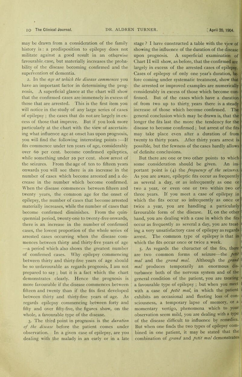 may be drawn from a consideration of the family history is : a predisposition to epilepsy does not militate against a good result in an otherwise favourable case, but materially increases the proba- bility of the disease becoming confirmed and the supervention of dementia. 2. In the age at which the disease commences you have an important factor in determining the prog- nosis. A superficial glance at the chart will show that the confirmed cases are immensely in excess of those that are arrested. This is the first item you will notice in the study of any large series of cases of epilepsy ; the cases that do not are largely in ex- cess of those that improve. But if you look more particularly at the chart with the view of ascertain- ing what influence age at onset has upon prognosis, you will find the following interesting points :—If fits commence under ten years of age, considerably over 6o per cent, become confirmed epileptics, while something under 20 per cent, show arrest of the seizures. From the age of ten to fifteen years onwards you will see there is an increase in the number of cases which become arrested and a de- crease in the number which become confirmed. When the disease commences between fifteen and twenty years, the common age for the onset of epilepsy, the number of cases that become arrested materially increases, while the number of cases that become confirmed diminishes. From the quin- quennial period, twenty-one to twenty-five onwards, there is an increase in the number of confirmed cases, the lowest proportion of the whole series of arrested cases occurring when the disease com- mences between thirty and thirty-five years of age —a period which also shows the greatest number of confirmed cases. Why epilepsy commencing between thirty and thirty-five years of age should be so unfavourable as regards prognosis, I am not prepared to say ; but it is a fact which the chart demonstrates clearly. Hence the prognosis is more favourable if the disease commences between fifteen and twenty than if the fits first developed between thirty and thirty-five years of age. As regards epilepsy commencing between forty and fifty and over fifty-five, the figures show, on the whole, a favourable type of the disease. 3. The third point in prognosis is the duration of the disease before the patient comes under observation. In a given case of epilepsy, are you dealing with the malady in an early or in a late stage ? I have constructed a table with the view of 1 showing the influence of the duration of the disease upon prognosis. A superficial examination of Chart II will show, as before, that the confirmed are largely in excess of the arrested cases of epilepsy. Cases of epilepsy of only one year’s duration, be- fore coming under systematic treatment, show that the arrested or improved examples are numerically considerably in excess of those which become con-! firmed. But of the cases which have a duration! of from two up to thirty years there is a steady increase of those which become confirmed. The general conclusion which may be drawn is, that the longer the fits last the more the tendency for the disease to become confirmed ; but arrest of the fits may take place even after a duration of from twenty to thirty years. After thirty years arrest is possible, but the fewness of the cases hardly allows of definite conclusions. But there are one or two other points to which some consideration should be given. An im- portant point is (4) the frequency of the seizures. { As you are aware, epileptic fits occur as frequently i as several a day, or as infrequently as one or 1 two a year, or even one or two within two or < three years. If you meet a case of epilepsy in which the fits occur so infrequently as once or twice a year, you are handling a particularly favourable form of the disease. If, on the other hand, you are dealing with a case in which the fits 1 occur as frequently as several a day, you are treat- • ing a very unsatisfactory case of epilepsy as regards I arrest. The common type of epilepsy is that in 11 which the fits occur once or twice a week. 5. As regards the character of the fits, there 5 are two common forms of seizure—the petit t mal and the grand mal. Although the grand ' mal produces temporarily an enormous dis- 1 turbance both of the nervous system and of the general condition of the patient, you are treating a a favourable type of epilepsy ; but when you meet i with a case of petit mal, in which the patient i exhibits an occasional and fleeting loss of con- 1 sciousness, a temporary lapse of memory, or a . momentary vertigo, phenomena which to your observation seem mild, you are dealing with a type of the disease difficult to influence by remedies. But when one finds the two types of epilepsy com- bined in one patient, it may be stated that the combination of grand and petit mal demonstrates
