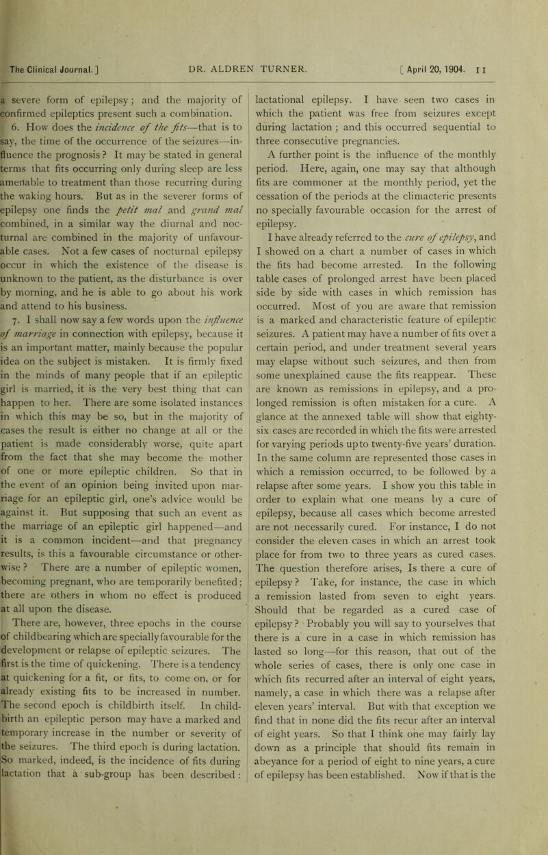 a severe form of epilepsy; and the majority of confirmed epileptics present such a combination. 6. How does the incidence of the fits—that is to say, the time of the occurrence of the seizures—in- fluence the prognosis? It may be stated in general terms that fits occurring only during sleep are less amenable to treatment than those recurring during the waking hours. But as in the severer forms of epilepsy one finds the petit mal and grand mal combined, in a similar way the diurnal and noc- turnal are combined in the majority of unfavour- able cases. Not a few cases of nocturnal epilepsy occur in which the existence of the disease is unknown to the patient, as the disturbance is over by morning, and he is able to go about his work and attend to his business. 7. I shall now say a few words upon the influence of marriage in connection with epilepsy, because it is an important matter, mainly because the popular idea on the subject is mistaken. It is firmly fixed in the minds of many people that if an epileptic girl is married, it is the very best thing that can happen to her. There are some isolated instances in which this may be so, but in the majority of cases the result is either no change at all or the patient is made considerably worse, quite apart from the fact that she may become the mother of one or more epileptic children. So that in the event of an opinion being invited upon mar- riage for an epileptic girl, one’s advice would be against it. But supposing that such an event as the marriage of an epileptic girl happened—and it is a common incident—and that pregnancy results, is this a favourable circumstance or other- wise ? There are a number of epileptic women, becoming pregnant, who are temporarily benefited; there are others in whom no effect is produced at all upon the disease. There are, however, three epochs in the course of childbearing which are specially favourable for the development or relapse of epileptic seizures. The first is the time of quickening. There is a tendency at quickening for a fit, or fits, to come on, or for already existing fits to be increased in number. The second epoch is childbirth itself. In child- birth an epileptic person may have a marked and temporary increase in the number or severity of the seizures. The third epoch is during lactation. So marked, indeed, is the incidence of fits during lactation that a sub-group has been described : lactational epilepsy. I have seen two cases in which the patient was free from seizures except during lactation ; and this occurred sequential to three consecutive pregnancies. A further point is the influence of the monthly period. Here, again, one may say that although fits are commoner at the monthly period, yet the cessation of the periods at the climacteric presents no specially favourable occasion for the arrest of epilepsy. I have already referred to the cure of epilepsy, and I showed on a chart a number of cases in which the fits had become arrested. In the following table cases of prolonged arrest have been placed side by side with cases in which remission has occurred. Most of you are aware that remission is a marked and characteristic feature of epileptic seizures. A patient may have a number of fits over a certain period, and under treatment several years may elapse without such seizures, and then from some unexplained cause the fits reappear. These are known as remissions in epilepsy, and a pro- longed remission is often mistaken for a cure. A glance at the annexed table will show that eighty- six cases are recorded in which the fits were arrested for varying periods up to twenty-five years’ duration. In the same column are represented those cases in which a remission occurred, to be followed by a relapse after some years. I show you this table in order to explain what one means by a cure of epilepsy, because all cases which become arrested are not necessarily cured. For instance, I do not consider the eleven cases in which an arrest took place for from two to three years as cured cases. The question therefore arises, Is there a cure of epilepsy ? Take, for instance, the case in which a remission lasted from seven to eight years. Should that be regarded as a cured case of epilepsy ? Probably you will say to yourselves that there is a cure in a case in which remission has lasted so long—for this reason, that out of the whole series of cases, there is only one case in which fits recurred after an interval of eight years, namely, a case in which there was a relapse after eleven years’ interval. But with that exception we find that in none did the fits recur after an interval of eight years. So that I think one may fairly lay down as a principle that should fits remain in abeyance for a period of eight to nine years, a cure of epilepsy has been established. Now if that is the