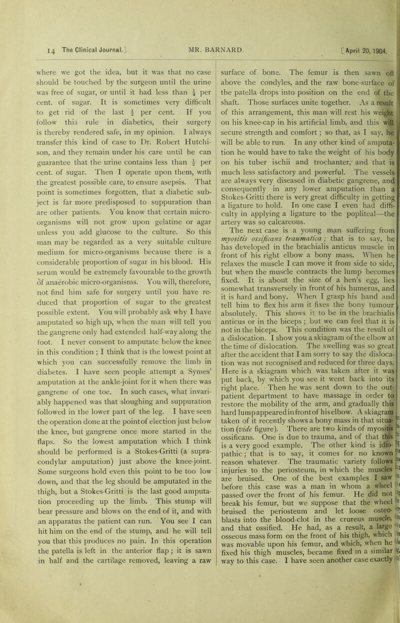where we got the idea, but it was that no case should be touched by the surgeon until the urine was free of sugar, or until it had less than \ per cent, of sugar. It is sometimes very difficult to get rid of the last | per cent. If you follow this rule in diabetics, their surgery is thereby rendered safe, in my opinion. I always transfer this kind of case to Dr. Robert Hutchi- son, and they remain under his care until he can guarantee that the urine contains less than | per cent, of sugar. Then I operate upon them, with the greatest possible care, to ensure asepsis. That point is sometimes forgotten, that a diabetic sub- ject is far more predisposed to suppuration than are other patients. You know that certain micro- organisms will not grow upon gelatine or agar unless you add glucose to the culture. So this man may be regarded as a very suitable culture medium for micro-organisms because there is a considerable proportion of sugar in his blood. His serum would be extremely favourable to the growth of anaerobic micro-organisms. You will, therefore, not find him safe for surgery until you have re- duced that proportion of sugar to the greatest possible extent. You will probably ask why I have amputated so high up, when the man will tell you the gangrene only had extended half-way along the foot. I never consent to amputate below the knee in this condition ; I think that is the lowest point at which you can successfully remove the limb in diabetes. I have seen people attempt a Symes’ amputation at the ankle-joint for it when there was gangrene of one toe. In such cases, what invari- ably happened was that sloughing and suppuration followed in the lower part of the leg. I have seen the operation done at the pointof election just below the knee, but gangrene once more started in the flaps. So the lowest amputation which I think should be performed is a Stokes-Gritti (a supra- condylar amputation) just above the knee-joint. Some surgeons hold even this point to be too low down, and that the leg should be amputated in the thigh, but a Stokes-Gritti is the last good amputa- tion proceeding up the limb. This stump will bear pressure and blows on the end of it, and with an apparatus the patient can run. You see I can hit him on the end of the stump, and he will tell you that this produces no pain. In this operation the patella is left in the anterior flap; it is sawn in half and the cartilage removed, leaving a raw surface of bone. The femur is then sawn off above the condyles, and the raw bone-surface of the patella drops into position on the end of the shaft. Those surfaces unite together. As a result of this arrangement, this man will rest his weight on his knee-cap in his artificial limb, and this will secure strength and comfort; so that, as I say, he will be able to run. In any other kind of amputa- tion he would have to take the weight of his body on his tuber ischii and trochanter, and that is much less satisfactory and powerful. The vessels are always very diseased in diabetic gangrene, and consequently in any lower amputation than a Stokes-Gritti there is very great difficulty in getting a ligature to hold. In one case I even had diffi- culty in applying a ligature to the popliteal—the artery was so calcareous. The next case is a young man suffering from myositis ossifica?is traumatica ; that is to say, he has developed in the brachialis anticus muscle in front of his right elbow a bony mass. When he relaxes the muscle I can move it from side to side, but when the muscle contracts the lump becomes fixed. It is about the size of a hen’s egg, lies somewhat transversely in front of his humerus, and it is hard and bony. When I grasp his hand and tell him to flex his arm it fixes the bony tumour absolutely. This shows it to be in the brachialis anticus or in the biceps ; but we can feel that it is not in the biceps. This condition was the result of a dislocation. I show you a skiagram of the elbow at the time of dislocation. The swelling was so great after the accident that I am sorry to say the disloca- tion was not recognised and reduced for three days. Here is a skiagram which was taken after it was put back, by which you see it went back into its right place. Then he was sent down to the out- patient department to have massage in order to restore the mobility of the arm, and gradually this hard lumpappearedinfrontof hiselbow. A skiagram taken of it recently shows a bony mass in that situa- ’;n tion (vide figure). There are two kinds of myositis 111 ossificans. One is due to trauma, and of that this is a very good example. The other kind is idio- j'S pathic; that is to say, it comes for no known 01 reason whatever. The traumatic variety follows j®1 injuries to the periosteum, in which the muscles |!! are bruised. One of the best examples I saw !ia before this case was a man in whom a wheel :lt passed over the front of his femur. He did not ^ break his femur, but we suppose that the wheel ‘e bruised the periosteum and let loose osteo- fPl blasts into the blood-clot in the crureus muscle, and that ossified. He had, as a result, a large >< osseous mass form on the front of his thigh, which was movable upon his femur, and which, when he fixed his thigh muscles, became fixed in a similar way to this case. I have seen another case exactly >1