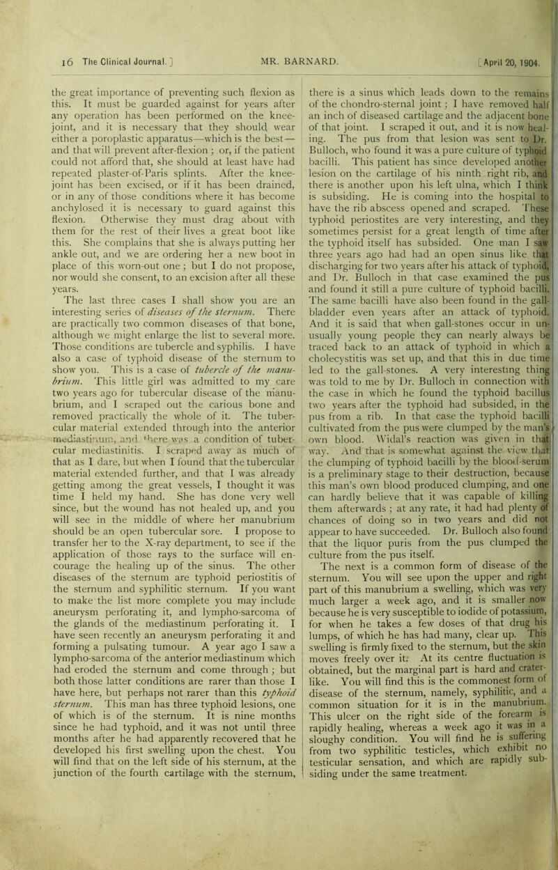 the great importance of preventing such flexion as this. It must be guarded against for years after any operation has been performed on the knee- joint, and it is necessary that they should wear either a poroplastic apparatus—which is the best — and that will prevent after-flexion ; or, if the patient could not afford that, she should at least have had repeated plaster-of-Paris splints. After the knee- joint has been excised, or if it has been drained, or in any of those conditions where it has become anchylosed it is necessary to guard against this flexion. Otherwise they must drag about with them for the rest of their lives a great boot like this. She complains that she is always putting her ankle out, and we are ordering her a new boot in place of this worn-out one ; but I do not propose, nor would she consent, to an excision after all these years. The last three cases I shall show you are an interesting series of diseases of the sternum. There are practically two common diseases of that bone, although we might enlarge the list to several more. Those conditions are tubercle and syphilis. I have also a case of typhoid disease of the sternum to show you. This is a case of tubercle of the manu- brium. This little girl was admitted to my care two years ago for tubercular disease of the manu- brium, and I scraped out the carious bone and removed practically the whole of it. The tuber- cular material extended through into the anterior mediastinum, and 'here was a condition of tuber- cular mediastinitis. I scraped away as much of that as I dare, but when I found that the tubercular material extended further, and that I was already getting among the great vessels, I thought it was time I held my hand. She has done very well since, but the wound has not healed up, and you will see in the middle of where her manubrium should be an open tubercular sore. I propose to transfer her to the X-ray department, to see if the application of those rays to the surface will en- courage the healing up of the sinus. The other diseases of the sternum are typhoid periostitis of the sternum and syphilitic sternum. If you want to make the list more complete you may include aneurysm perforating it, and lympho-sarcoma of the glands of the mediastinum perforating it. I have seen recently an aneurysm perforating it and forming a pulsating tumour. A year ago I saw a lympho-sarcoma of the anterior mediastinum which had eroded the sternum and come through ; but both those latter conditions are rarer than those I have here, but perhaps not rarer than this typhoid sternum. This man has three typhoid lesions, one of which is of the sternum. It is nine months since he had typhoid, and it was not until three months after he had apparently recovered that he developed his first swelling upon the chest. You will find that on the left side of his sternum, at the junction of the fourth cartilage with the sternum, there is a sinus which leads down to the remains I of the chondro-sternal joint; I have removed half an inch of diseased cartilage and the adjacent bone of that joint. I scraped it out, and it is now heal- ing. The pus from that lesion was sent to Dr. ! Bulloch, who found it was a pure culture of typhoid bacilli. This patient has since developed another lesion on the cartilage of his ninth right rib, and there is another upon his left ulna, which I think is subsiding. He is coming into the hospital to have the rib abscess opened and scraped. These I typhoid periostites are very interesting, and they I sometimes persist for a great length of time after1 the typhoid itself has subsided. One man I saw ! three years ago had had an open sinus like that; discharging for two years after his attack of typhoid, and Dr. Bulloch in that case examined the pus1 and found it still a pure culture of typhoid bacilli, i The same bacilli have also been found in the gall- bladder even years after an attack of typhoid, j And it is said that when gall-stones occur in un- usually young people they can nearly always bel traced back to an attack of typhoid in which a cholecystitis was set up, and that this in due time led to the gall-stones. A very interesting thing was told to me by Dr. Bulloch in connection with the case in which he found the typhoid bacillus two years after the typhoid had subsided, in the pus from a rib. In that case the typhoid bacilli | cultivated from the pus were clumped by the man’s own blood. Widal’s reaction was given in that way. And that is somewhat against the view that the clumping of typhoid bacilli by the blood-serum is a preliminary stage to their destruction, because this man’s own blood produced clumping, and one can hardly believe that it was capable of killing them afterwards ; at any rate, it had had plenty of chances of doing so in two years and did not appear to have succeeded. Dr. Bulloch also found that the liquor puris from the pus clumped the culture from the pus itself. The next is a common form of disease of the sternum. You will see upon the upper and right part of this manubrium a swelling, which was very much larger a week ago, and it is smaller now because he is very susceptible to iodide of potassium, for when he takes a few doses of that drug his lumps, of which he has had many, clear up. This swelling is firmly fixed to the sternum, but the skin moves freely over it. At its centre fluctuation is obtained, but the marginal part is hard and crater- like. You will find this is the commonest form of disease of the sternum, namely, syphilitic, and a common situation for it is in the manubrium. This ulcer on the right side of the forearm is rapidly healing, whereas a week ago it was in a sloughy condition. You will find he is suffering from two syphilitic testicles, which exhibit no testicular sensation, and which are rapidly sub- siding under the same treatment.