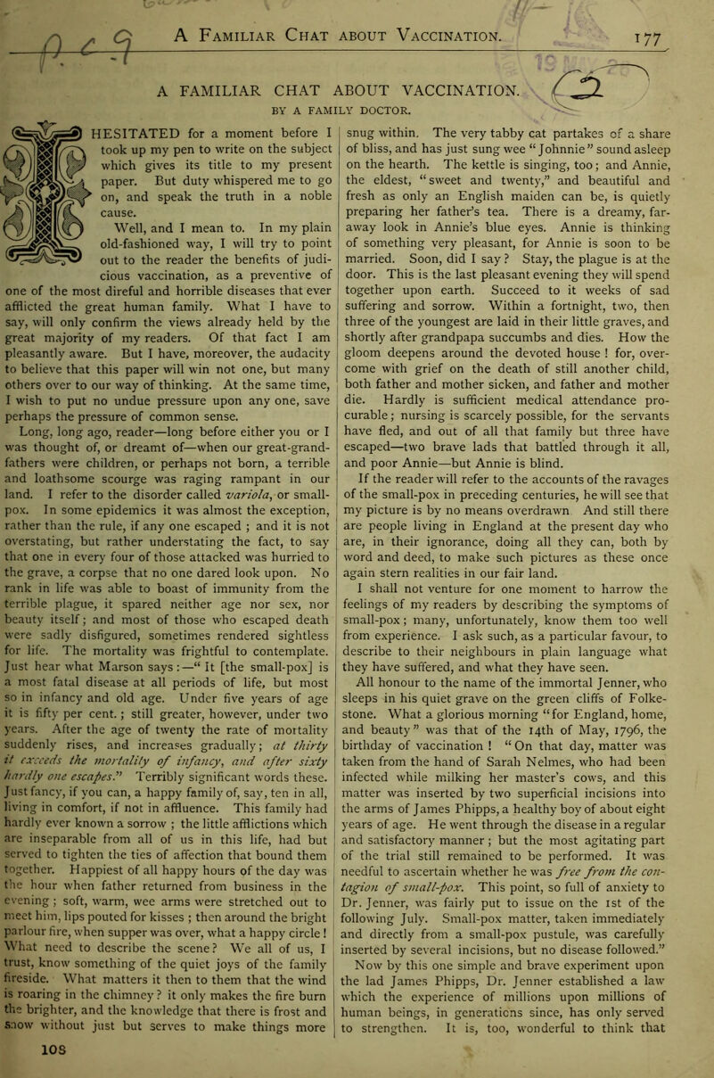 A Familiar Chat about Vaccination. t 77 A FAMILIAR CHAT ABOUT VACCINATION. BY A FAMILY DOCTOR. HESITATED for a moment before I took up my pen to write on the subject which gives its title to my present paper. But duty whispered me to go on, and speak the truth in a noble cause. Well, and I mean to. In my plain old-fashioned way, I will try to point out to the reader the benefits of judi- cious vaccination, as a preventive of one of the most direful and horrible diseases that ever afflicted the great human family. What I have to say, will only confirm the views already held by the great majority of my readers. Of that fact I am pleasantly aware. But I have, moreover, the audacity to believe that this paper will win not one, but many others over to our way of thinking. At the same time, I wish to put no undue pressure upon any one, save perhaps the pressure of common sense. Long, long ago, reader—long before either you or I was thought of, or dreamt of—when our great-grand- fathers were children, or perhaps not born, a terrible and loathsome scourge was raging rampant in our land. I refer to the disorder called variola, or small- pox. In some epidemics it was almost the exception, rather than the rule, if any one escaped ; and it is not overstating, but rather understating the fact, to say that one in every four of those attacked was hurried to the grave, a corpse that no one dared look upon. No rank in life was able to boast of immunity from the terrible plague, it spared neither age nor sex, nor beauty itself; and most of those who escaped death were sadly disfigured, sometimes rendered sightless for life. The mortality was frightful to contemplate. Just hear what Marson says :—“ It [the small-pox] is a most fatal disease at all periods of life, but most so in infancy and old age. Under five years of age it is fifty per cent.; still greater, however, under two years. After the age of twenty the rate of mortality suddenly rises, and increases gradually; at thirty it exceeds the mortality of infancy, and after sixty hardly one escapes.” Terribly significant words these. Just fancy, if you can, a happy family of, say, ten in all, living in comfort, if not in affluence. This family had hardly ever known a sorrow ; the little afflictions which are inseparable from all of us in this life, had but served to tighten the ties of affection that bound them together. Happiest of all happy hours of the day was the hour when father returned from business in the evening; soft, warm, wee arms were stretched out to meet him, lips pouted for kisses ; then around the bright parlour fire, when supper was over, what a happy circle! [ What need to describe the scene? We all of us, I trust, know something of the quiet joys of the family fireside. What matters it then to them that the wind is roaring in the chimney ? it only makes the fire burn the brighter, and the knowledge that there is frost and snow without just but serves to make things more 10S snug within. The very tabby cat partakes of a share of bliss, and has just sung wee “Johnnie” sound asleep on the hearth. The kettle is singing, too; and Annie, the eldest, “sweet and twenty,” and beautiful and fresh as only an English maiden can be, is quietly preparing her father’s tea. There is a dreamy, far- away look in Annie’s blue eyes. Annie is thinking of something very pleasant, for Annie is soon to be married. Soon, did I say ? Stay, the plague is at the door. This is the last pleasant evening they will spend together upon earth. Succeed to it weeks of sad suffering and sorrow. Within a fortnight, two, then three of the youngest are laid in their little graves, and shortly after grandpapa succumbs and dies. How the gloom deepens around the devoted house ! for, over- come with grief on the death of still another child, both father and mother sicken, and father and mother die. Hardly is sufficient medical attendance pro- curable ; nursing is scarcely possible, for the servants have fled, and out of all that family but three have escaped—two brave lads that battled through it all, and poor Annie—But Annie is blind. If the reader will refer to the accounts of the ravages of the small-pox in preceding centuries, he will see that my picture is by no means overdrawn And still there are people living in England at the present day who are, in their ignorance, doing all they can, both by word and deed, to make such pictures as these once again stern realities in our fair land. I shall not venture for one moment to harrow the feelings of my readers by describing the symptoms of small-pox; many, unfortunately, know them too well from experience. I ask such, as a particular favour, to describe to their neighbours in plain language what they have suffered, and what they have seen. All honour to the name of the immortal Jenner, who sleeps in his quiet grave on the green cliffs of Folke- stone. What a glorious morning “for England, home, and beauty” was that of the 14th of May, 1796, the birthday of vaccination ! “ On that day, matter was taken from the hand of Sarah Nelmes, who had been infected while milking her master’s cows, and this matter was inserted by two superficial incisions into the arms of James Phipps, a healthy boy of about eight years of age. He went through the disease in a regular and satisfactory manner ; but the most agitating part of the trial still remained to be performed. It was needful to ascertain whether he was free from the con- tagion of small-pox. This point, so full of anxiety to Dr. Jenner, was fairly put to issue on the 1st of the following July. Small-pox matter, taken immediately and directly from a small-pox pustule, was carefully inserted by several incisions, but no disease followed.” Now by this one simple and brave experiment upon the lad James Phipps, Dr. Jenner established a law which the experience of millions upon millions of human beings, in generations since, has only served to strengthen. It is, too, wonderful to think that