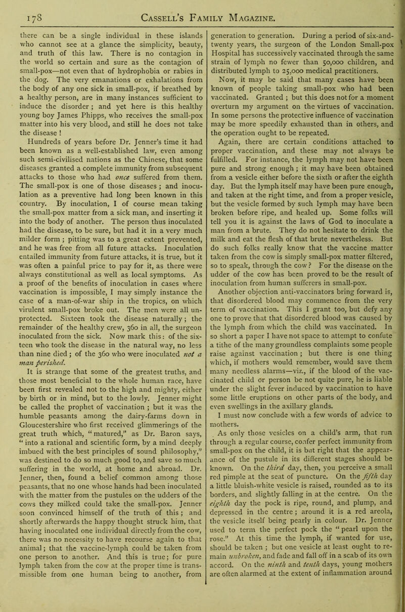 there can be a single individual in these islands who cannot see at a glance the simplicity, beauty, and truth of this law. There is no contagion in the world so certain and sure as the contagion of small-pox—not even that of hydrophobia or rabies in the dog. The very emanations or exhalations from the body of any one sick in small-pox, if breathed by a healthy person, are in many instances sufficient to induce the disorder ; and yet here is this healthy young boy James Phipps, who receives the small-pox matter into his very blood, and still he does not take the disease ! Hundreds of years before Dr. Jenner’s time it had been known as a well-established law, even among such semi-civilised nations as the Chinese, that some diseases granted a complete immunity from subsequent attacks to those who had once suffered from them. The small-pox is one of those diseases ; and inocu- lation as a preventive had long been known in this country. By inoculation, I of course mean taking the small-pox matter from a sick man, and inserting it into the body of another. The person thus inoculated had the disease, to be sure, but had it in a very much milder form ; pitting was to a great extent prevented, and he was free from all future attacks. Inoculation entailed immunity from future attacks, it is true, but it was often a painful price to pay for it, as there were always constitutional as well as local symptoms. As a proof of the benefits of inoculation in cases where vaccination is impossible, I may simply instance the case of a man-of-war ship in the tropics, on which virulent small-pox broke out. The men were all un- protected. Sixteen took the disease naturally; the remainder of the healthy crew, 360 in all, the surgeon inoculated from the sick. Now mark this: of the six- teen who took the disease in the natural way, no less than nine died ; of the 360 who were inoculated not a man perished. It is strange that some of the greatest truths, and those most beneficial to the whole human race, have been first revealed not to the high and mighty, either by birth or in mind, but to the lowly. Jenner might be called the prophet of vaccination ; but it was the humble peasants among the dairy-farms down in Gloucestershire who first received glimmerings of the great truth which, “ matured,” as Dr. Baron says, “ into a rational and scientific form, by a mind deeply imbued with the best principles of sound philosophy,” was destined to do so much good to, and save so much suffering in the world, at home and abroad. Dr. Jenner, then, found a belief common among those peasants, that no one whose hands had been inoculated with the matter from the pustules on the udders of the cows they milked could take the small-pox. Jenner soon convinced himself of the truth of this; and shortly afterwards the happy thought struck him, that having inoculated one individual directly from the cow, there was no necessity to have recourse again to that animal; that the vaccine-lymph could be taken from one person to another. And this is true; for pure lymph taken from the cow at the proper time is trans- missible from one human being to another, from generation to generation. During a period of six-and- twenty years, the surgeon of the London Small-pox Hospital has successively vaccinated through the same strain of lymph no fewer than 50,000 children, and distributed lymph to 25,000 medical practitioners. Now, it may be said that many cases have been known of people taking small-pox who had been vaccinated. Granted ; but this does not for a moment overturn my argument on the virtues of vaccination. In some persons the protective influence of vaccination may be more speedily exhausted than in others, and the operation ought to be repeated. Again, there are certain conditions attached to proper vaccination, and these may not always be fulfilled. For instance, the lymph may not have been pure and strong enough ; it may have been obtained from a vesicle either before the sixth or after the eighth day. But the lymph itself may have been pure enough, and taken at the right time, and from a proper vesicle, but the vesicle formed by such lymph may have been broken before ripe, and healed up. Some folks will tell you it is against the laws of God to inoculate a man from a brute. They do not hesitate to drink the milk and eat the flesh of that brute nevertheless. But do such folks really know that the vaccine matter taken from the cow is simply small-pox matter filtered, so to speak, through the cow? For the disease on the udder of the cow has been proved to be the result of inoculation from human sufferers in small-pox. Another objection anti-vaccinators bring forward is, that disordered blood may commence from the very term of vaccination. This I grant too, but defy any one to prove that that disordered blood was caused by the lymph from which the child was vaccinated. In so short a paper I have not space to attempt to confute a tithe of the many groundless complaints some people raise against vaccination; but there is one thing which, if mothers would remember, would save them many needless alarms—viz., if the blood of the vac- cinated child or person be not quite pure, he is liable under the slight fever induced by vaccination to have some little eruptions on other parts of the body, and even swellings in the axillary glands. I must now conclude with a few words of advice to mothers. As only those vesicles on a child’s arm, that run through a regular course, confer perfect immunity from small-pox on the child, it is but right that the appear- ance of the pustule in its different stages should be known. On the third day, then, you perceive a small red pimple at the seat of puncture. On the fifth day a little bluish-white vesicle is raised, rounded as to its borders, and slightly falling in at the centre. On the eighth day the pock is ripe, round, and plump, and depressed in the centre ; around it is a red areola, the vesicle itself being pearly in colour. Dr. Jenner used to term the perfect pock the “ pearl upon the rose.” At this time the lymph, if wanted for use, should be taken ; but one vesicle at least ought to re- main unbroken, and fade and fall off in a scab of its own accord. On the ninth and tenth days, young mothers are often alarmed at the extent of inflammation around
