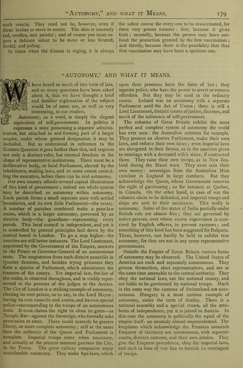 each vesicle. They need not be, however, even if three inches or more in extent. The skin is intensely red, swollen, and painful ; and of course you must ex- pect a delicate infant to be more or less fevered, fretful, and puling. In times when the disease is raging, it is always the safest course for every one to be revaccinated, for three very potent reasons : first, because it gives faith ; secondly, because the person may have out- lived the protection granted by the first vaccination ; and thirdly, because there is the possibility that that first vaccination may have been a spurious one. “AUTONOMY,” AND WHAT IT MEANS. have heard so much of this term of late, and so many questions have been asked about it, that we have thought a brief and familiar explanation of the subject would be of some use, as well as very interesting, to our readers. Autonomy, as a word, is simply the elegant equivalent of self-government. In politics it expresses a state possessing a separate adminis- tration, but attached to and forming part of a larger empire, under whose general designation it may be included. But as understood in reference to the Eastern Question it goes farther than this, and requires not only a distinct ruler, but internal freedom in the shape of representative institutions. There must be a deliberative body, or local Parliament, elected by the inhabitants, making laws, and to some extent control- ling the executive, before there can be real autonomy. Our own country affords several capital illustrations of this kind of government; indeed our whole system may be described as autonomy within autonomy. Each parish forms a small separate state with settled boundaries, and its own little Parliament—the vestry. A number of parishes combined make a poor-law union, which is a larger autonomy, governed by an elective body—the guardians—representing every parish. This local council is independent, and yet it is controlled by general principles laid down by the central board in London. To go a step higher—the counties are still better instances. The Lord Lieutenant, appointed by the Government of the Empire, answers to the Prince or Governor-General of an autonomous state. The magistrates from each district assemble in Quarter Sessions, and besides trying prisoners they form a species of Parliament, which administers the finances of the county. Yet imperial law, the law of the realm, is observed throughout, and is visibly repre- sented in the persons of the judges at the Assizes. The City of London is a striking example of autonomy, electing its own prince, so to say, in the Lord Mayor ; having its own councils and courts, and its own special police—corresponding to the troops of an autonomous state. It even claims the right to close its gates—as Temple Bar—against the Sovereign, who formally asks permission to enter. There could scarcely be greater liberty, or more complete autonomy ; still at the same time the authority of the Queen and Parliament is complete. Imperial troops enter when necessary, and actually at the present moment garrison the City, in the Tower. The great railway companies enjoy considerable autonomy. They make bye-laws, which upon their premises have the force of law; they appoint police, who have the power to arrest or remove offenders. But they may be sued in the ordinary courts. Ireland was an autonomy with a separate Parliament until the Act of Union ; there is still a Lord Lieutenant, distinct courts ofjustice, dioceses, and much of the substance of self-government. The colonies of Great Britain exhibit the most perfect and complete system of autonomy the world has ever seen : the Australian colonies for example. They possess an elective Parliament, make their own laws, and enforce their own taxes ; even imperial laws are abrogated in their favour, as in the sanction given to marriage with a deceased wife’s sister, if contracted there. They raise their own troops, as in New Zea- land during the Maori wars. They even coin their own money: sovereigns from the Australian Mint circulate in England in large numbers. But they acknowledge the Queen, whose Government reserves the right of garrisoning; as for instance at Quebec, in Canada. On the other hand, in case of war the colonies claim to be defended, and imperial troops and ships are sent to their assistance. This really is autonomy. Some of the states of India partially under British rule are almost free; they are governed by native princes, over whose courts supervision is exer- cised by English officers, to prevent excesses ; and something of this kind has been suggested for Bulgaria. These, however, can hardly be held to exhibit true autonomy, for they are not in any sense representative governments. Outside the Empire of Great Britain various forms of autonomy may be observed. The United States of America are each and separately autonomous. They govern themselves, elect representatives, and are at the same time amenable to the central authority. They obey the national laws, use the national money, and are liable to be garrisoned by national troops. Much in the same way the cantons of Switzerland are auto- nomous. Hungary is a most curious example of autonomy, under the term of duality. There is a national assembly and a special crown, all the attri- butes of independence, yet it is joined to Austria. In this case the autonomy is politically the equal of the empire itself: an anomaly almost unprecedented. The kingdoms which acknowledge the Prussian monarch Emperor of Germany are autonomous, with separate courts, distinct customs, and their own armies. They give the Emperor precedence, obey the imperial laws, and each in time of war has to furnish its contingent of troops.