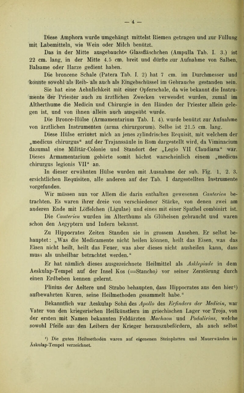 Diese Amphora wurde umgehangt mittelst Riemen getragen und zur Fiillung mit Labemitteln, wie Wein oder Milch beniitzt. Das in der Mitte ausgebauchte Glassflaschchen (Ampulla Tab. I. 3.) ist 22 cm. lang, in der Mitte 4.5 cm. breit und diirfte zur Aufnahme von Salben, Balsame oder Harze gedient haben. Die broncene Schale (Patera Tab. I. 2) hat 7 cm. im Durchmesser und konnte sowohl als Reib- als auch als Eingebschiissel im Gebrauche gestanden sein. Sie hat eine Aehnlichkeit mit einer Opferschale, da wie bekannt die Instru- mente der Priester auch zu arztlichen Zwecken verwendet wurden, zumal im Altherthume die Medicin und Chirurgie in den Handen der Priester allein gele- gen ist, und von ihnen allein auch ausgeiibt wurde. Die Bronce-Hiilse (Armamentarium Tab. I. 4). wurde beniitzt zur Aufnahme von arztlichen Instrumenten (arma chirurgorum). Selbe ist 21.5 cm. lang. Diese Htilse errinert mich an jenes zylindrisches Requisit, mit welchem der „medicus chirurgus auf der Trajanssaule in Rom dargestellt wild, da Viminacium dazumal eine Militar-Colonie und Standort der „Legio VII Claudiana“ war. Dieses Armamentarium gehorte somit hochst warscheinlich einem „medicus chirurgus legionis VII“ an. In dieser erwahnten Hiilse wurden mit Ausnahme der sub. Fig. 1, 2. 3. ersichtlichen Requisiten, alle anderen auf der Tab. I dargestellten Instrumente vorgefunden. Wir miissen nun vor Allem die darin enthalten gewesenen Cauterien be- trachten. Es waren ihrer dreie von verschiedener Starke, von denen zwei am anderen Ende mit Loffelchen (Ligulae) und eines mit einer Spathel combinirt ist. Die Cauterien wurden im Alterthums als Gliiheisen gebraucht und waren schon den Aegyptern und Indern bekannt. Zu Hippocrates Zeiten Standen sie in grossem Ansehen. Er selbst be- hauptet: „Was die Medicamente nicht heilen konnen, heilt das Eisen, was das Eisen nicht heilt, heilt das Feuer, was aber dieses nicht ausheilen kann, dass muss als unheilbar betrachtet werden.“ Er hat namlich dieses ausgezeichnete Heilmittel als Asklepiade in dem Aeskulap-Tempel auf der Insel Kos (=818110110,) vor seiner Zerstorung durch einen Erdbeben kennen gelernt. Plinius der Aeltere und Strabo behaupten, dass Hippocrates aus den bier1) aufbewahrten Kuren, seine Heilmethoden gesammelt habe.“ Bekanntlich war Aeskulap Sohn des Apollo des Erfinders der Medicin, war Vater von den kriegerisehen Heilkunstlern im griechischen Lager vor Troja, von der ersten mit Namen bekannten Feldarzten Machaon und Podalirins, welche sowohl Pfeile aus den Leibern der Krieger herauszubefordern, als auch selbst •) Die guten Heilmethoden waren auf eigenenen Steinplatten und Mauerwanden im Askulap-Tempel verzeichnet.