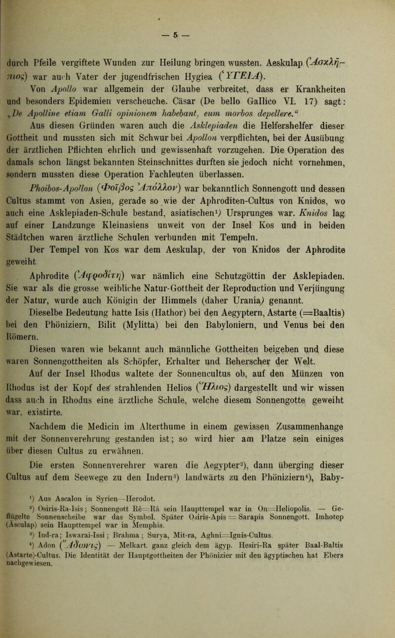 durch Pfeile vergiftete Wunden zur Heilung bringen wussten. Aeskulap (AaxXrj- mog) war auch Vater der jugendfrischen Hygiea (‘ YTE1A). Von Apollo war allgemein der Glaube verbreitet, dass er Krankheiten und besonders Epidemien verscheuche. Casar (De bello Gallico VI. 17) sagt: „De Apol/ine etiam Galli opinionem habebant, eum morbos depellere.“ Aus diesen Griinden waren auch die Asklepiaden die Helfershelfer dieser Gottheit und mussten sich mit Schwur bei Apollon verpflichten, bei der Ausiibung der arztlichen Pflichten ehrlich und gewissenhaft vorzugehen. Die Operation des daraals schon langst bekannten Steinschnittes durften sie jedoch nicht vornehmen, sondern mussten diese Operation Fachleuten iiberlassen. Phoibos-Apollon (<PoT(3og Anokkov) war bekanntlich Sonnengott und dessen Cultus stammt von Asien; gerade so wie der Aphroditen-Cultus von Knidos, wo auch eine Asklepiaden-Schule bestand, asiatischen1) Ursprunges war. Knidos lag auf einer Landzunge Kleinasiens unweit von der Insel Kos und in beiden Stadtehen waren arztliehe Schulen verbunden mit Tempeln. Der Tempel von Kos war dem Aeskulap, der von Knidos der Aphrodite geweiht Aphrodite (Aifyodlr/]) war namlich eine Schutzgottin der Asklepiaden. Sie war als die grosse weibliche Natur-Gottheit der Reproduction und Verjungung der Natur, wurde auch Konigin der Himmels (daher Urania^ genannt. Dieselbe Bedeutung hatte Isis (Hathor) bei den Aegyptern, Astarte (=Baaltis) bei den Phouiziern, Bilit (Mylitta) bei den Babyloniern, und Venus bei den Romern. Diesen waren wie bekannt auch mannliche Gottheiten beigeben und diese waren Sonnengottheiten als Schopfer, Erhalter und Beherscher der Welt. Auf der Insel Ithodus waltete der Sonnencultus ob, auf den Miinzen von Uhodus ist der Kopf des strahlenden Helios ('Hhog) dargestellt und wir wissen dass auch in Rhodus eine arztliehe Schule, welehe diesem Sonnengotte geweiht war, existirte. Nachdem die Medicin im Alterthume in einem gewissen Zusammenhange mit der Sonnenverehrung gestanden ist; so wird hier am Platze sein einiges iiber diesen Cultus zu erwahnen. Die ersten Sonnenverehrer waren die Aegypter2), dann uberging dieser Cultus auf dem Seewege zu den Indent3) landwarts zu den Phoniziern4), Baby- ') Aus Ascalon in Syrien—Herodot. a) Osiris-Ra-Isis; Sonnengott Re=Ra sein Haupttempel war in On=IIeliopolis. — Ge- Hiigelte Sonnensclieibe war das Symbol. Spiiter Osiris-Apis = Sarapis Sonnengott. Imhotep (Ascula[)) sein Haupt.tempel war in Memphis. 3) Ind-ra; Iswarai-Issi; Brahma; Surya, Mit-ra, Aghni^Ignis-Cultus. 4) Adon ( A<)\i» 'ig) — Mel kart, ganz gleich dem ilgyp. Ilesiri-Ra spiiter Baal-Baltis (Astarte)-Cultus. Die Ideniitiit der Hauptgottheiten der Phonizier mit den agyptischen hat Ebers nackgewiesen.