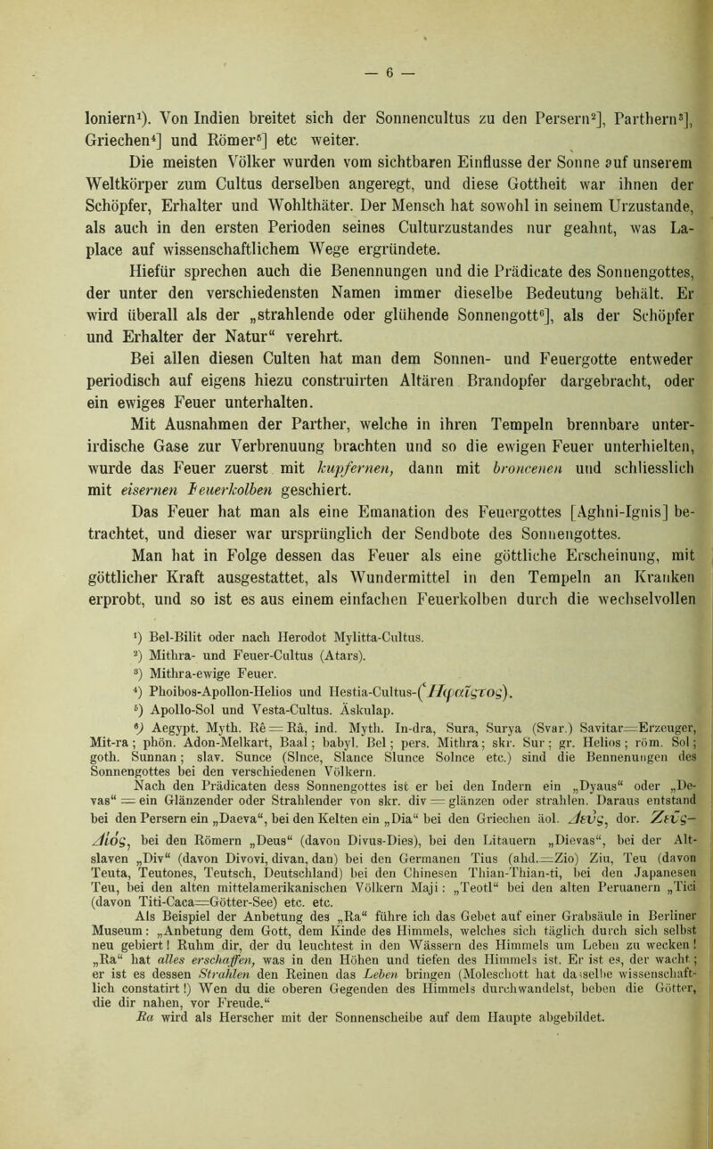 loniern1). Yon Indien breitet sich der Sonnencultus zu den Persern2], Parthern8], Griechen4] und Romer6] etc weiter. Die meisten Volker warden vom sichtbaren Einflusse der Sonne auf unserem Weltkox’per zum Cultus derselben angeregt, und diese Gottheit war ihnen der Schopfer, Erhalter und Wohlthater. Der Menscb hat sowohl in seinem Urzustande, als auch in den ersten Perioden seines Culturzustandes nur gealint, was La- place auf wissenschaftlichem Wege ergriindete. HiefUr sprechen auch die Benennungen und die Pradicate des Sonnengottes, der unter den verschiedensten Namen immer dieselbe Bedeutung behalt. Er wird iiberall als der „strahlende oder gliihende Sonnengott6], als der Schopfer und Erhalter der Natur“ verehrt. Bei alien diesen Culten hat man dem Sonnen- und Feuergotte entweder periodisch auf eigens hiezu construirten Altaren Brandopfer dargebracht, oder ein ewiges Feuer unterhalten. Mit Ausnahmen der Parther, welche in ihren Tempeln brennbare unter- irdische Gase zur Verbrenuung brachten und so die ewigen Feuer unterhielten, wurde das Feuer zuerst mit kupfernen, dann mit broncenen und schliesslich mit eisernen ieuerlcolben geschiert. Das Feuer hat man als eine Emanation des Feuergottes [Aghni-Ignis] be- trachtet, und dieser war urspriinglich der Send bote des Sonnengottes. Man hat in Folge dessen das Feuer als eine gottliche Erscheinung, mit gottlicher Kraft ausgestattet, als Wundermittel in den Tempeln an Kranken erprobt, und so ist es aus einem einfachen Feuerkolben durch die wechselvollen *) Bel-Bilit oder nacli Herodot Mylitta-Cultus. 2) Mithra- und Feuer-Cultus (Atars). 3) Mithra-ewige Feuer. 4) Phoibos-Apollon-Helios und Hestia-Cultus-( U(palgtog). 6) Apollo-Sol und Yesta-Cultus. Askulap. *) Aegypt. Myth. Re = Ra, ind. Myth. In-dra, Sura, Surya (Svar.) Savitar=Erzeuger, Mit-ra ; phon. Adon-Melkart, Baal; babyl. Bel; pers. Mithra; skr. Sur; gr. Helios; rbm. Sol; goth. Sunnan; slav. Sunce (Since, Slance Slunce Solnce etc.) sind die Bennenungen des Sonnengottes bei den verschiedenen Volkern. Nach den Pradicaten dess Sonnengottes ist er bei den Indern ein „Dyaus“ oder „De- vas“=ein Glanzender oder Strahlender von skr. div = gl§,nzen oder stralilen. Daraus entstand bei den Persern ein „Daeva“, bei den Kelten ein „Dia“ bei den Griechen aol. z/ettg. dor. Ztvg- Jios, bei den Romern „Deus“ (davou Divus-Dies), bei den Litauern „Dievas“, bei der Alt- slaven „Div“ (davon Divovi, divan, dan) bei den Germanen Tius (ahd.^Zio) Ziu, Teu (davon Teuta, Teutones, Teutsch, Deutschland) bei den Chinesen Thian-Tbian-ti, bei den Japanesen Teu, bei den alten mittelamerikaniscben Volkern Maji: „Teotl“ bei den alten Peruanern „Tici (davon Titi-Caca=Gotter-See) etc. etc. Als Beispiel der Anbetung des „Ra“ fiihre ich das Gebet auf einer Grabsaule in Berliner Museum: „Anbetung dem Gott, dem Kinde des Himmels, welches sicb taglich durch sich selbst neu gebiert 1 Ruhm dir, der du leucbtest in den Wassern des Himmels urn Leben zu wecken ! „Ra“ hat (dies erschaffen, was in den Hohen und tiefen des Himmels ist. Er ist es, der wacht; er ist es dessen Strahlen den Reinen das Leben bringen (Molescliott bat daiselbe wissensehaft- licli constatirt!) Wen du die oberen Gegenden des Himmels durchwandelst, beben die Gutter, die dir nalien, vor Freude.“ Ba wird als Herscber mit der Sonnenscheibe auf dem Haupte abgebildet.