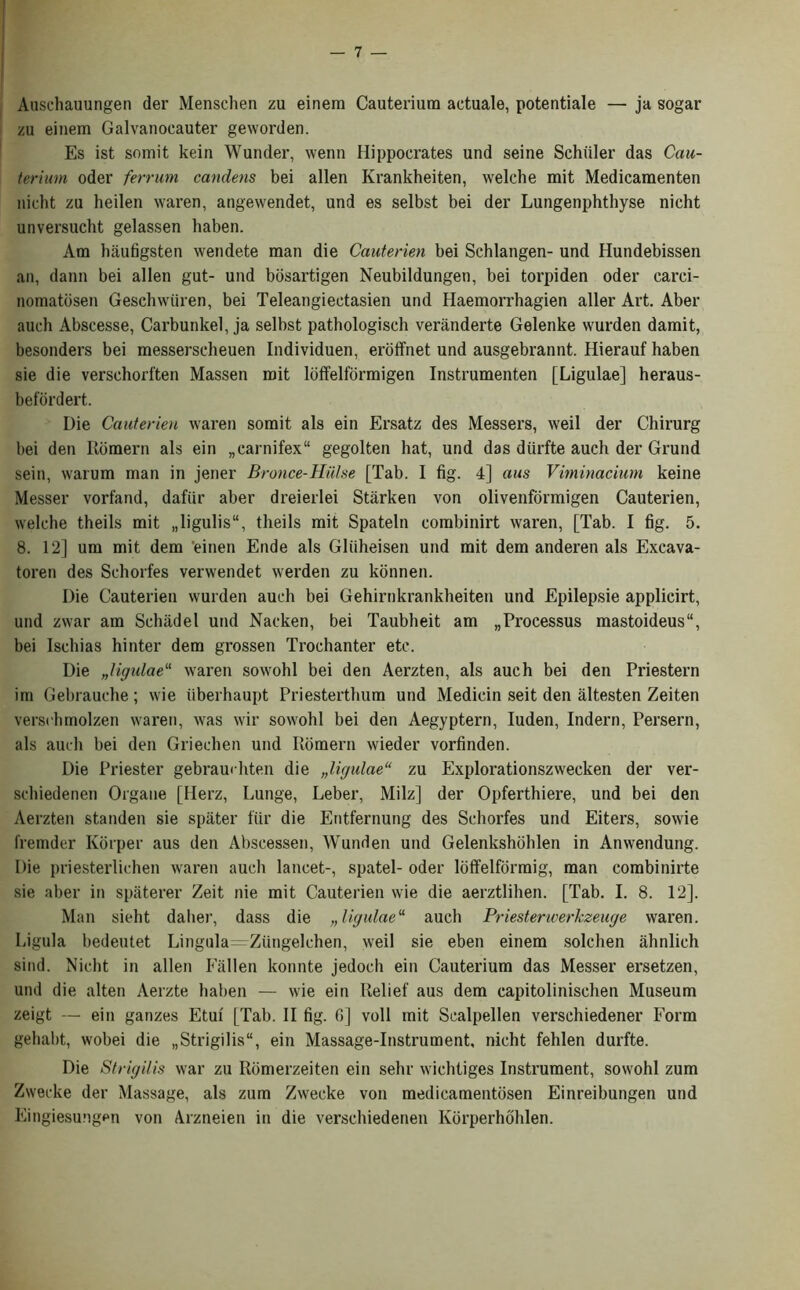 Anschauungen der Menschen zu einem Cauterium actuale, potentiale — ja sogar zu einem Galvanocauter geworden. Es ist somit kein Wuiuler, wenn Hippocrates und seine Schuler das Cau- terium oder ferrum candens bei alien Krankheiten, welche mit Medicamenten nicht zu heilen waren, angewendet, und es selbst bei der Lungenphthyse nicht unversucht gelassen haben. Am haufigsten wendete man die Cauterien bei Schlangen- und Hundebissen an, dann bei alien gut- und bbsartigen Neubildungen, bei torpiden oder carci- nomatbsen Geschwiiren, bei Teleangieetasien und Haemorrhagien aller Art. Aber auch Abscesse, Carbunkel, ja selbst pathologisch veranderte Gelenke wurden damit, besonders bei messerscheuen Individuen, eroffnet und ausgebrannt. Hierauf haben sie die versehorften Massen mit lbffelformigen Instrumenten [Ligulae] heraus- befordert. Die Cauterien waren somit als ein Ersatz des Messers, weil der Chirurg bei den Rbmern als ein „earnifex“ gegolten hat, und das diirfte auch der Grand sein, warum man in jener Bronce-Hulse [Tab. I fig. 4] aus Viminacium keine Messer vorfand, dafiir aber dreierlei Starken von olivenformigen Cauterien, welche theils mit „ligulis“, tlieils mit Spateln combinirt waren, [Tab. I fig. 5. 8. 12] um mit dem ‘einen Ende als Gluheisen und mit dem anderen als Excava- toren des Schorfes verwendet werden zu konnen. Die Cauterien wurden auch bei Gehirnkrankheiten und Epilepsie applicirt, und zwar am Schiidel und Nacken, bei Taubheit am „Processus mastoideus11, bei Ischias hinter dem grossen Trochanter etc. Die „ligulaeu waren sowohl bei den Aerzten, als auch bei den Priestern irn Gebrauche; wie iiberhaupt Priesterthum und Medicin seit den altesten Zeiten verschmolzen waren, was wir sowohl bei den Aegyptern, Iuden, Indern, Persern, als auch bei den Griechen und Rbmern wieder vorfinden. Die Priester gebramhten die „ligulae“ zu Explorationszwecken der ver- schiedenen Orgaue [Herz, Lunge, Leber, Milz] der Opferthiere, und bei den Aerzten standen sie spater ftir die Entfernung des Schorfes und Eiters, sowie fremder Korper aus den Abscessen, Wunden und Gelenkshbhlen in Anwendung. Die priesterlichen waren auch lancet-, spatel- oder lbffelformig, man combinirte sie aber in spaterer Zeit nie mit Cauterien wie die aerztlihen. [Tab. I. 8. 12]. Man sieht daher, dass die „ ligulae11 auch Priesterwerkzeuge waren. Ligula bedeutet Lingula—Ziingelchen, weil sie eben einem solchen ahnlich sind. Nicht in alien Fallen konnte jedoch ein Cauterium das Messer ersetzen, und die alten Aerzte haben — wie ein Relief aus dem capitolinischen Museum zeigt — ein ganzes Etui [Tab. II fig. G] voll mit Sealpellen verschiedener Form gehabt, wobei die „Strigilis, ein Massage-Instrument, nicht fehlen durfte. Die Strigilis war zu Rbmerzeiten ein sehr wichtiges Instrument, sowohl zum Zwecke der Massage, als zum Zwecke von medicamentbsen Einreibungen und Eingiesungen von Arzneien in die verschiedenen Korperhbhlen.