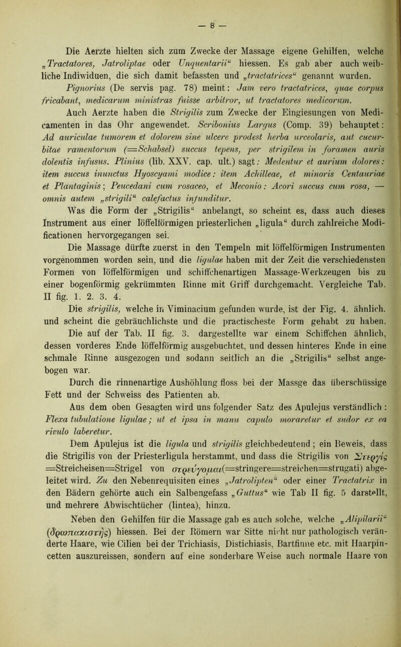 Die Aerzte hielten sich zum Zwecke der Massage eigene Gehilfen, welche „ Tradatores, Jatroliptae oder TJnquentarii“ hiessen. Es gab aber auch weib- liche Indiwiduen, die sich damit befassten und „tradatrices“ genannt wurden. Pignorius (De servis pag. 78) meint: Jam vero tradatrices, quae corpus fricabant, medicanm ministras fuisse arbitror, ut tradatores medicorum. Auch Aerzte haben die Strigilis zum Zwecke der Eingiesungen von Medi- camenten in das Ohr angewendet. Scribonius Largus (Comp. 39) behauptet: Ad auriculae tumorem et dolorem sine ulcere prodest herba urceolaris, aut cucur- bitae ramentorum (—Scliabsel) succus tepens, per strigilem in foramen auris dolentis infusus. Plinius (lib. XXV. cap. ult.) sagt: Medentur et aurium dolores: item succus inundus Hyoscyami modice: item AcJiilleae, et minoris Centauriae et Plantaginis; Peucedani cum rosaceo, et Meconio: Acori succus cum rosa, — omnis autem „strigiliu calefadus infunditur. Was die Form der „ Strigilis“ anbelangt, so scheint es, dass auch dieses Instrument aus einer loffelfbrmigen priesterliehen „ligula“ dureh zahlreiche Modi- ficationen hervorgegangen sei. Die Massage diirfte zuerst in den Tempeln mit lbffelforraigen Instrumenten vorgenommen worden sein, und die ligulae haben mit der Zeit die verschiedensten Formen von ldffelfbrmigen und schiffchenartigen Massage-Werkzeugen bis zu einer bogenformig gekriimmten Rinne mit Griff durchgemacht. Vergleiche Tab. II fig. 1. 2. 3. 4. Die strigilis, welche in Viminacium gefunden wurde, ist der Fig. 4. ahnlich. und scheint die gebrauchlichste und die practischeste Form gehabt zu haben. Die auf der Tab. II fig. 3. dargestellte war einem Schiffehen ahnlich, dessen vorderes Ende lbffelformig ausgebuchtet, und dessen hinteres Ende in eine schmale Rinne ausgezogen und sodann seitlich an die „Strigilis11 selbst ange- bogen war. Durch die rinnenartige Aushohlung floss bei der Massge das iiberschiissige Fett und der Schweiss des Patienten ab. Aus dem oben Gesagten wird uns folgender Satz des Apulejus verstandlich : Flexa tubulatione ligulae; ut et ipsa in manu capulo moraretur et sudor ex ea rivulo laberetur. Dem Apulejus ist die ligula und strigilis gleichbedeutend ; ein Beweis, dass die Strigilis von der Priesterligula herstammt, und dass die Strigilis von ZrtQyig —Streicheisen=Strigel von ar(>icyoi(io;t(=stringere=streichen=strugati) abge- leitet wird. Zu den Nebenrequisiten eines „Jatroliptenu oder einer Tradatrix in den Badern gehorte auch ein Salbengefass „Guttusu wie Tab II fig. 5 darstellt, und mehrere Abwischtucher (lintea), hinzu. Neben den Gehilfen liir die Massage gab es auch solche, welche „Alipilariiu {dq(vnaxiori)q) hiessen. Bei der Romern war Sitte nicht nur pathologisch veran- derte Haare, wie Cilien bei der Trichiasis, Distichiasis, Bartfiime etc. mit Haarpin- cetten auszureissen, sondern auf eine sonderbare Weise auch normale Haare von