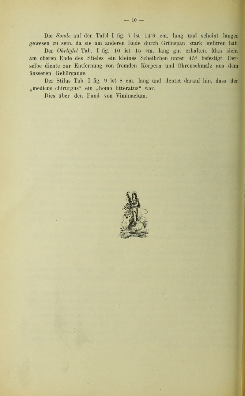 Die Sonde auf der Tafel I fig. 7 ist 14'6 cm. lang und scheint langer gewesen zu sein, da sie am anderen Eude durch Griinspan stark gelitten hat. Der Ohrloffel Tab. I fig. 10 ist 15 cm. lang gut erhalten. Man sieht am oberen Ende des Stieles ein kleines Scheibchen unter 45° befestigt. Der- selbe diente zur Entfernung von fremden Korpern und Ohrenschmalz aus dem ausseren Gehorgange. Der Stilus Tab. I fig. 9 ist 8 cm. lang und deutet darauf bin, dass der „medicus chirurgus“ ein „homo litteratus“ war. Dies fiber den Fund von Viminaeium.