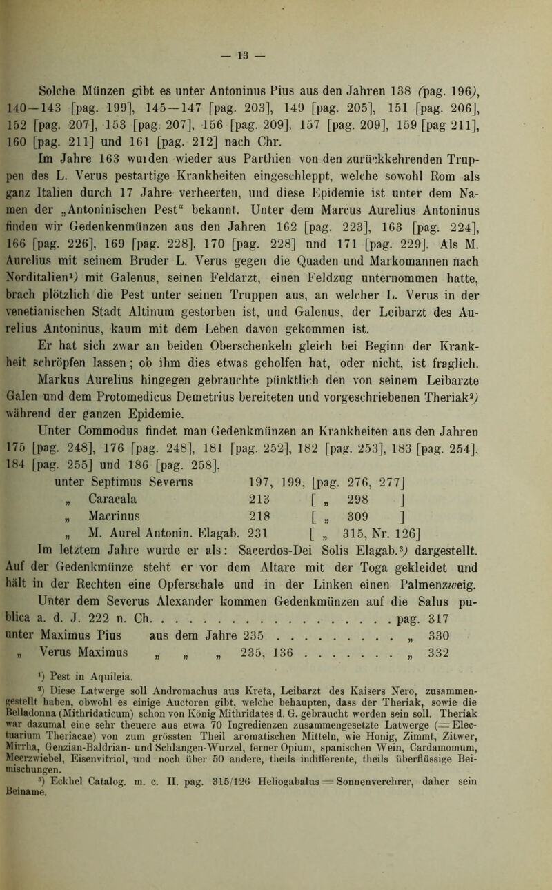 Solche Miinzen gibt es unter Antoninas Pius aus den Jahren 138 (pag. 196], 140-143 [pag. 199], 145 — 147 [pag. 203], 149 [pag. 205], 151 [pag. 206], 152 [pag. 207], 153 [pag. 207], 156 [pag. 209], 157 [pag. 209], 159 [pag 211], 160 [pag. 211] und 161 [pag. 212] nach Chi’. Im Jahre 163 wuiden wieder aus Parthien von den zuriickkehrenden Trup- pen des L. Verus pestartige Krankheiten eingesehleppt, welche sowohl Rom als ganz Italien durch 17 Jahre verheerten, und diese Epidemie ist unter dem Na- men der „Antoninisehen Pest“ bekannt. Unter dem Marcus Aurelius Antoninus linden wir Gedenkenmtinzen aus den Jahren 162 [pag. 223], 163 [pag. 224], 166 [pag. 226], 169 [pag. 228], 170 [pag. 228] und 171 [pag. 229]. Als M. Aurelius mit seinem Bruder L. Verus gegen die Quaden und Markomannen nach Norditalien1) mit Galenus, seinen Feldarzt, einen Feldzug unternommen hatte, brach plotzlich die Pest unter seinen Truppen aus, an welcher L. Verus in der venetianischen Stadt Altinum gestorben ist, und Galenus, der Leibarzt des Au- relius Antoninus, kaum mit dem Leben davon gekommen ist. Er hat sich zwar an beiden Oberschenkeln gleich bei Beginn der Krank- heit scbropfen lassen; ob ihm dies etwas geholfen hat, oder nicht, ist fraglich. Markus Aurelius hingegen gebrauchte piinktlich den von seinem Leibarzte Galen und dem Protomedicus Demetrius bereiteten und vorgeschriebenen Theriak2] wiihrend der ganzen Epidemie. Unter Commodus findet man Gedenkmiinzen an Krankheiten aus den Jahren 175 [pag. 248], 176 [pag. 248], 181 [pag. 252], 182 [pag. 253], 183 [pag. 254], 184 [pag. 255] und 186 [pag. 258], unter Septimus Severus 197, 199, [pag. 276, 277] „ Caracala 213 [ „ 298 J „ Macrinus 218 [ „ 309 ] „ M. Aurel Antonin. Elagab. 231 [ „ 315, Nr. 126] Im letztem Jahre wurde er als: Sacerdos-Dei Solis Elagab.3] dargestellt. Auf der Gedenkmiinze steht er vor dem Altare mit der Toga gekleidet und hiilt in der Rechten eine Opferschale und in der Linken einen Palmenz«’eig. Unter dem Severus Alexander kommen Gedenkmiinzen auf die Salus pu- blica a. d. J. 222 n. Ch pag. 317 unter Maximus Pius aus dem Jahre 235 „ 330 „ Verus Maximus „ „ „ 235, 136 „ 332 *) Pest in Aquileia. a) Diese Latwerge soil Andromachus aus Kreta, Leibarzt des Kaisers Nero, zusanunen- gestellt liaben, obwolil es einige Auctoren gibt, welclie bebaupten, dass der Theriak, sowie die Belladonna (Mithridaticum) schon von lvonig Mitliridates d. G. gebraucht worden sein soli. Theriak war dazumal eine sehr theuere aus etwa 70 Ingredienzen zusammengesetzte Latwerge (=Elec- tuarium Theriacae) von zum grbssten Theil aromatischen Mitteln, wie Honig, Zimmt, Zitwer, Mirrha, Genzian-Baldrian- und Schlangen-Wurzel, ferner Opium, spanisclien Wein, Cardamomum, Meerzwiebel, Eisenvitriol, und noch iiber 50 andere, theils indifferente, theils uberflilssige Bei- mischungen. 3) Eckliel Catalog, m. c. II. pag. 315/12G Heliogabalus = Sonnenverehrer, daber sein Beiname.