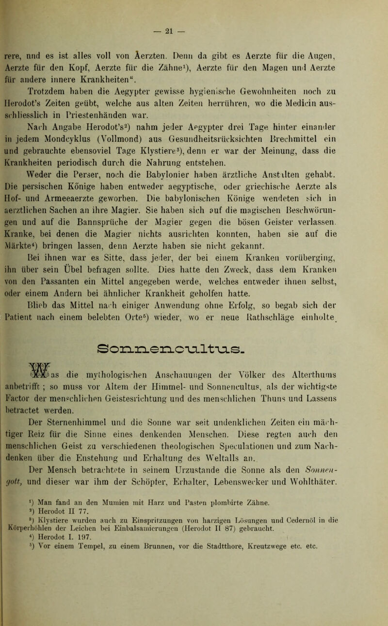 rere, utul es ist alles voll von Aerzten. Denu da gibt cs Aerzte fiir die Angen, Aerzte fiir den Kopf, Aerzte fiir die Zahne1), Aerzte fiir den Magen nnd Aerzte fiir andere innere Krankheiten“. Trotzdem haben die Aegypter gewisse hygienische Gewohnheiten noch zu Ilerodot’s Zeiten geiibt, welche aus alten Zeiten herriihren, wo die Median aus- schliesslich in Priestenhanden war. Nach Angabe Herodot’s2) nahm jeder Aegypter drei Tage hinter einander in jedem Mondcyklus (Vollmond) aus Gesundheitsriicksichten Brechmittel ein und gebrauchte ebensoviel Tage Klystiere.3), denn er war der Meinung, dass die Krankheiten periodisch durch die Nahrung entstehen. Weder die Perser, noch die Babylonier haben arztliche Anstilten gehabt. Die persischen Konige haben entweder aegyptische, oder griechische Aerzte als Hof- und Armeeaerzte geworben. Die babylonischen Konige wendeten sich in aerztlichen Sachen an ihre Magier. Sie haben sich auf die raagisehen Beschworun- gen und auf die Bannspriiche der Magier gegen die bosen Geister verlassen. Kranke, bei denen die Magier nichts ausrichten konnten, haben sie auf die Markte4) bringen lassen, denn Aerzte haben sie nicht gekannt. Bei ihnen war es Sitte, dass jeder, der bei einem Kranken voriiberging, ihn iiber sein Ubel befiagen sollte. Dies hatte den Zweck, dass dem Kranken von den Passanten ein Mittel angegeben werde, welches entweder ihnen selbst, oder einem Andern bei ahnlicher Krankheit geholfen hatte. Blieb das Mittel nach einiger Anwendung ohne Erfolg, so begab sich der Patient nach einem belebten Orte6) wieder, wo er neue Rathschlage einholte Sonr^encuLltAjis- Hl^as die mythologischen Anschauungen der Volker des Alterthums anbetrifft; so muss vor Altem der Himmel- und Sonnencultus, als der wichtigste Factor der menschlichen Geistesrichtung und des menschlichen Thuns und Lassens l)etractet werden. Der Sternenhimmel und die Sonne war seit undenklichen Zeiten ein raach- tiger Reiz fiir die Sinne eines detikenden Menschen. Diese regten auch den menschlichen Geist zu verschiedenen theologischen Speculationen und zum Nach- denken iiber die Enstehung und Erhaltung des Weltalls an. Der Mensch betrachtete in seinera Urzustande die Sonne als den Sonnen- (jott, und dieser war ihm der Schopter, Erhalter, Lebenswecker und Wohlthater. ‘) Man fand an den Mumien mit Harz und Fasten plombirte Zahne. s) Herodot II 77. 3) Klystiere warden auch zu Einspritzungen von harzigen Losungen und Cedernol in die | Korperliohlen der Leiehen bei Einbalsamierungen (Herodot II 87) gebraucht. 4) Herodot I. 197. s) Vor einem Tempel, zu einem Brunnen, vor die Stadtthore, Kreutzwege etc. etc.