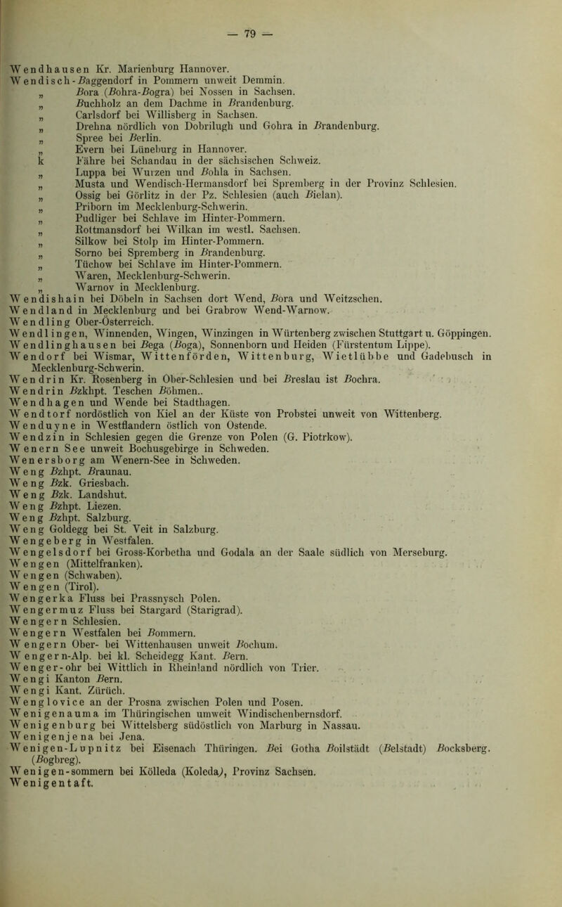 Wend hausen Kr. Marienburg Hannover. W endisch -Baggendorf in Pommern unweit Demmin. „ Bora (Bohra-Bogra) bei Nossen in Saclisen. „ Buchholz an dem Dacbme in .Brandenburg. „ Carlsdorf bei Willisberg in Sachsen. „ Drehna nordlieh von Dobrilugh und Gobra in Brandenburg. „ Spree bei Berlin. „ Evern bei Luneburg in Hannover, k Fiihre bei Schandau in der siichsischen Schweiz. „ Luppa bei Wurzen und Bobla in Sachsen. „ Musta und Wendisch-Hennansdorf bei Spremberg in der Trovinz Sclilesien. „ Ossig bei Gorlitz in der Pz. Sclilesien (auch Bielan). „ Priborn im Mecklenburg-Schwerin. „ Pudligcr bei Scblave im Hinter-Pommern. „ Rottmansdorf bei Wilkan im westl. Sachsen. „ Silkow bei Stolp im Hinter-Pommern. „ Sorno bei Spremberg in Brandenburg. „ Tiichow bei Scblave im Hinter-Pommern. „ Waren, Mecklenburg-Schwerin. „ Warnov in Mecklenburg. Wendishain bei Dobeln in Sachsen dort Wend, Bora und Weitzschen. Wendland in Mecklenburg und bei Grabrow Wend-Warnow. W e n d 1 i n g Ober-Osterreicli. Wendlingen, Winnenden, Wingen, Winzingen in Wiirtenberg zwischen Stuttgart u. Goppingen. Wendlinghausen bei Bega (Boga), Sonnenborn und Heiden (Fiirstentum Lippe). Wendorf bei Wismar, Wittenforden, Wittenburg, Wietliibbe und Gadelmsch in Mecklenburg-Schwerin. W e n d r i n Kr. Rosenberg in Ober-Schlesien und bei Breslau ist Bochra. Wendrin Bzklipt. Teschen Bohmen.. Wendhagen und Wende bei Stadtliagen. W endtorf nordostlich von Kiel an der Kiiste von Probstei unweit von Wittenberg. Wenduyne in Westflandern ostlich von Ostende. W e n d z i n in Schlesien gegen die Grenze von Polen (G. Piotrkow). Wenern See unweit Bochusgebirge in Schweden. Wenersborg am Wenern-See in Schweden. W e n g Bzhpt. Braunau. W e n g Bzk. Griesbach. W e n g Bzk. Landshut. W eng Bzhpt. Liezen. W e n g Bzhpt. Salzburg. Weng Goldegg bei St. Veit in Salzburg. Wengeberg in Westfalen. Wengelsdorf bei Gross-Korbetha und Godala an der Saale sudlich von Merseburg. Wengen (Mittelfranken). W e n g e n (Schwaben). Wengen (Tirol). Wengerka Fluss bei Prassnysch Polen. Wengermuz Fluss bei Stargard (Starigrad). W e n g e r n Schlesien. Wengern Westfalen bei Bommern. W engern Ober- bei Wittenhausen unweit Bochum. Wengern-Alp. bei kl. Scheidegg Kant. Bern. Wenger-ohr bei Wittlich in Rheinland nordlieh von Trier. W e n g i Kanton Bern. W e n g i Kant. Ziiruch. Wenglovice an der Prosna zwischen Polen und Posen. Wenigenauma im Thiiringischen umweit Windisclienbernsdorf. Wenigenburg bei Wittelsberg siidostlich von Maxburg in Nassau. Wenigenjena bei Jena. Wenigen-L u pn itz bei Eisenach Tliiiringen. Bei Gotha Boilstiult (Belstadt) Bocksberg. (Bogbreg). Wenigen-sommern bei Kolleda (KoledaJ, Provinz Sachsen. W enigentaft.