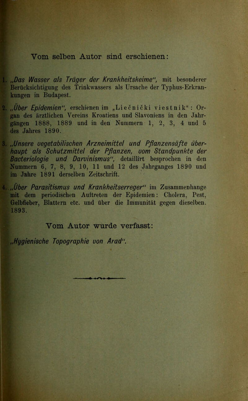 Vom selben Autor sind erschienen: 1. „Das Wasser als Trager der Krankheitskeime, mit besonderer Beriicksicbtigung des Trinkwassers als Ursache der Typhus-Erkran- kuDgen in Budapest. 2. „Uber Epidemien“, erschienen im „Liecnicki viestnik“: Or- gan des arztlichen Yereins Kroatiens und Slavoniens in den Jahr- gangen 1888, 1889 und in den Nummern 1, 2, 3, 4 und 5 des Jahres 1890. 3. „Unsere uegetabilischen Arzneimittel und Pftanzensafte iiber- haupt als Schutzmittel der Pfianzen, uom Standpunkte der Bacteriologie und Daruinismus, detaillirt besproclien in den Nummern 6, 7, 8, 9, 10, 11 und 12 des Jahrganges 1890 und im Jahre 1891 derselben Zeitsckrift. L .nUber Parasitismus und Krankheitserreger“ im Zusammenhange mit dem periodischen Auftreten der Epidemien: Cholera, Pest, Gelbfieber, Blattern etc. und uber die Immunitat gegen dieselben. 1893. Vom Autor wurde verfasst: „Hygienische Topographie uon Arad“.