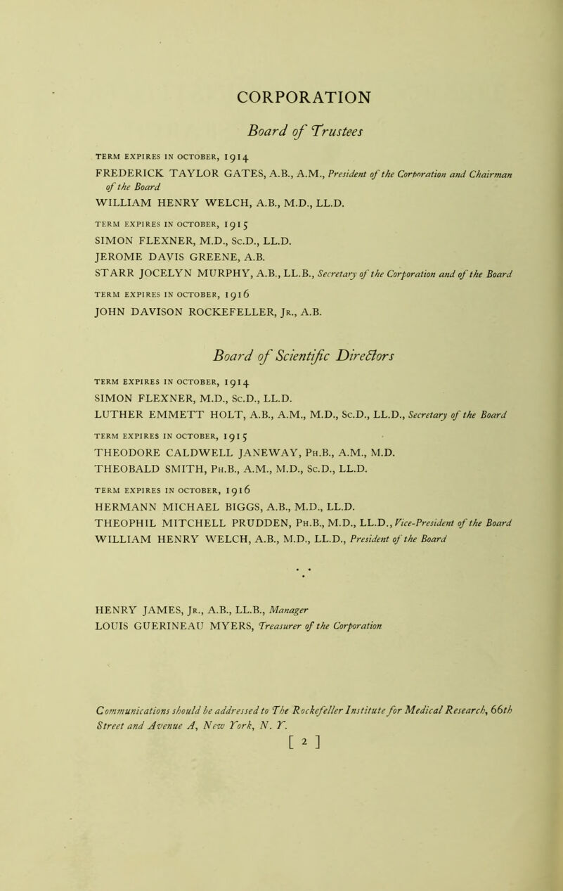 CORPORATION Board of Trustees TERM EXPIRES IN OCTOBER, I9I4 FREDERICK TAYLOR GATES, A.B., A.M., President of the Corf>nration and Chairman of the Board WILLIAM HENRY WELCH, A.B., M.D., LL.D. TERM EXPIRES IN OCTOBER, I915 SIMON FLEXNER, M.D., Sc.D., LL.D. JEROME DAVIS GREENE, A.B. STARR JOCELYN MURPHY, A.B., LL.B., Secretary of the Corporation and of the Board TERM EXPIRES IN OCTOBER, I916 JOHN DAVISON ROCKEFELLER, Jr., A.B. Board of Scientific DireBors TERM EXPIRES IN OCTOBER, I9I4 SIMON FLEXNER, M.D., Sc.D., LL.D. LUTHER EMMETT HOLT, A.B., A.M., M.D., Sc.D., LL.D., Secretary of the Board TERM EXPIRES IN OCTOBER, I9I5 THEODORE CALDWELL JANEWAY, Ph.B., A.M., M.D. THEOBALD SMITH, Ph.B., A.M., M.D., Sc.D., LL.D. TERM EXPIRES IN OCTOBER, I916 HERMANN MICHAEL BIGGS, A.B., M.D., LL.D. THEOPHIL MITCHELL PRUDDEN, Pn.B.,M.D.,LC.T).,Fice-President of the Board WILLIAM HENRY WELCH, A.B., M.D., LL.D., President of the Board HENRY JAMES, Jr., A.B., LL.B., Manager LOUIS GUERINEAU MYERS, Treasurer of the Corporation Communications should be addressed to The Rockefeller Institute for Medical Research, 66th Street and Avenue A, New fork, N. T.