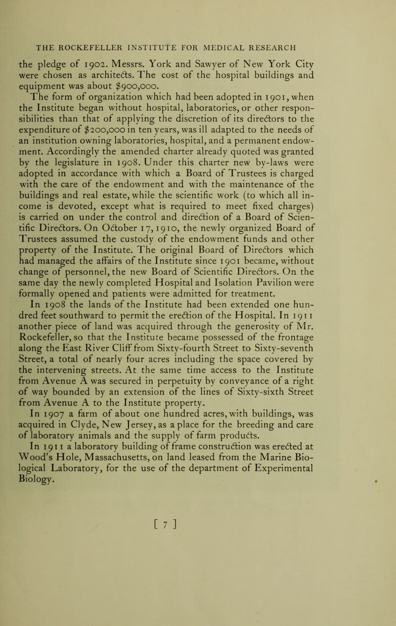 the pledge of 1902. Messrs, York and Sawyer of New York City were chosen as architects. The cost of the hospital buildings and equipment was about $900,000, The form of organization which had been adopted in 1901, when the Institute began without hospital, laboratories, or other respon- sibilities than that of applying the discretion of its directors to the expenditure of $200,000 in ten years, was ill adapted to the needs of an institution owning laboratories, hospital, and a permanent endow- ment. Accordingly the amended charter already quoted was granted by the legislature in 1908. Under this charter new by-laws were adopted in accordance with which a Board of Trustees is charged with the care of the endowment and with the maintenance of the buildings and real estate, while the scientific work (to which all in- come is devoted, except what is required to meet fixed charges) is carried on under the control and direction of a Board of Scien- tific Directors. On October 17,1910, the newly organized Board of Trustees assumed the custody of the endowment funds and other property of the Institute. The original Board of Directors which had managed the affairs of the Institute since 1901 became, without change of personnel, the new Board of Scientific Directors, On the same day the newly completed Hospital and Isolation Pavilion were formally opened and patients were admitted for treatment. In 1908 the lands of the Institute had been extended one hun- dred feet southward to permit the ereCtion of the Hospital. In 1911 another piece of land was acquired through the generosity of Mr. Rockefeller, so that the Institute became possessed of the frontage along the East River Cliff from Sixty-fourth Street to Sixty-seventh Street, a total of nearly four acres including the space covered by the intervening streets. At the same time access to the Institute from Avenue A was secured in perpetuity by conveyance of a right of way bounded by an extension of the lines of Sixty-sixth Street from Avenue A to the Institute property. In 1907 a farm of about one hundred acres, with buildings, was acquired in Clyde, New Jersey, as a place for the breeding and care of laboratory animals and the supply of farm produCfs. In 1911 a laboratory building of frame construction was ereCted at Wood’s Hole, Massachusetts, on land leased from the Marine Bio- logical Laboratory, for the use of the department of Experimental Biology.