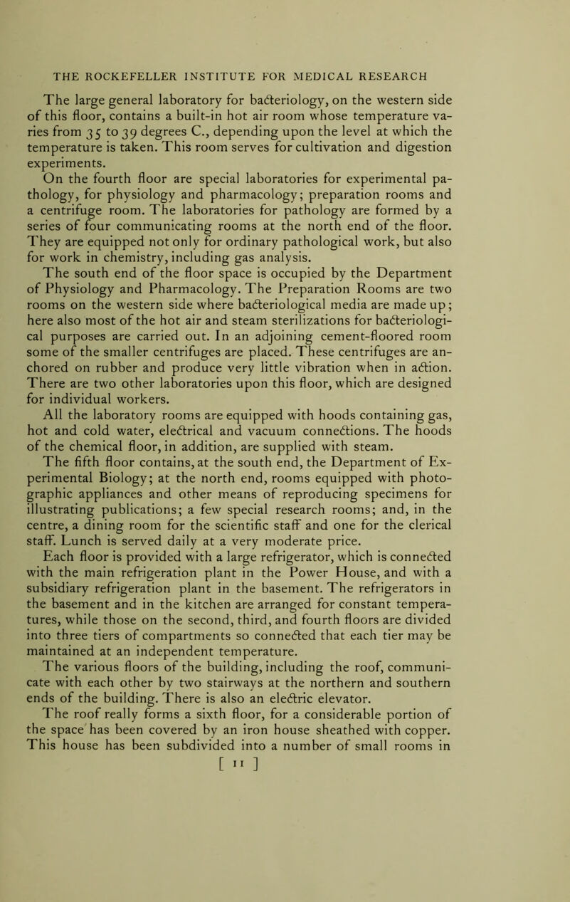 The large general laboratory for badleriology, on the western side of this floor, contains a built-in hot air room whose temperature va- ries from 35 to 39 degrees C., depending upon the level at which the temperature is taken. This room serves for cultivation and digestion experiments. On the fourth floor are special laboratories for experimental pa- thology, for physiology and pharmacology; preparation rooms and a centrifuge room. The laboratories for pathology are formed by a series of four communicating rooms at the north end of the floor. They are equipped not only for ordinary pathological work, but also for work in chemistry, including gas analysis. The south end of the floor space is occupied by the Department of Physiology and Pharmacology. The Preparation Rooms are two rooms on the western side where badteriological media are made up; here also most of the hot air and steam sterilizations for badteriologi- cal purposes are carried out. In an adjoining cement-floored room some of the smaller centrifuges are placed. These centrifuges are an- chored on rubber and produce very little vibration when in aftion. There are two other laboratories upon this floor, which are designed for individual workers. All the laboratory rooms are equipped with hoods containing gas, hot and cold water, eleftrical and vacuum connedtions. The hoods of the chemical floor, in addition, are supplied with steam. The fifth floor contains, at the south end, the Department of Ex- perimental Biology; at the north end, rooms equipped with photo- graphic appliances and other means of reproducing specimens for illustrating publications; a few special research rooms; and, in the centre, a dining room for the scientific staff and one for the clerical staff. Lunch is served daily at a very moderate price. Each floor is provided with a large refrigerator, which is connected with the main refrigeration plant in the Power House, and with a subsidiary refrigeration plant in the basement. The refrigerators in the basement and in the kitchen are arranged for constant tempera- tures, while those on the second, third, and fourth floors are divided into three tiers of compartments so connedled that each tier may be maintained at an independent temperature. The various floors of the building, including the roof, communi- cate with each other by two stairways at the northern and southern ends of the building. There is also an eledlric elevator. The roof really forms a sixth floor, for a considerable portion of the space'has been covered by an iron house sheathed with copper. This house has been subdivided into a number of small rooms in [ ]