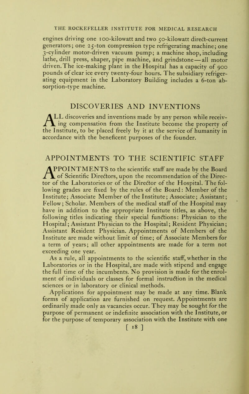 engines driving one lOO-kilowatt and two 50-kilowatt dired-current generators; one 25-ton compression type refrigerating machine; one 3-cylinder motor-driven vacuum pump; a machine shop, including lathe, drill press, shaper, pipe machine, and grindstone — all motor driven.The ice-making plant in the Hospital has a capacity of 900 pounds of clear ice every twenty-four hours. The subsidiary refriger- ating equipment in the Laboratory Building includes a 6-ton ab- sorption-type machine. DISCOVERIES AND INVENTIONS All discoveries and inventions made by any person while receiv- ^ ing compensation from the Institute become the property of the Institute, to be placed freely by it at the service of humanity in accordance with the beneficent purposes of the founder. APPOINTMENTS TO THE SCIENTIFIC STAFF APPOINTMENTS to the scientific staff are made by the Board of Scientific Diredors, upon the recommendation of the Direc- tor of the Laboratories or of the Diredor of the Hospital. The fol- lowing grades are fixed by the rules of the Board: Member of the Institute; Associate Member of the Institute; Associate; Assistant; Fellow; Scholar. Members of the medical staff of the Hospital may have in addition to the appropriate Institute titles, as above, the following titles indicating their special fundions: Physician to the Hospital; Assistant Physician to the Hospital; Resident Physician; Assistant Resident Physician. Appointments of Members of the Institute are made without limit of time; of Associate Members for a term of years; all other appointments are made for a term not exceeding one year. As a rule, all appointments to the scientific staff, whether in the Laboratories or in the Hospital, are made with stipend and engage the full time of the incumbents. No provision is made for the enrol- ment of individuals or classes for form.al instrudion in the medical sciences or in laboratory or clinical methods. Applications for appointment may be made at any time. Blank forms of application are furnished on request. Appointments are ordinarily made only as vacancies occur. They may be sought for the purpose of permanent or indefinite association with the Institute, or for the purpose of temporary association with the Institute with one [ ^8 ]