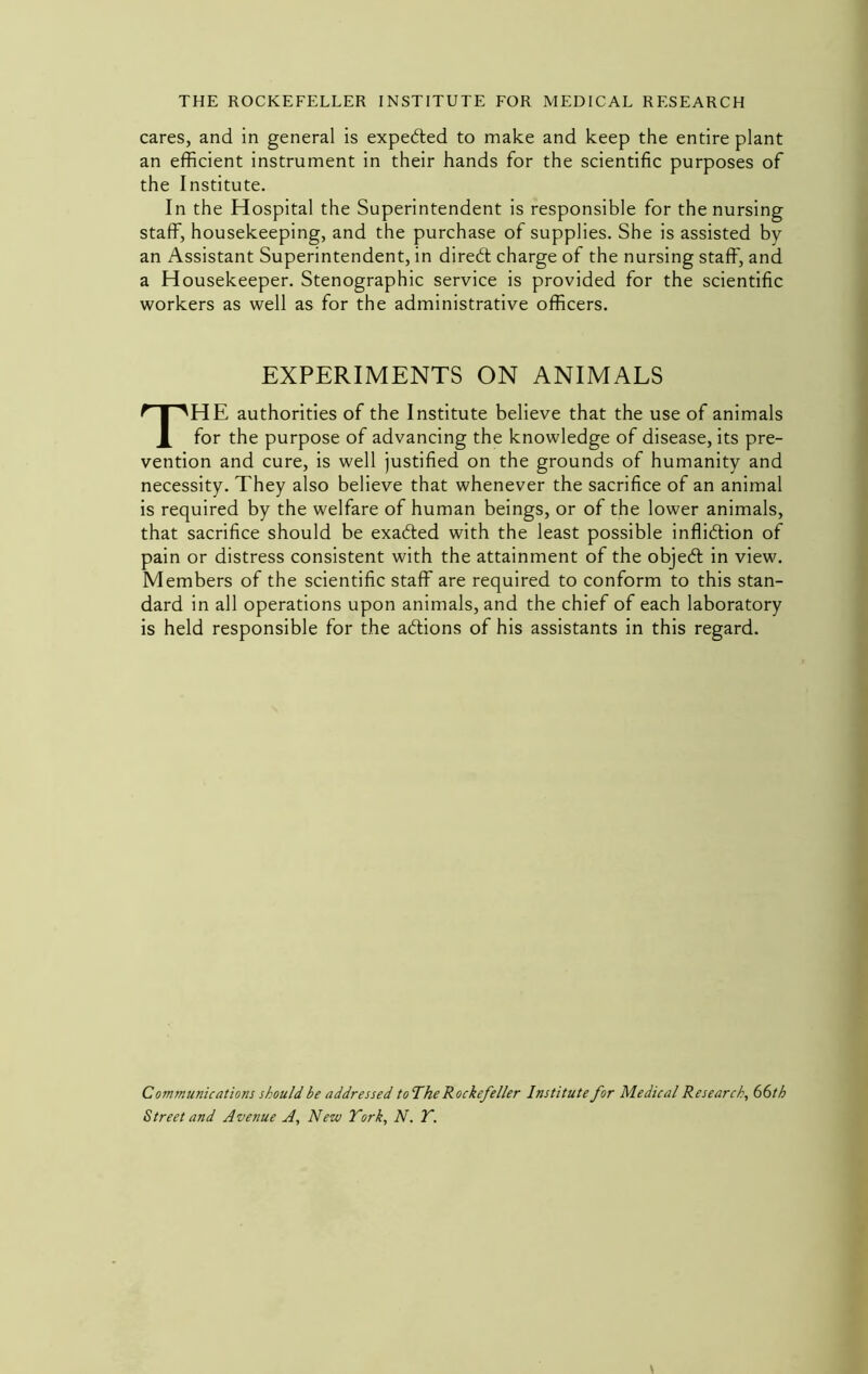 cares, and in general is expected to make and keep the entire plant an efficient instrument in their hands for the scientific purposes of the Institute. In the Hospital the Superintendent is responsible for the nursing staff, housekeeping, and the purchase of supplies. She is assisted by an Assistant Superintendent, in direbt charge of the nursing staff, and a Housekeeper. Stenographic service is provided for the scientific workers as well as for the administrative officers. EXPERIMENTS ON ANIMALS The authorities of the Institute believe that the use of animals for the purpose of advancing the knowledge of disease, its pre- vention and cure, is well justified on the grounds of humanity and necessity. They also believe that whenever the sacrifice of an animal is required by the welfare of human beings, or of the lower animals, that sacrifice should be exaded with the least possible inflidion of pain or distress consistent with the attainment of the objed in view. Members of the scientific staff are required to conform to this stan- dard in all operations upon animals, and the chief of each laboratory is held responsible for the adions of his assistants in this regard. Communications should be addressed to The Rockefeller Institute for Medical Research, 66th Street and Avenue A, New York, N. Y.
