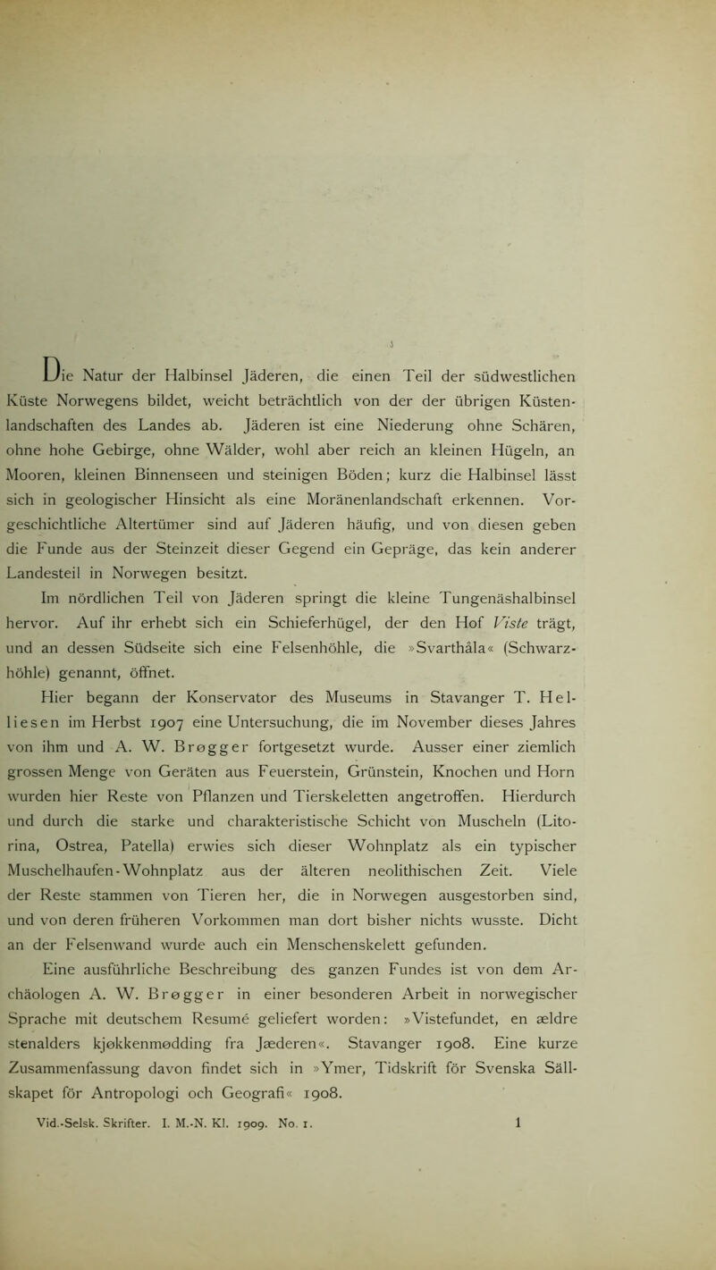 Die Natur der Halbinsel Jäderen, die einen Teil der südwestlichen Küste Norwegens bildet, weicht beträchtlich von der der übrigen Küsten- landschaften des Landes ab. Jäderen ist eine Niederung ohne Schären, ohne hohe Gebirge, ohne Wälder, wohl aber reich an kleinen Hügeln, an Mooren, kleinen Binnenseen und steinigen Böden; kurz die Halbinsel lässt sich in geologischer Hinsicht als eine Moränenlandschaft erkennen. Vor- geschichtliche Altertümer sind auf Jäderen häufig, und von diesen geben die Funde aus der Steinzeit dieser Gegend ein Gepräge, das kein anderer Landesteil in Norwegen besitzt. Im nördlichen Teil von Jäderen springt die kleine Tungenäshalbinsel hervor. Auf ihr erhebt sich ein Schieferhügel, der den Hof Viste trägt, und an dessen Südseite sich eine Felsenhöhle, die »Svarthäla« (Schwarz- höhle) genannt, öffnet. Hier begann der Konservator des Museums in Stavanger T. Hel- liesen im Herbst 1907 eine Untersuchung, die im November dieses Jahres von ihm und A. W. Brogger fortgesetzt wurde. Ausser einer ziemlich grossen Menge von Geräten aus Feuerstein, Grünstein, Knochen und Horn wurden hier Reste von Pflanzen und Tierskeletten angetroffen. Hierdurch und durch die starke und charakteristische Schicht von Muscheln (Lito- rina, Ostrea, Patella) erwies sich dieser Wohnplatz als ein typischer Muschelhaufen-Wohnplatz aus der älteren neolithischen Zeit. Viele der Reste stammen von Tieren her, die in Norwegen ausgestorben sind, und von deren früheren Vorkommen man dort bisher nichts wusste. Dicht an der Felsenwand wurde auch ein Menschenskelett gefunden. Eine ausführliche Beschreibung des ganzen Fundes ist von dem Ar- chäologen A. W. Brogger in einer besonderen Arbeit in norwegischer Sprache mit deutschem Resume geliefert worden: »Vistefundet, en aeldre stenalders kjekkenmedding fra Jaederen«. Stavanger 1908. Eine kurze Zusammenfassung davon findet sich in »Ymer, Tidskrift för Svenska Säll- skapet för Antropologi och Geograf!« 1908. Vid.-Selsk. Skrifter. I. M.-N. Kl. 1909. No. 1. 1