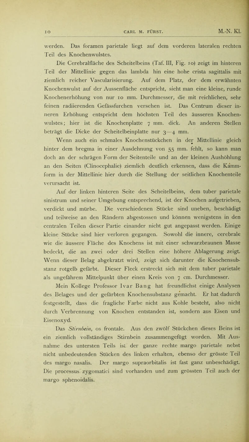 werden. Das foramen parietale liegt auf dem vorderen lateralen rechten Teil des Knochenwulstes. Die Cerebralfläche des Scheitelbeins (Taf. III, Fig. io) zeigt im hinteren Teil der Mittellinie gegen das lambda hin eine hohe crista sagittalis mit ziemlich reicher Vascularisierung. Auf dem Platz, der dem erwähnten Knochenwulst auf der Aussenfläche entspricht, sieht man eine kleine, runde Knochenerhöhung von nur io mm. Durchmesser, die mit reichlichen, sehr feinen radiierenden Gefässfurchen versehen ist. Das Centrum dieser in- neren Erhöhung entspricht dem höchsten Teil des äusseren Knochen- wulstes; hier ist die Knochenplatte 7 mm. dick. An anderen Stellen beträgt die Dicke der Scheitelbeinplatte nur 3—4 mm. Wenn auch ein schmales Knochenstückchen in der Mittellinie gleich hinter dem bregma in einer Ausdehnung von 55 mm. fehlt, so kann man doch an der schrägen Form der Seitenteile und an der kleinen Aushöhlung an den Seiten (Clinocephalie) ziemlich deutlich erkennen, dass die Kamm- form in der Mittellinie hier durch die Stellung der seitlichen Knochenteile verursacht ist. Auf der linken hinteren Seite des Scheitelbeins, dem tuber parietale sinistrum und seiner Umgebung entsprechend, ist der Knochen aufgetrieben, verdickt und mürbe. Die verschiedenen Stücke sind uneben, beschädigt und teilweise an den Rändern abgestossen und können wenigstens in den centralen Teilen dieser Partie einander nicht gut angepasst werden. Einige kleine Stücke sind hier verloren gegangen. Sowohl die innere, cerebrale wie die äussere Fläche des Knochens ist mit einer schwarzbraunen Masse bedeckt, die an zwei oder drei Stellen eine höhere Ablagerung zeigt. Wenn dieser Belag abgekratzt wird, zeigt sich darunter die Knochensub- stanz rotgelb gefärbt. Dieser Fleck erstreckt sich mit dem tuber parietale als ungefährem Mittelpunkt über einen Kreis von 7 cm. Durchmesser. Mein Kollege Professor Ivar Bang hat freundlichst einige Analysen des Belages und der gefärbten Knochensubstanz gemacht. Er hat dadurch festgestellt, dass die fragliche Farbe nicht aus Kohle besteht, also nicht durch Verbrennung von Knochen entstanden ist, sondern aus Eisen und Eisenoxyd. Das Stirnbein, os frontale. Aus den zwölf Stückchen dieses Beins ist ein ziemlich vollständiges Stirnbein zusammengefügt worden. Mit Aus- nahme des untersten Teils ist der ganze rechte margo parietale nebst nicht unbedeutenden Stücken des linken erhalten, ebenso der grösste Teil des margo nasalis. Der margo supraorbitalis ist fast ganz unbeschädigt. Die processus zygomatici sind vorhanden und zum grössten Teil auch der margo sphenoidalis.