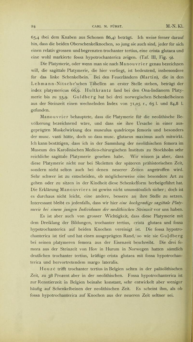 65,4 (bei dem Knaben aus Schonen 86,4) beträgt. Ich weise ferner darauf hin, dass die beiden Oberschenkelknochen, so jung sie auch sind, jeder für sich einen relativ grossen und begrenzten trochanter tertius, eine crista glutaea und eine wohl markierte fossa hypotrochanterica zeigen. (Taf. III, Fig. 9). Die Platymerie, oder wenn man sie nach Manouvrier genau bezeichnen will, die sagittale Platymerie, die hier vorliegt, ist bedeutend, insbesondere für das linke Schenkelbein. Bei den Feuerländern (Martin), die in den Lehmann-Nitsche’schen Tabellen an erster Stelle stehen, beträgt der index platymericus 66,9. Hultkrantz fand bei den Ona-Indianern Platy- merie bis zu 55,9. Guldberg hat bei drei norwegischen Schenkelbeinen aus der Steinzeit einen wechselnden Index von 71,05 r., 65 1. und 84,8 1. gefunden. Manouvrier behauptete, dass die Platymerie für die neolithische Be- völkerung bezeichnend wäre, und dass sie ihre Ursache in einer aus- geprägten Muskelwirkung des musculus quadriceps femoris und besonders der musc. vasti hätte, doch so dass musc. glutaeus maximus auch mitwirkt. Ich kann bestätigen, dass ich in der Sammlung der neolithischen femora im Museum des Karolinischen Medico-chirurgischen Instituts zu Stockholm sehr reichliche sagittale Platymerie gesehen habe. Wir wissen ja aber, dass diese Platymerie nicht nur bei Skeletten der späteren prähistorischen Zeit, sondern nicht selten auch bei denen neuerer Zeiten angetrofifen wird. Sehr schwer ist zu entscheiden, ob möglicherweise eine besondere Art zu gehen oder zu sitzen in der Kindheit diese Schenkelform herbeigeführt hat. Die Erklärung Manouvriers ist gewiss nicht unumstösslich sicher; doch ist es durchaus nicht leicht, eine andere, bessere an ihre Stelle zu setzen. Interessant bleibt es jedenfalls, dass wir hier eine hochgradige sagittale Platy- merie bei einem jungen Individuum der neolithischen Steinzeit vor uns haben. Es ist aber auch von grosser Wichtigkeit, dass diese Platymerie mit dem Dreiklang der Bildungen, trochanter tertius, crista glutaea und fossa hypotrochanterica auf beiden Knochen vereinigt ist. Die fossa hypotro- chanterica ist tief und hat einen ausgeprägten Rand, so wie sie Guldberg bei seinen platymeren femora aus der Eisenzeit beschreibt. Die drei fe- mora aus der Steinzeit von Flov in Flurum in Norwegen hatten sämtlich deutlichen trochanter tertius, kräftige crista glutaea mit fossa hypotrochan- terica und hervortretendem margo lateralis. Houzö trifft trochanter tertius in Belgien selten in der paläolithischen Zeit, zu 38 Prozent aber in der neolithischen. Fossa hypotrochanterica ist zur Renntierzeit in Belgien beinahe konstant, sehr entwickelt aber weniger häufig auf Schenkelbeinen der neolithischen Zeit. Es scheint ihm, als ob fossa hypotrochanterica auf Knochen aus der neueren Zeit seltner sei.