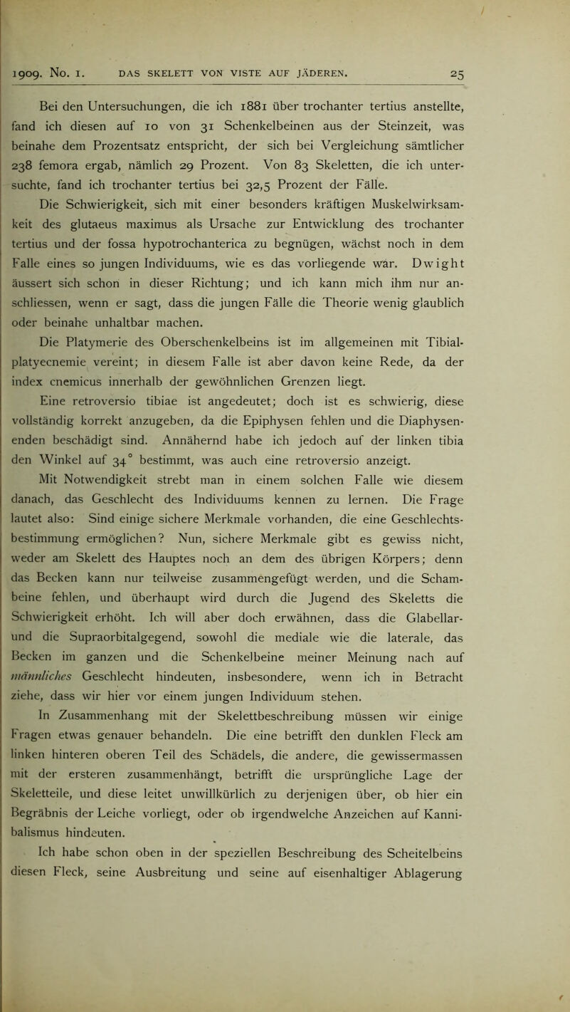 Bei den Untersuchungen, die ich 1881 über trochanter tertius anstellte, fand ich diesen auf 10 von 31 Schenkelbeinen aus der Steinzeit, was beinahe dem Prozentsatz entspricht, der sich bei Vergleichung sämtlicher 238 femora ergab, nämlich 29 Prozent. Von 83 Skeletten, die ich unter- suchte, fand ich trochanter tertius bei 32,5 Prozent der Fälle. Die Schwierigkeit, sich mit einer besonders kräftigen Muskelwirksam- keit des glutaeus maximus als Ursache zur Entwicklung des trochanter tertius und der fossa hypotrochanterica zu begnügen, wächst noch in dem Falle eines so jungen Individuums, wie es das vorliegende war. Dwight äussert sich schon in dieser Richtung; und ich kann mich ihm nur an- schliessen, wenn er sagt, dass die jungen Fälle die Theorie wenig glaublich oder beinahe unhaltbar machen. Die Platymerie des Oberschenkelbeins ist im allgemeinen mit Tibial- platyecnemie vereint; in diesem Falle ist aber davon keine Rede, da der index cnemicus innerhalb der gewöhnlichen Grenzen liegt. Eine retroversio tibiae ist angedeutet; doch ist es schwierig, diese vollständig korrekt anzugeben, da die Epiphysen fehlen und die Diaphysen- enden beschädigt sind. Annähernd habe ich jedoch auf der linken tibia den Winkel auf 34° bestimmt, was auch eine retroversio anzeigt. Mit Notwendigkeit strebt man in einem solchen Falle wie diesem danach, das Geschlecht des Individuums kennen zu lernen. Die Frage lautet also: Sind einige sichere Merkmale vorhanden, die eine Geschlechts- bestimmung ermöglichen? Nun, sichere Merkmale gibt es gewiss nicht, weder am Skelett des Hauptes noch an dem des übrigen Körpers; denn das Becken kann nur teilweise zusammengefügt werden, und die Scham- beine fehlen, und überhaupt wird durch die Jugend des Skeletts die Schwierigkeit erhöht. Ich will aber doch erwähnen, dass die Glabellar- und die Supraorbitalgegend, sowohl die mediale wie die laterale, das Becken im ganzen und die Schenkelbeine meiner Meinung nach auf männliches Geschlecht hindeuten, insbesondere, wenn ich in Betracht ziehe, dass wir hier vor einem jungen Individuum stehen. In Zusammenhang mit der Skelettbeschreibung müssen wir einige Fragen etwas genauer behandeln. Die eine betrifft den dunklen Fleck am linken hinteren oberen Teil des Schädels, die andere, die gewissermassen mit der ersteren zusammenhängt, betrifft die ursprüngliche Lage der Skeletteile, und diese leitet unwillkürlich zu derjenigen über, ob hier ein Begräbnis der Leiche vorliegt, oder ob irgendwelche Anzeichen auf Kanni- balismus hindeuten. Ich habe schon oben in der speziellen Beschreibung des Scheitelbeins diesen Fleck, seine Ausbreitung und seine auf eisenhaltiger Ablagerung