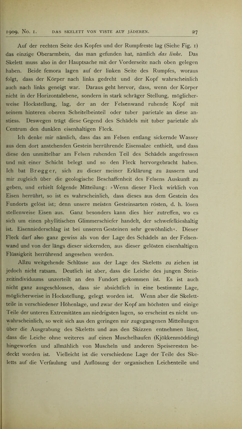 Auf der rechten Seite des Kopfes und der Rumpfreste lag (Siehe Fig. 1) das einzige Oberarmbein, das man gefunden hat, nämlich das linke. Das Skelett muss also in der Hauptsache mit der Vorderseite nach oben gelegen haben. Beide femora lagen auf der linken Seite des Rumpfes, woraus folgt, dass der Körper nach links gedreht und der Kopf wahrscheinlich auch nach links geneigt war. Daraus geht hervor, dass, wenn der Körper nicht in der Horizontalebene, sondern in stark schräger Stellung, möglicher- weise Hockstellung, lag, der an der Felsenwand ruhende Kopf mit seinem hinteren oberen Scheitelbeinteil oder tuber parietale an diese an- stiess. Deswegen trägt diese Gegend des Schädels mit tuber parietale als Centrum den dunklen eisenhaltigen Fleck. Ich denke mir nämlich, dass das am Felsen entlang sickernde Wasser aus dem dort anstehenden Gestein herrührende Eisensalze enthielt, und dass diese den unmittelbar am Felsen ruhenden Teil des Schädels angefressen und mit einer Schicht belegt und so den Fleck hervorgebracht haben. Ich bat Br egg er, sich zu dieser meiner Erklärung zu äussern und mir zugleich über die geologische Beschaffenheit des Felsens Auskunft zu geben, und erhielt folgende Mitteilung: »Wenn dieser Fleck wirklich von Eisen herrührt, so ist es wahrscheinlich, dass dieses aus dem Gestein des Fundorts gelöst ist; denn unsere meisten Gesteinsarten rösten, d. h. lösen stellenweise Eisen aus. Ganz besonders kann dies hier zutreffen, wo es sich um einen phyllitischen Glimmerschiefer handelt, der schwefelkieshaltig ist. Eisenniederschlag ist bei unseren Gesteinen sehr gewöhnlich«. Dieser Fleck darf also ganz gewiss als von der Lage des Schädels an der Felsen- wand und von der längs dieser sickernden, aus dieser gelösten eisenhaltigen Flüssigkeit herrührend angesehen werden. Allzu weitgehende Schlüsse aus der Lage des Skeletts zu ziehen ist jedoch nicht ratsam. Deutlich ist aber, dass die Leiche des jungen Stein- zeitindividuums unzerteilt an den Fundort gekommen ist. Es ist auch nicht ganz ausgeschlossen, dass sie absichtlich in eine bestimmte Lage, möglicherweise in Hockstellung, gelegt worden ist. Wenn aber die Skelett- teile in verschiedener Höhenlage, und zwar der Kopf am höchsten und einige 1 eile der unteren Extremitäten am niedrigsten lagen, so erscheint es nicht un- wahrscheinlich, so weit sich aus den geringen mir zugegangenen Mitteilungen über die Ausgrabung des Skeletts und aus den Skizzen entnehmen lässt, dass die Leiche ohne weiteres auf einen Muschelhaufen (Kjökkenmödding) hingeworfen und allmählich von Muscheln und anderen Speiseresten be- deckt worden ist. Vielleicht ist die verschiedene Lage der Teile des Ske- letts auf die Verfaulung und Auflösung der organischen Leichenteile und
