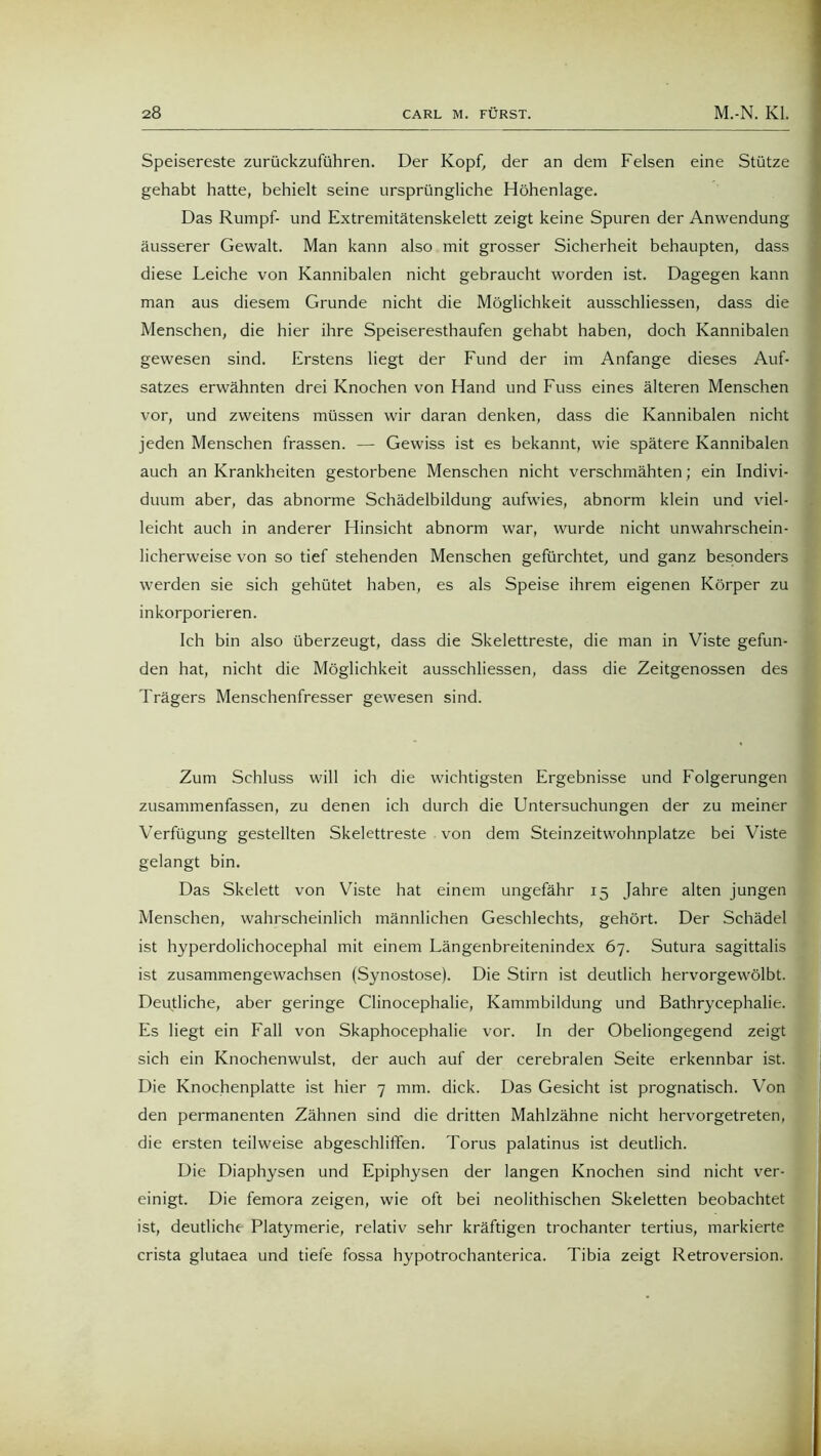 Speisereste zurückzuführen. Der Kopf, der an dem Felsen eine Stütze gehabt hatte, behielt seine ursprüngliche Höhenlage. Das Rumpf- und Extremitätenskelett zeigt keine Spuren der Anwendung äusserer Gewalt. Man kann also mit grosser Sicherheit behaupten, dass diese Leiche von Kannibalen nicht gebraucht worden ist. Dagegen kann man aus diesem Grunde nicht die Möglichkeit ausschliessen, dass die Menschen, die hier ihre Speiseresthaufen gehabt haben, doch Kannibalen gewesen sind. Erstens liegt der Fund der im Anfänge dieses Auf- satzes erwähnten drei Knochen von Hand und Fuss eines älteren Menschen vor, und zweitens müssen wir daran denken, dass die Kannibalen nicht jeden Menschen frassen. — Gewiss ist es bekannt, wie spätere Kannibalen auch an Krankheiten gestorbene Menschen nicht verschmähten; ein Indivi- duum aber, das abnorme Schädelbildung aufwies, abnorm klein und viel- leicht auch in anderer Hinsicht abnorm war, wurde nicht unwahrschein- licherweise von so tief stehenden Menschen gefürchtet, und ganz besonders werden sie sich gehütet haben, es als Speise ihrem eigenen Körper zu inkorporieren. Ich bin also überzeugt, dass die Skelettreste, die man in Viste gefun- den hat, nicht die Möglichkeit ausschliessen, dass die Zeitgenossen des Trägers Menschenfresser gewesen sind. Zum Schluss will ich die wichtigsten Ergebnisse und Folgerungen zusammenfassen, zu denen ich durch die Untersuchungen der zu meiner Verfügung gestellten Skelettreste von dem Steinzeitwohnplatze bei Viste gelangt bin. Das Skelett von Viste hat einem ungefähr 15 Jahre alten jungen Menschen, wahrscheinlich männlichen Geschlechts, gehört. Der Schädel ist hyperdolichocephal mit einem Längenbreitenindex 67. Sutura sagittalis ist zusammengewachsen (Synostose). Die Stirn ist deutlich hervorgewölbt. Deutliche, aber geringe Clinocephalie, Kammbildung und Bathrycephalie. Es liegt ein Fall von Skaphocephalie vor. In der Obeliongegend zeigt sich ein Knochenwulst, der auch auf der cerebralen Seite erkennbar ist. Die Knochenplatte ist hier 7 mm. dick. Das Gesicht ist prognatisch. Von den permanenten Zähnen sind die dritten Mahlzähne nicht hervorgetreten, die ersten teilweise abgeschlififen. Torus palatinus ist deutlich. Die Diaphysen und Epiphysen der langen Knochen sind nicht ver- einigt. Die femora zeigen, wie oft bei neolithischen Skeletten beobachtet ist, deutliche Platymerie, relativ sehr kräftigen trochanter tertius, markierte crista glutaea und tiefe fossa hypotrochanterica. Tibia zeigt Retroversion.