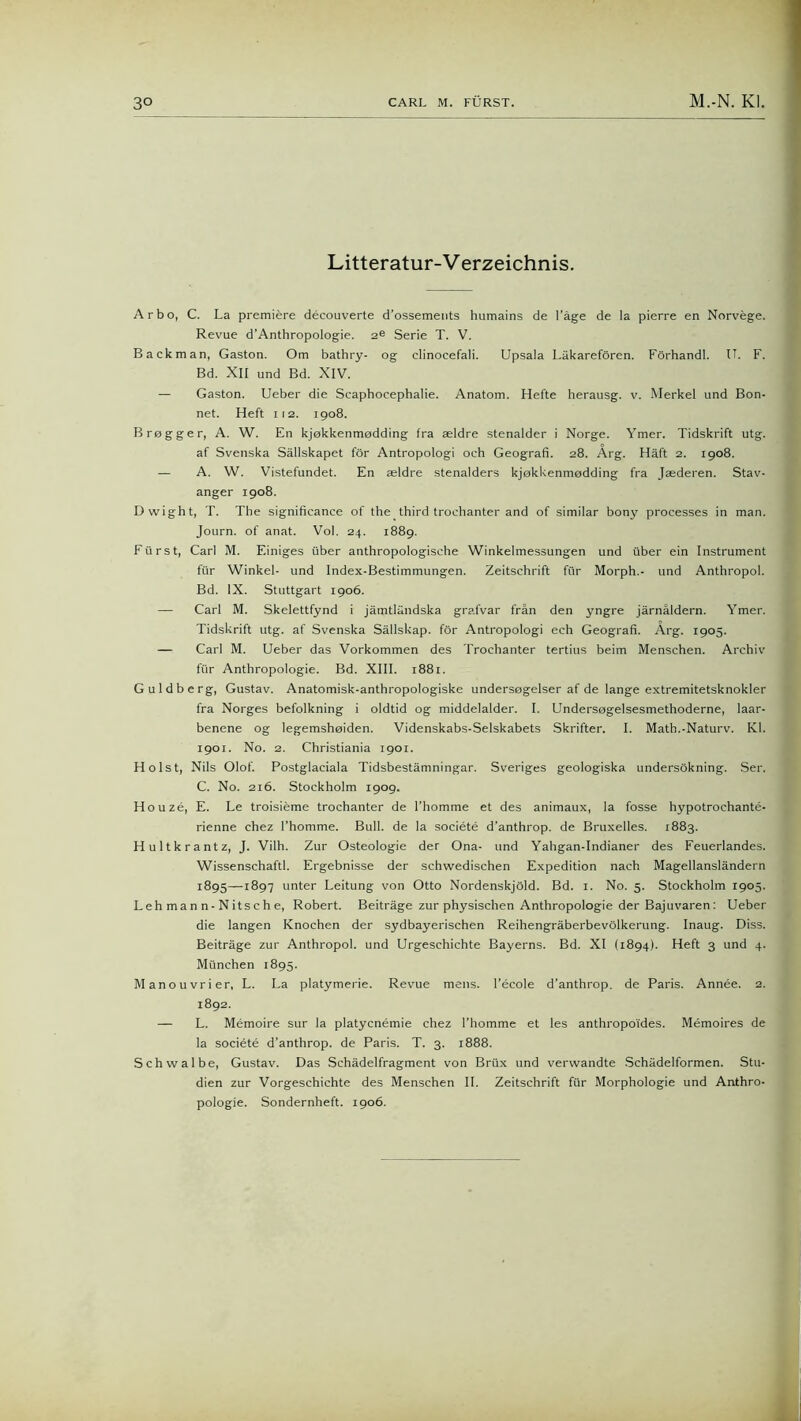 Litteratur-V erzeichnis. Arbo, C. La premiere decouverte d’ossements humains de 1’äge de la pierre en Norvege. Revue d’Anthropologie. 2e Serie T. V. Back man, Gaston. Om bathry- og clinocefali. Upsala Läkarefören. Förhandl. IT. F. Bd. XII und Bd. XIV. — Gaston. Ueber die Scaphocephalie. Anatom. Hefte herausg. v. Merkel und Bon- net. Heft 112. 1908. Brogger, A. W. En kjokkenmodding fra seldre stenalder i Norge. Ymer. Tidskrift utg. af Svenska Sällskapet för Antropologi och Geograf!. 28. Arg. Haft 2. 1908. — A. W. Vistefundet. En aeldre stenalders kjokkenmodding fra Jaederen. Stav- anger 1908. D wight, T. The significance of the third trochanter and of similar bony processes in man. Journ. of anat. Vol. 24. 1889. Fürst, Carl M. Einiges über anthropologische Winkelmessungen und über ein Instrument für Winkel- und Index-Bestimmungen. Zeitschrift für Morph.- und Anthropol. Bd. IX. Stuttgart 1906. — Carl M. Skelettfynd i jämtländska grafvar frän den yngre järnäidern. Ymer. Tidskrift utg. af Svenska Sällskap. för Antropologi ech Geograf!. Arg. 1905. — Carl M. Ueber das Vorkommen des Trochanter tertius beim Menschen. Archiv für Anthropologie. Bd. XIII. 1881. Guldberg, Gustav. Anatomisk-anthropologiske undersogelser af de lange extremitetsknokler fra Norges befolkning i oldtid og middelalder. I. Undersogelsesmethoderne, laar- benene og legemsheiden. Videnskabs-Selskabets Skrifter. I. Math.-Naturv. Kl. 1901. No. 2. Christiania 1901. Holst, Nils Olof. Postglaciala Tidsbestämningar. Sveriges geologiska undersökning. Ser. C. No. 216. Stockholm 1909. Ho uze, E. Le troisieme trochanter de l’homme et des animaux, la fosse hypotrochante- rienne chez l’homme. Bull, de la societe d’anthrop. de Bruxelles. 1883. Hultkrantz, J. Vilh. Zur Osteologie der Ona- und Yahgan-Indianer des Feuerlandes. Wissenschaftl. Ergebnisse der schwedischen Expedition nach Magellansländern 1895—1897 unter Leitung von Otto Nordenskjöld. Bd. 1. No. 5. Stockholm 1905. Leh man n- Nitsc h e, Robert. Beiträge zur physischen Anthropologie der Bajuvaren: Ueber die langen Knochen der sydbayerischen Reihengräberbevölkerung. Inaug. Diss. Beiträge zur Anthropol. und Urgeschichte Bayerns. Bd. XI (1894). Heft 3 und 4. München 1895. Manouvrier, L. La platymerie. Revue mens, l’ecole d’anthrop. de Paris. Annee. 2. 1892. — L. Memoire sur la platycnemie chez l’homme et les anthropoides. Memoires de la societe d’anthrop. de Paris. T. 3. 1888. Schwalbe, Gustav. Das Schädelfragment von Brüx und verwandte Schädelformen. Stu- dien zur Vorgeschichte des Menschen II. Zeitschrift für Morphologie und Anthro- pologie. Sondernheft. 1906.