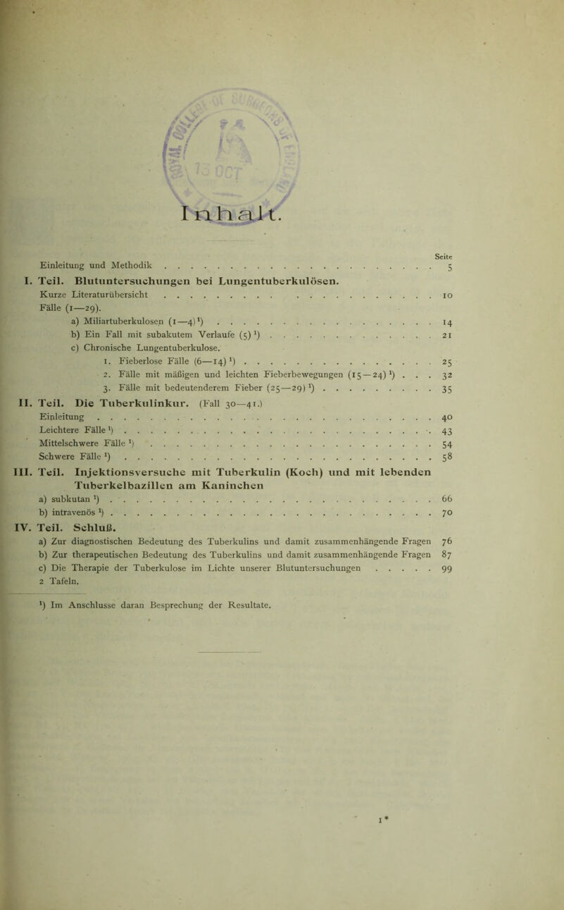 V-* i Inhalt. Seite Einleitung und Methodik 5 I. Teil. Blutuntersuchungen bei Lungentuberkulosen. Kurze Literaturübersicht 10 Fälle (1—29). a) Miliartuberkulosen (1—4)’) 14 b) Ein Fall mit subakutem Verlaufe (5) ') 21 c) Chronische Lungentuberkulose. 1. Fieberlose Fälle (6—14) l) 25 2. Fälle mit mäßigen und leichten Fieberbewegungen (15 — 24) ') ... 32 3. Fälle mit bedeutenderem Fieber (25—29)*) 35 II. Teil. Die Tuberkulinkur. (Fall 30—41.) Einleitung 40 Leichtere Fälle1) -43 Mittelschwere Fälle J) 54 Schwere Fälle *) 58 III. Teil. Injektionsversuche mit Tuberkulin (Koch) und mit lebenden Tuberkelbazillen am Kaninchen a) subkutan ') . • 66 b) intravenös l) 70 IV. Teil. Schluß. a) Zur diagnostischen Bedeutung des Tuberkulins und damit zusammenhängende Fragen 76 b) Zur therapeutischen Bedeutung des Tuberkulins und damit zusammenhängende Fragen 87 c) Die Therapie der Tuberkulose im Lichte unserer Blutuntersuchungen 99 2 Tafeln. *) Im Anschlüsse daran Besprechung der Resultate. I