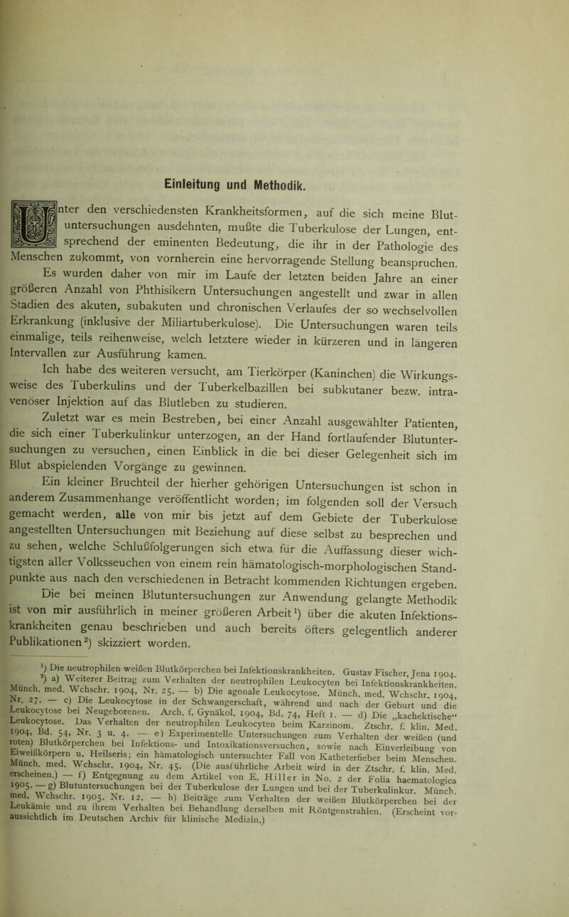 Einleitung und Methodik. nter den verschiedensten Krankheitsformen, auf die sich meine Blut- untersuchungen ausdehnten, mußte die Tuberkulose der Lungen, ent- sprechend der eminenten Bedeutung, die ihr in der Pathologie des Menschen zukommt, von vornherein eine hervorragende Stellung beanspruchen. Es wurden daher von mir im Laufe der letzten beiden Jahre an einer größeren Anzahl von Phthisikern Untersuchungen angestellt und zwar in allen Stadien des akuten, subakuten und chronischen Verlaufes der so wechselvollen Erkrankung (inklusive der Miliartuberkulose). Die Untersuchungen waren teils einmalige, teils reihenweise, welch letztere wieder in kürzeren und in längeren Intervallen zur Ausführung kamen. Ich habe des weiteren versucht, am Tierkörper (Kaninchen) die Wirkungs- weise des Tuberkulins und der Tuberkelbazillen bei subkutaner bezw. intra- venöser Injektion auf das Blutleben zu studieren. Zuletzt war es mein Bestreben, bei einer Anzahl ausgewählter Patienten, die sich einer Tuberkulinkur unterzogen, an der Hand fortlaufender Blutunter- suchungen zu versuchen, einen Einblick in die bei dieser Gelegenheit sich im Blut abspielenden Vorgänge zu gewinnen. Ein kleiner Bruchteil der hierher gehörigen Untersuchungen ist schon in anderem Zusammenhänge veröffentlicht worden; im folgenden soll der Versuch gemacht werden, aüe von mir bis jetzt auf dem Gebiete der Tuberkulose angestellten Untersuchungen mit Beziehung auf diese selbst zu besprechen und zu sehen, welche Schlußfolgerungen sich etwa für die Auffassung dieser wich- tigsten aller Volksseuchen von einem rein hämatologisch-morphologischen Stand- punktes nach den verschiedenen in Betracht kommenden Richtungen ergeben. Die bei meinen Blutuntersuchungen zur Anwendung gelangte Methodik ist von mir ausführlich in meiner größeren Arbeit1) über die akuten Infektions- krankheiten genau beschrieben und auch bereits öfters gelegentlich anderer Publikationen2) skizziert worden. ) Die neutrophilen weißen Blutkörperchen bei Infektionskrankheiten. Gustav Fischer, Tena 1004 Mi n n a TrBeltrag Verllalten d_er neutrophilen Leukocyten bei Infektionskrankheiten. . unch. med. Wchschr. 1904, Nr. 25. — b) Die agonale Leukocytose. Münch, med. Wchschr 1904 US27' _ Cl Dxer Leukocytose m der Schwangerschaft, während und nach der Geburt und die Leukocy ose bei Neugeborenen Arcli. f. Gynäkol. I9o4> Bd. 74, Heft 1. - d) Die „kachektische“ Leukocytose. Das \ erhalten der neutrophilen Leukocyten beim Karzinom. Ztschr. f. klin Med *9,°4: B<?‘ 54* Nr 3 u 4. — e) Experimentelle Untersuchungen zum Verhalten der weißen (und TB!U kÖrperCTU., bei Infektlons- und Intoxikationsversuchen, sowie nach Einverleibung von Eiweißkörpern u. Heilseris; ein hämatologisch untersuchter Fall von Katheterfieber beim Menschen. Munch, med. Wchschr. 1904, Nr. 45. (Die ausführliche Arbeit wird in der Ztschr f klin Med erscheinen) _ f} Entgegnung zu dem Artikel von E. Hi 11 er in No. 2 der Folia haematologica 9°5- —|) Blutuntersuchungen bei der Tuberkulose der Lungen und bei der Tuberkulinkur. Münch med. Wchschr. 1905. Nr. 12. — h) Beiträge zum Verhalten der weißen Blutkörperchen bei der Leukämie und zu ihrem Verhalten bei Behandlung derselben mit Röntgenstrahlen. (Erscheint vor- aussichthch im Deutschen Archiv für klinische Medizin.)