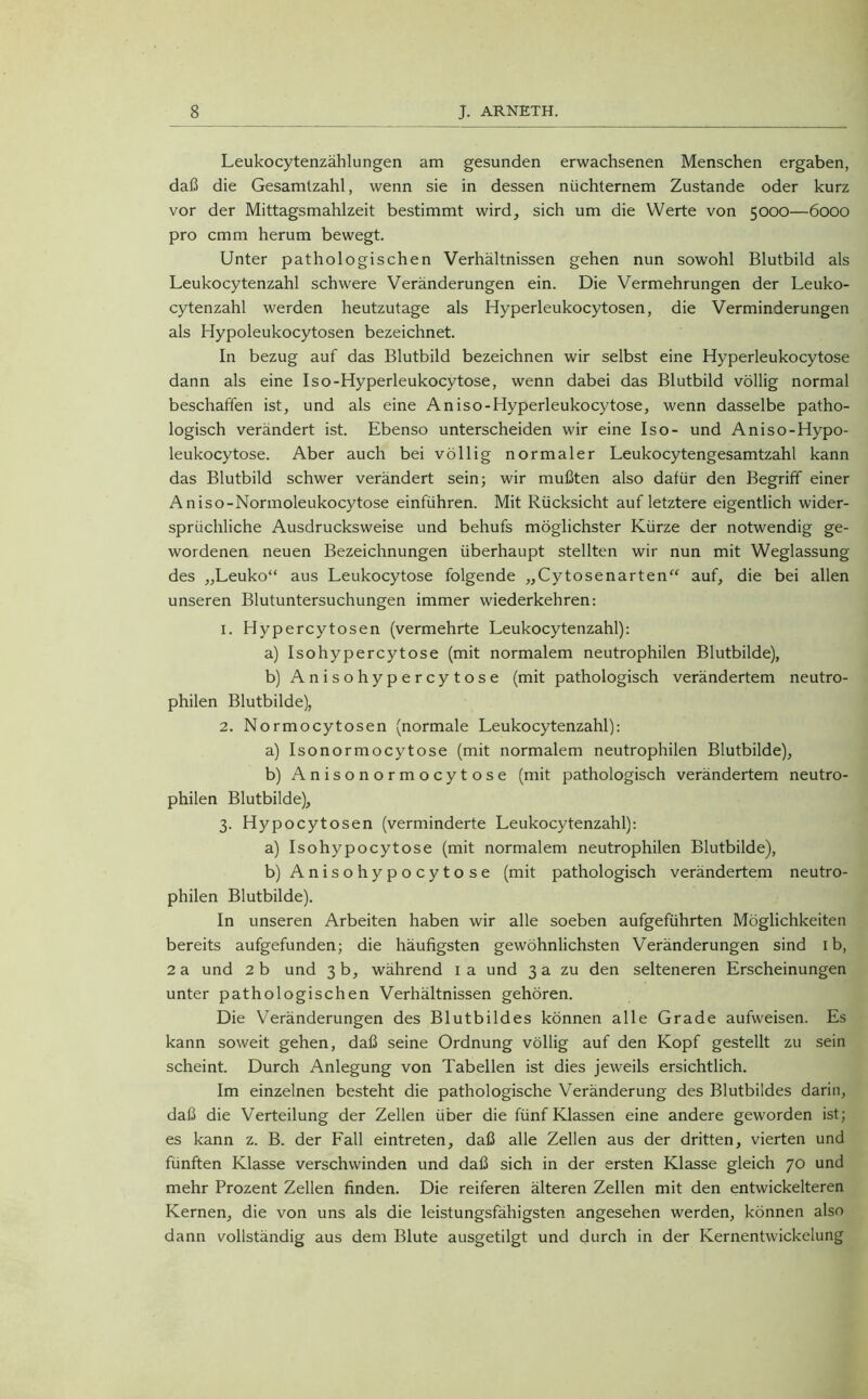 Leukocytenzählungen am gesunden erwachsenen Menschen ergaben, daß die Gesamtzahl, wenn sie in dessen nüchternem Zustande oder kurz vor der Mittagsmahlzeit bestimmt wird, sich um die Werte von 5000—6000 pro cmm herum bewegt. Unter pathologischen Verhältnissen gehen nun sowohl Blutbild als Leukocytenzahl schwere Veränderungen ein. Die Vermehrungen der Leuko- cytenzahl werden heutzutage als Hyperleukocytosen, die Verminderungen als Hypoleukocytosen bezeichnet. In bezug auf das Blutbild bezeichnen wir selbst eine Hyperleukocytose dann als eine Iso-Hyperleukocytose, wenn dabei das Blutbild völlig normal beschaffen ist, und als eine Aniso-Hyperleukocytose, wenn dasselbe patho- logisch verändert ist. Ebenso unterscheiden wir eine Iso- und Aniso-Hypo- leukocytose. Aber auch bei völlig normaler Leukocytengesamtzahl kann das Blutbild schwer verändert sein; wir mußten also dafür den Begriff einer Aniso-Normoleukocytose einführen. Mit Rücksicht auf letztere eigentlich wider- sprüchliche Ausdrucksweise und behufs möglichster Kürze der notwendig ge- wordenen neuen Bezeichnungen überhaupt stellten wir nun mit Weglassung des „Leuko“ aus Leukocytose folgende „Cytosenarten“ auf, die bei allen unseren Blutuntersuchungen immer wiederkehren: 1. Hypercytosen (vermehrte Leukocytenzahl): a) Isohypercytose (mit normalem neutrophilen Blutbilde), b) Anisohypercytose (mit pathologisch verändertem neutro- philen Blutbilde), 2. Normocytosen (normale Leukocytenzahl): a) Isonormocytose (mit normalem neutrophilen Blutbilde), b) Anisonormocytose (mit pathologisch verändertem neutro- philen Blutbilde), 3. Hypocytosen (verminderte Leukocytenzahl): a) Isohypocytose (mit normalem neutrophilen Blutbilde), b) Anisohypocytose (mit pathologisch verändertem neutro- philen Blutbilde). In unseren Arbeiten haben wir alle soeben aufgeführten Möglichkeiten bereits aufgefunden; die häufigsten gewöhnlichsten Veränderungen sind ib, 2 a und 2 b und 3 b, während 1 a und 3 a zu den selteneren Erscheinungen unter pathologischen Verhältnissen gehören. Die Veränderungen des Blutbildes können alle Grade aufweisen. Es kann soweit gehen, daß seine Ordnung völlig auf den Kopf gestellt zu sein scheint. Durch Anlegung von Tabellen ist dies jeweils ersichtlich. Im einzelnen besteht die pathologische Veränderung des Blutbildes darin, daß die Verteilung der Zellen über die fünf Klassen eine andere geworden ist; es kann z. B. der Fall eintreten, daß alle Zellen aus der dritten, vierten und fünften Klasse verschwinden und daß sich in der ersten Klasse gleich 70 und mehr Prozent Zellen finden. Die reiferen älteren Zellen mit den entwickelteren Kernen, die von uns als die leistungsfähigsten angesehen werden, können also dann vollständig aus dem Blute ausgetilgt und durch in der Kernentwickelung