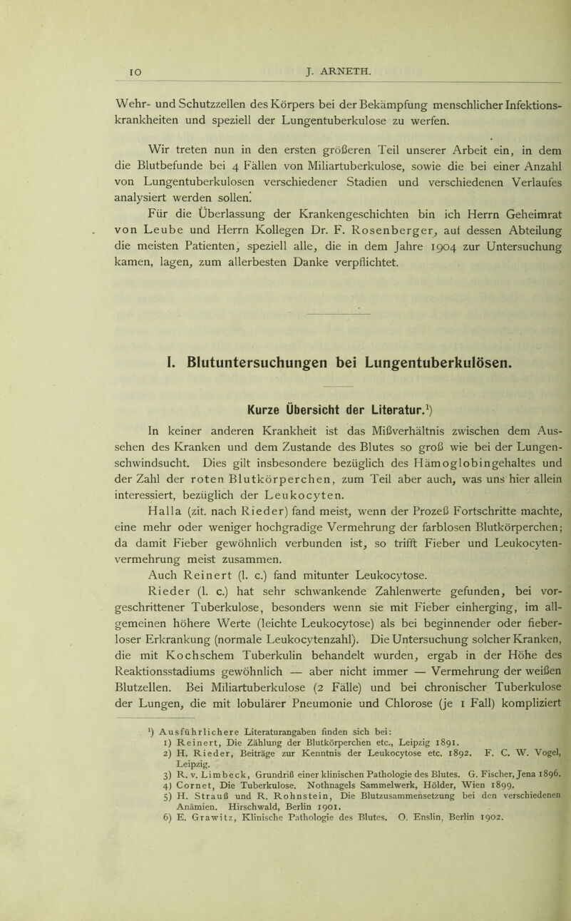 Wehr- und Schutzzellen des Körpers bei der Bekämpfung menschlicher Infektions- krankheiten und speziell der Lungentuberkulose zu werfen. Wir treten nun in den ersten größeren Teil unserer Arbeit ein, in dem die Blutbefunde bei 4 Fällen von Miliartuberkulose, sowie die bei einer Anzahl von Lungentuberkulosen verschiedener Stadien und verschiedenen Verlaufes analysiert werden sollen! Für die Überlassung der Krankengeschichten bin ich Herrn Geheimrat von Leube und Herrn Kollegen Dr. F. Rosenberger, auf dessen Abteilung die meisten Patienten, speziell alle, die in dem Jahre 1904 zur Untersuchung kamen, lagen, zum allerbesten Danke verpflichtet. I. Blutuntersuchungen bei Lungentuberkulosen. Kurze Übersicht der Literatur.* 1 2 3 4 5 6) In keiner anderen Krankheit ist das Mißverhältnis zwischen dem Aus- sehen des Kranken und dem Zustande des Blutes so groß wie bei der Lungen- schwindsucht. Dies gilt insbesondere bezüglich des Hämoglobingehaltes und der Zahl der roten Blutkörperchen, zum Teil aber auch, was uns hier allein interessiert, bezüglich der Leukocyten. Halla (zit. nach Rieder) fand meist, wenn der Prozeß Fortschritte machte, eine mehr oder weniger hochgradige Vermehrung der farblosen Blutkörperchen; da damit Fieber gewöhnlich verbunden ist, so trifft Fieber und Leukocyten- vermehrung meist zusammen. Auch Reinert (1. c.) fand mitunter Leukocytose. Rieder (1. c.) hat sehr schwankende Zahlenwerte gefunden, bei vor- geschrittener Tuberkulose, besonders wenn sie mit Fieber einherging, im all- gemeinen höhere Werte (leichte Leukocytose) als bei beginnender oder fieber- loser Erkrankung (normale Leukocytenzahl). Die Untersuchung solcher Kranken, die mit Kochschem Tuberkulin behandelt wurden, ergab in der Höhe des Reaktionsstadiums gewöhnlich — aber nicht immer — Vermehrung der weißen Blutzellen. Bei Miliartuberkulose (2 Fälle) und bei chronischer Tuberkulose der Lungen, die mit lobulärer Pneumonie und Chlorose (je 1 Fall) kompliziert l) Ausführlichere Literaturangaben finden sich bei: 1) Reinert, Die Zählung der Blutkörperchen etc., Leipzig 1891. 2) H. Rieder, Beiträge zur Kenntnis der Leukocytose etc. 1892. F. C. W. Vogel, Leipzig. 3) R. v. Limbeck, Grundriß einer klinischen Pathologie des Blutes. G. Fischer, Jena 1896. 4) Cornet, Die Tuberkulose. Nothnagels Sammelwerk, Holder, Wien 1899. 5) H. Strauß und R. Rohnstein, Die Blutzusammensetzung bei den verschiedenen Anämien. Hirschwald, Berlin 1901. 6) E. Grawitz, Klinische Pathologie des Blutes. O. Enslin, Berlin 1902.