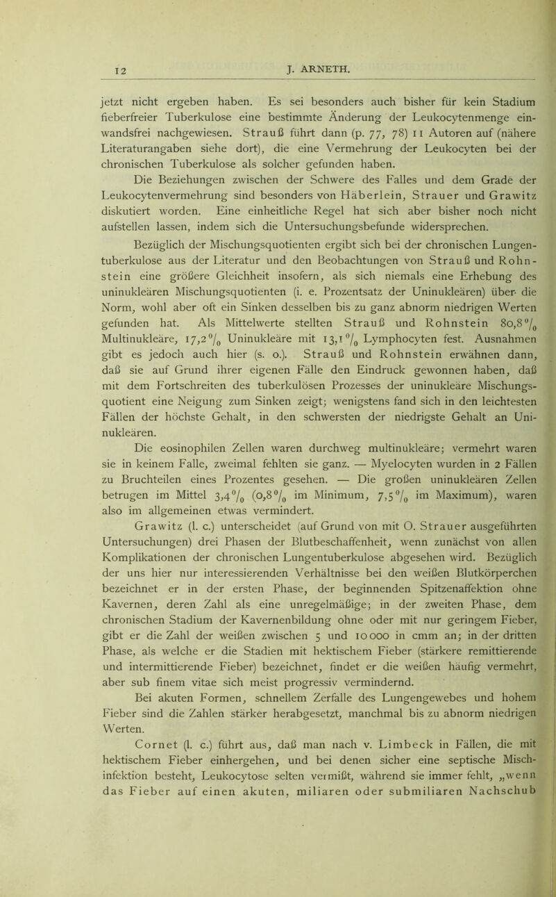 jetzt nicht ergeben haben. Es sei besonders auch bisher für kein Stadium fieberfreier Tuberkulose eine bestimmte Änderung der Leukocytenmenge ein- wandsfrei nachgewiesen. Strauß führt dann (p. 77, 78) 11 Autoren auf (nähere Literaturangaben siehe dort), die eine Vermehrung der Leukocyten bei der chronischen Tuberkulose als solcher gefunden haben. Die Beziehungen zwischen der Schwere des Falles und dem Grade der Leukocytenvermehrung sind besonders von Häberlein, Strauer und Grawitz diskutiert worden. Eine einheitliche Regel hat sich aber bisher noch nicht aufstellen lassen, indem sich die Untersuchungsbefunde widersprechen. Bezüglich der Mischungsquotienten ergibt sich bei der chronischen Lungen- tuberkulose aus der Literatur und den Beobachtungen von Strauß und Rohn- stein eine größere Gleichheit insofern, als sich niemals eine Erhebung des uninukleären Mischungsquotienten (i. e. Prozentsatz der Uninukleären) über- die Norm, wohl aber oft ein Sinken desselben bis zu ganz abnorm niedrigen Werten gefunden hat. Als Mittelwerte stellten Strauß und Rohnstein 80,8°/0 Multinukleäre, 17,2 °/0 Uninukleäre mit 13,1 % Lymphocyten fest. Ausnahmen gibt es jedoch auch hier (s. o.). Strauß und Rohnstein erwähnen dann, daß sie auf Grund ihrer eigenen Fälle den Eindruck gewonnen haben, daß mit dem Fortschreiten des tuberkulösen Prozesses der uninukleäre Mischungs- quotient eine Neigung zum Sinken zeigt; wenigstens fand sich in den leichtesten Fällen der höchste Gehalt, in den schwersten der niedrigste Gehalt an Uni- nukleären. Die eosinophilen Zellen waren durchweg multinukleäre; vermehrt waren sie in keinem Falle, zweimal fehlten sie ganz. — Myelocyten wurden in 2 Fällen zu Bruchteilen eines Prozentes gesehen. — Die großen uninukleären Zellen betrugen im Mittel 3,4% (Pfi°lo ’m Minimum, 7,5% ’m Maximum), waren also im allgemeinen etwas vermindert. Grawitz (1. c.) unterscheidet (auf Grund von mit O. Strauer ausgeführten Untersuchungen) drei Phasen der Blutbeschaffenheit, wenn zunächst von allen Komplikationen der chronischen Lungentuberkulose abgesehen wird. Bezüglich der uns hier nur interessierenden Verhältnisse bei den weißen Blutkörperchen bezeichnet er in der ersten Phase, der beginnenden Spitzenaffektion ohne Kavernen, deren Zahl als eine unregelmäßige; in der zweiten Phase, dem chronischen Stadium der Kavernenbildung ohne oder mit nur geringem Fieber, gibt er die Zahl der weißen zwischen 5 und 10000 in cmm an; in der dritten Phase, als welche er die Stadien mit hektischem Fieber (stärkere remittierende und intermittierende Fieber) bezeichnet, findet er die weißen häufig vermehrt, aber sub finem vitae sich meist progressiv vermindernd. Bei akuten Formen, schnellem Zerfalle des Lungengewebes und hohem Fieber sind die Zahlen stärker herabgesetzt, manchmal bis zu abnorm niedrigen Werten. Cornet (1. c.) führt aus, daß man nach v. Limbeck in Fällen, die mit hektischem Fieber einhergehen, und bei denen sicher eine septische Misch- infektion besteht, Leukocytose selten vermißt, während sie immer fehlt, „wenn das Fieber auf einen akuten, miliaren oder submiliaren Nachschub