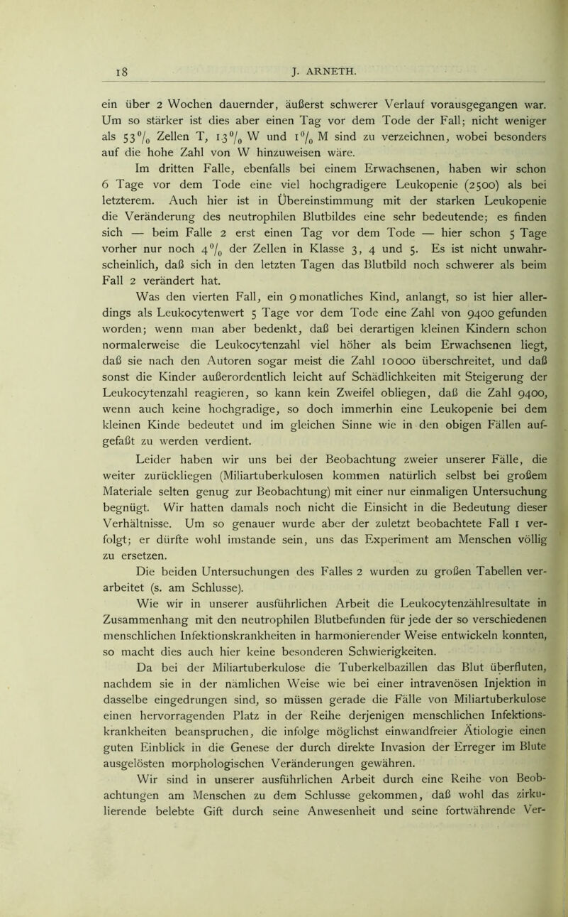 ein über 2 Wochen dauernder, äußerst schwerer Verlauf vorausgegangen war. Um so stärker ist dies aber einen Tag vor dem Tode der Fall; nicht weniger als 53% Zellen T, 13% W und i°/0 M sind zu verzeichnen, wobei besonders auf die hohe Zahl von W hinzuweisen wäre. Im dritten Falle, ebenfalls bei einem Erwachsenen, haben wir schon 6 Tage vor dem Tode eine viel hochgradigere Leukopenie (2500) als bei letzterem. Auch hier ist in Übereinstimmung mit der starken Leukopenie die Veränderung des neutrophilen Blutbildes eine sehr bedeutende; es finden sich — beim Falle 2 erst einen Tag vor dem Tode — hier schon 5 Tage vorher nur noch 4 °/0 der Zellen in Klasse 3, 4 und 5. Es ist nicht unwahr- scheinlich, daß sich in den letzten Tagen das Blutbild noch schwerer als beim Fall 2 verändert hat. Was den vierten Fall, ein 9 monatliches Kind, anlangt, so ist hier aller- dings als Leukocytenwert 5 Tage vor dem Tode eine Zahl von 9400 gefunden worden; wenn man aber bedenkt, daß bei derartigen kleinen Kindern schon normalerweise die Leukocytenzahl viel höher als beim Erwachsenen liegt, daß sie nach den Autoren sogar meist die Zahl 10000 überschreitet, und daß sonst die Kinder außerordentlich leicht auf Schädlichkeiten mit Steigerung der Leukocytenzahl reagieren, so kann kein Zweifel obliegen, daß die Zahl 9400, wenn auch keine hochgradige, so doch immerhin eine Leukopenie bei dem kleinen Kinde bedeutet und im gleichen Sinne wie in den obigen Fällen auf- gefaßt zu werden verdient. Leider haben wir uns bei der Beobachtung zweier unserer Fälle, die weiter zurückliegen (Miliartuberkulosen kommen natürlich selbst bei großem Materiale selten genug zur Beobachtung) mit einer nur einmaligen Untersuchung begnügt. Wir hatten damals noch nicht die Einsicht in die Bedeutung dieser Verhältnisse. Um so genauer wurde aber der zuletzt beobachtete Fall I ver- folgt; er dürfte wohl imstande sein, uns das Experiment am Menschen völlig zu ersetzen. Die beiden Untersuchungen des Falles 2 wurden zu großen Tabellen ver- arbeitet (s. am Schlüsse). Wie wir in unserer ausführlichen Arbeit die Leukocytenzählresultate in Zusammenhang mit den neutrophilen Blutbefunden für jede der so verschiedenen menschlichen Infektionskrankheiten in harmonierender Weise entwickeln konnten, so macht dies auch hier keine besonderen Schwierigkeiten. Da bei der Miliartuberkulose die Tuberkelbazillen das Blut überfluten, nachdem sie in der nämlichen Weise wie bei einer intravenösen Injektion in dasselbe eingedrungen sind, so müssen gerade die Fälle von Miliartuberkulose einen hervorragenden Platz in der Reihe derjenigen menschlichen Infektions- krankheiten beanspruchen, die infolge möglichst einwandfreier Ätiologie einen guten Einblick in die Genese der durch direkte Invasion der Erreger im Blute ausgelösten morphologischen Veränderungen gewähren. Wir sind in unserer ausführlichen Arbeit durch eine Reihe von Beob- achtungen am Menschen zu dem Schlüsse gekommen, daß wohl das zirku- lierende belebte Gift durch seine Anwesenheit und seine fortwährende Ver-