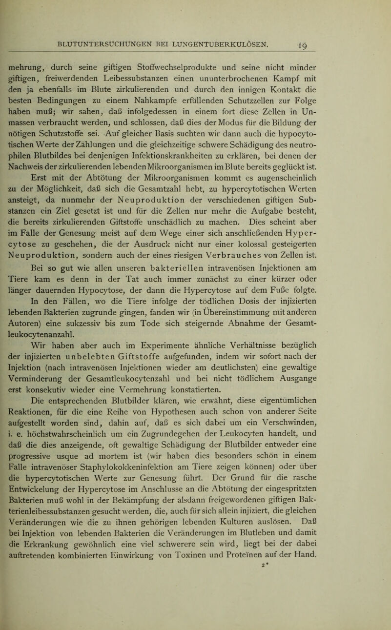 mehrung, durch seine giftigen Stoffwechselprodukte und seine nicht minder giftigen, freiwerdenden Leibessubstanzen einen ununterbrochenen Kampf mit den ja ebenfalls im Blute zirkulierenden und durch den innigen Kontakt die besten Bedingungen zu einem Nahkampfe erfüllenden Schutzzellen zur Folge haben muß; wir sahen, daß infolgedessen in einem fort diese Zellen in Un- massen verbraucht werden, und schlossen, daß dies der Modus für die Bildung der nötigen Schutzstoffe sei. Auf gleicher Basis suchten wir dann auch die hypocyto- tischen Werte der Zählungen und die gleichzeitige schwere Schädigung des neutro- philen Blutbildes bei denjenigen Infektionskrankheiten zu erklären, bei denen der Nachweis der zirkulierenden lebenden Mikroorganismen im Blute bereits geglückt ist. Erst mit der Abtötung der Mikroorganismen kommt es augenscheinlich zu der Möglichkeit, daß sich die Gesamtzahl hebt, zu hypercytotischen Werten ansteigt, da nunmehr der Neuproduktion der verschiedenen giftigen Sub- stanzen ein Ziel gesetzt ist und für die Zellen nur mehr die Aufgabe besteht, die bereits zirkulierenden Giftstoffe unschädlich zu machen. Dies scheint aber im Falle der Genesung meist auf dem Wege einer sich anschließenden Hyper- cytose zu geschehen, die der Ausdruck nicht nur einer kolossal gesteigerten Neuproduktion, sondern auch der eines riesigen Verbrauches von Zellen ist. Bei so gut wie allen unseren bakteriellen intravenösen Injektionen am Tiere kam es denn in der Tat auch immer zunächst zu einer kürzer oder länger dauernden Hypocytose, der dann die Hypercytose auf dem Fuße folgte. In den Fällen, wo die Tiere infolge der tödlichen Dosis der injizierten lebenden Bakterien zugrunde gingen, fanden wir (in Übereinstimmung mit anderen Autoren) eine sukzessiv bis zum Tode sich steigernde Abnahme der Gesamt- leukocytenanzahl. Wir haben aber auch im Experimente ähnliche Verhältnisse bezüglich der injizierten unbelebten Giftstoffe aufgefunden, indem wir sofort nach der Injektion (nach intravenösen Injektionen wieder am deutlichsten) eine gewaltige Verminderung der Gesamtleukocytenzahl und bei nicht tödlichem Ausgange erst konsekutiv wieder eine Vermehrung konstatierten. Die entsprechenden Blutbilder klären, wie erwähnt, diese eigentümlichen Reaktionen, für die eine Reihe von Hypothesen auch schon von anderer Seite aufgestellt worden sind, dahin auf, daß es sich dabei um ein Verschwinden, i. e. höchstwahrscheinlich um ein Zugrundegehen der Leukocyten handelt, und daß die dies anzeigende, oft gewaltige Schädigung der Blutbilder entweder eine progressive usque ad mortem ist (wir haben dies besonders schön in einem Falle intravenöser Staphylokokkeninfektion am Tiere zeigen können) oder über die hypercytotischen Werte zur Genesung führt. Der Grund für die rasche Entwickelung der Hypercytose im Anschlüsse an die Abtötung der eingespritzten Bakterien muß wohl in der Bekämpfung der alsdann freigewordenen giftigen Bak- terienleibessubstanzen gesucht werden, die, auch für sich allein injiziert, die gleichen Veränderungen wie die zu ihnen gehörigen lebenden Kulturen auslösen. Daß bei Injektion von lebenden Bakterien die Veränderungen im Blutleben und damit die Erkrankung gewöhnlich eine viel schwerere sein wird, liegt bei der dabei auftretenden kombinierten Einwirkung von Toxinen und Proteinen auf der Hand.