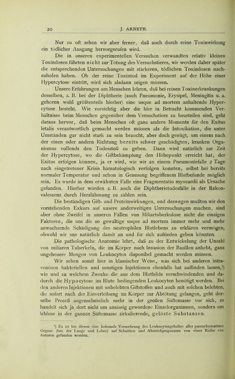 Nur zu oft sehen wir aber ferner, daß auch durch reine Toxinwirkung ein tödlicher Ausgang hervorgerufen wird. Die in unseren experimentellen Versuchen verwandten relativ kleinen Toxindosen führten nicht zur Tötung des Versuchstieres, wir werden daher später die entsprechenden Untersuchungen mit stärkeren, tödlichen Toxindosen nach- zuholen haben. Ob der reine Toxintod im Experiment auf der Höhe einer Hypercytose eintritt, wird sich alsdann zeigen müssen. Unsere Erfahrungen am Menschen lehren, daß bei reinen Toxinerkrankungen desselben, z. B. bei der Diphtherie (auch Pneumonie, Erysipel, Meningitis u. a. gehören wohl größtenteils hierher) eine usque ad mortem anhaltende Hyper- cytose besteht. Wie vorsichtig aber die hier in Betracht kommenden Ver- hältnisse beim Menschen gegenüber dem Versuchstiere zu beurteilen sind, geht daraus hervor, daß beim Menschen oft ganz andere Momente für den Exitus letalis verantwortlich gemacht werden müssen als die Intoxikation, die unter Umständen gar nicht stark zu sein braucht, aber doch genügt, um einem nach der einen oder andern Richtung bereits schwer geschädigten, kranken Orga- nismus vollends den Todesstoß zu geben. Dann wird natürlich zur Zeit der Hypercytose, wo die Giftbekämpfung den Höhepunkt erreicht hat, der Exitus erfolgen können, ja er wird, wie wir an einem Pneumoniefalle 2 Tage nach eingetretener Krisis hämatologisch verfolgen konnten, selbst bei bereits normaler Temperatur und schon in Genesung begriffenem Blutbefunde möglich sein. Es wurde in dem erwähnten Falle eine Fragmentatio myocardii als Ursache gefunden. Hierher würden z. B. auch die Diphtherietodesfälle in der Rekon- valeszenz durch Herzlähmung zu zählen sein. Die beständigen Gift- und Protei'nwirkungen, und deswegen mußten wir den vorstehenden Exkurs auf unsere anderweitigen Untersuchungen machen, sind aber ohne Zweifel in unseren F'ällen von Miliartuberkulose nicht die einzigen Faktoren, die uns die so gewaltige usque ad mortem immer mehr und mehr anwachsende Schädigung des neutrophilen Blutlebens zu erklären vermögen, obwohl wir uns natürlich damit an und für sich zufrieden geben könnten. Die pathologische Anatomie lehrt, daß zu der Entwickelung der Unzahl von miliaren Tuberkeln, die im Körper nach Invasion der Bazillen anhebt, ganz ungeheuere Mengen von Leukocyten disponibel gemacht werden müssen. Wir sehen somit hier in klassischer Weise, was sich bei anderen intra- venösen bakteriellen und sonstigen Injektionen ebenfalls hat auffinden lassen,1) wie und zu welchem Zwecke die aus dem Blutbilde verschwindenden und da- durch die Hypocytose im Blute bedingenden Leukocyten benötigt werden. Bei den anderen Injektionen mit unbelebten Giftstoffen und auch mit solchen belebten, die sofort nach der Einverleibung im Körper zur Abtötung gelangen, geht der- selbe Prozeß augenscheinlich mehr in der großen Säftemasse vor sich, es handelt sich ja dort nicht um ansässig gewordene Einzelorganismen, sondern um leblose in der ganzen Säftemasse zirkulierende, gelöste Substanzen. *) Es ist bei diesen eine kolossale Vermehrung des Leukocytengehaltes aller parenchymatösen Organe (bes. der Lunge und Leber) auf Schnitten und Abstrichpräparaten von einer Reihe von Autoren gefunden worden.