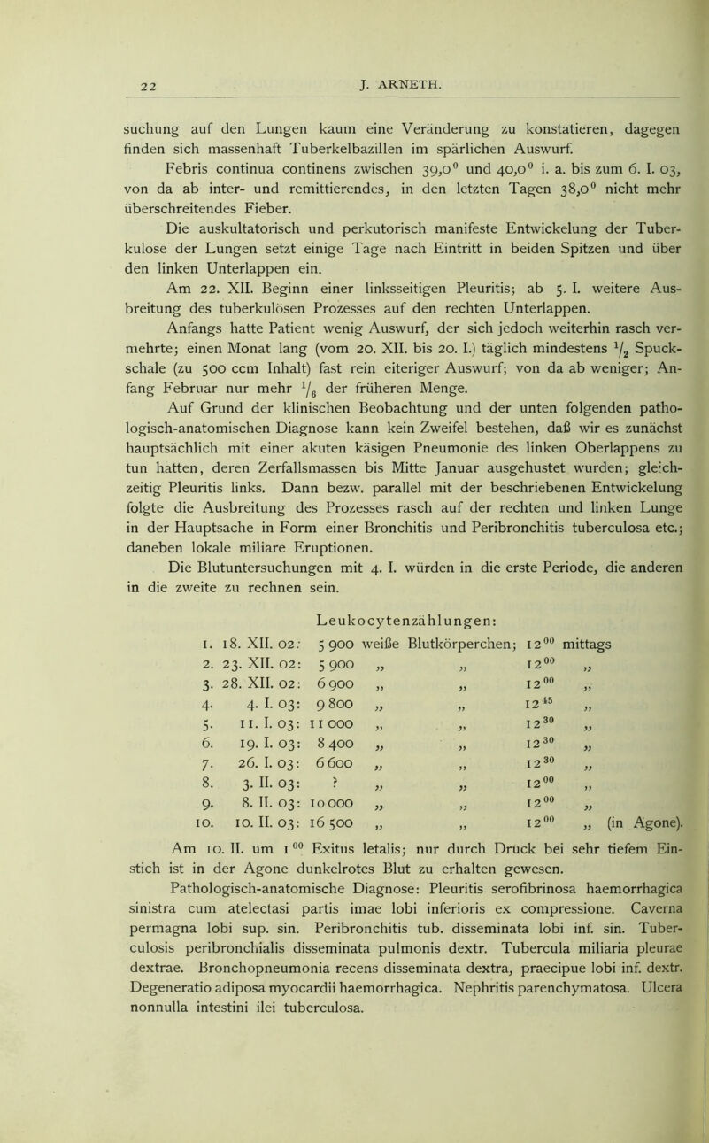 suchung auf den Lungen kaum eine Veränderung zu konstatieren, dagegen finden sich massenhaft Tuberkelbazillen im spärlichen Auswurf. Febris continua continens zwischen 39,0° und 40,0° i. a. bis zum 6. I. 03, von da ab inter- und remittierendes, in den letzten Tagen 38,0° nicht mehr überschreitendes Fieber. Die auskultatorisch und perkutorisch manifeste Entwickelung der Tuber- kulose der Lungen setzt einige Tage nach Eintritt in beiden Spitzen und über den linken Unterlappen ein. Am 22. XII. Beginn einer linksseitigen Pleuritis; ab 5. I. weitere Aus- breitung des tuberkulösen Prozesses auf den rechten Unterlappen. Anfangs hatte Patient wenig Auswurf, der sich jedoch weiterhin rasch ver- mehrte; einen Monat lang (vom 20. XII. bis 20. I.) täglich mindestens 1/2 Spuck- schale (zu 500 ccm Inhalt) fast rein eiteriger Auswurf; von da ab weniger; An- fang Februar nur mehr x/6 der früheren Menge. Auf Grund der klinischen Beobachtung und der unten folgenden patho- logisch-anatomischen Diagnose kann kein Zweifel bestehen, daß wir es zunächst hauptsächlich mit einer akuten käsigen Pneumonie des linken Oberlappens zu tun hatten, deren Zerfallsmassen bis Mitte Januar ausgehustet wurden; gleich- zeitig Pleuritis links. Dann bezw. parallel mit der beschriebenen Entwickelung folgte die Ausbreitung des Prozesses rasch auf der rechten und linken Lunge in der Hauptsache in Form einer Bronchitis und Peribronchitis tuberculosa etc.; daneben lokale miliare Eruptionen. Die Blutuntersuchungen mit 4. I. würden in die erste Periode, die anderen in die zweite zu rechnen sein. Leuk ocytenzähl ungen: I. 18. XII. 02: 5900 weiße Blutkörperchen; 12 00 mittags 2. 23. XII. 02: 5900 yy 12 00 yy 3- 28. XII. 02: 6900 )) yy 12 00 yy 4- 4. I. 03: 9 800 )) yy 12 45 yy 5- II. I. 03: 11 000 )7 yy 12 3° yy 6. 19. I. 03: 8 400 » yy 12 30 yy 7- 26. I. 03: 6 600 yy yy 12 3° yy 8. 3. II. 03: > yy yy 1200 yy 9* 8. II. 03: 10 000 yy yy 12 00 yy 10. 10. II. 03: 16 500 yy yy 12 00 „ (in Agone). Am 10. II. um 1 00 Exitus letalis; nur durch Druck bei sehr tiefem Ein- stich ist in der Agone dunkelrotes Blut zu erhalten gewesen. Pathologisch-anatomische Diagnose: Pleuritis serofibrinosa haemorrhagica sinistra cum atelectasi partis imae lobi inferioris ex compressione. Caverna permagna lobi sup. sin. Peribronchitis tub. disseminata lobi inf. sin. Tuber- culosis peribronchialis disseminata pulmonis dextr. Tubercula miliaria pleurae dextrae. Bronchopneumonia recens disseminata dextra, praecipue lobi inf. dextr. Degeneratio adiposa myocardii haemorrhagica. Nephritis parenchymatosa. Ulcera nonnulla intestini ilei tuberculosa.