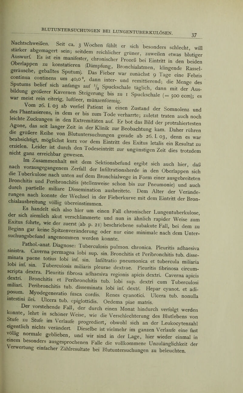 BLUTUNTERSUCHUNGEN BEI LUNGENTUBERKULOSEN. 37 Nactachweißen. Seit ca. 3 Wochen fühlt er sich besonders schlecht, will Auswurf ITur' seln; se'td™ reichlicher grüner, zuweilen etwas blutiger Auswurf. Es .st ein man,fester, chronischer Prozeß bei Eintritt in den beiden Oberlappen zu konstaferen (Dämpfung, Bronchialatmen, klingende Rassel- geräusche, geballtes Sputum). Das Fieber war zunächst 9 Tag! eine Fehl comnua continens um 40,0°, dann mter- und remittierend; die Menge des MdÜrS t T anfagS auf V* SPUckschale täglich, dann mit der Aus- ng größerer Kavernen Steigerung bis zu 1 Spuckschale ( = 500 ccm)- es war me,st rem eiterig, luftleer, münzenförmig. des Phlntwf' L 03 ^ Verfiel Patient in einea Zustand der Somnolenz und lei ht 7 ?ierenS’ m dem er b]S zum Tode verharrte; zuletzt traten auch noch leichte Zuckungen in den Extremitäten auf. Er bot das Bild der protrahiertesten diferöß rl gerZTf;t m derKlinik zur Beobachtung kam. Daher rühren die größere Reihe von Blutuntersuchungen gerade ab 26. I. 03, denn es war er77 SdmÖg ; 7 'Ta V°r dem Ei*ritt ^ Exit“S 1<rta,is ei Resul“ nicht fxanz ^ BK ^ ^ Todeseintritt zur ungünstigen Zeit dies trotzdem nicnt ganz erreichbar gewesen. 1 Im Zusammenhalt mit dem Sektionsbefund ergibt sich auch hier, daß d,e T nTigang'nem ZerfaU der ^n^krationSherde in den Oberlappen sich Bronchi U Unten auf dem Bronchialwege in Form einer ausgebreiteten durch EU , °nChitiS (stellenweise schon bis zur Pneumonie) und auch par le e miliare Dissemination ausbreitete. Dem Alter der Verände- rungen nach konnte der Wechsel in der Fieberkurve mit dem Eintritt der Bron- chialausbreitung völlig übereinstimmen. , S’Ch aIs° hler um einen Fal1 chronischer Lungentuberkulose, er sich ziemlich akut verschlimmerte und nun in ähnlich rapider Weise zum £ S {uhrte> wie der zuerst (ab p. 21) beschriebene subakute Fall, bei dem zu eginn gar eine Spitzenveränderung oder nur eine minimale nach dem Unter- suchungsbefund angenommen werden konnte. a ol.-anat. Diagnose: Tuberculosis pulmon. chronica. Pleuritis adhaesiva sinistra. Laverna permagna lobi sup. sin. Bronchitis et Peribronchitis tub. disse- mina a paene totius lobi inf. sin. Infiltratio pneumonica et tubercula miliaria o 1 in sin. Tuberculosis miliaris pleurae dextrae. Pleuritis fibrinosa circum- scrip a extra. ^ Pleuritis fibrosa adhaesiva regionis apicis dextri. Caverna apicis •r n ro”CJl,ds et Peribronchitis tub. lobi sup. dextri cum Tuberculosi railiari. Peribronchitis tub. disseminata lobi inf. dextf. Hepar cyanot. et adi- posum. yodegeneratio tusca cordis. Renes cyanotici. Ulcera tub. nonulla in es im 1 ei. Ulcera tub. epiglottidis. Oedema piae matris. er vorstehende Fall, der durch einen Monat hindurch verfolgt werden konnte, lehrt in schöner Weise, wie die Verschlechterung des Blutlebens von btule zu Stufe im Verlaufe progrediert, obwohl sich an der Leukocytenzahl eigent ic nichts verändert. Dieselbe ist vielmehr im ganzen Verlaufe eine fast ig normale geblieben, und wir sind in der Lage, hier wieder einmal in rn esonders ausgesprochenen Palle die vollkommene Unzulänglichkeit der erwertung einfacher Zählresultate bei Blutuntersuchungen zu beleuchten.