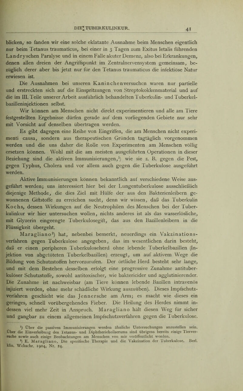 blicken/ so fanden wir eine solche eklatante Ausnahme beim Menschen eigentlich nur beim Tetanus traumaticus, bei einer in 3 Tagen zum Exitus letalis führenden Landryschen Paralyse und in einem Falle akuter Demenz, also bei Erkrankungen, denen allen dreien der Angriffspunkt im Zentralnervensystem gemeinsam, be- züglich derer aber bis jetzt nur für den Tetanus traumaticus die infektiöse Natur erwiesen ist. Die Ausnahmen bei unseren Kaninchenversuchen waren nur partielle und erstreckten sich auf die Einspritzungen von Streptokokkenmaterial und auf die im III. Teile unserer Arbeit ausführlich behandelten Tuberkulin- und Tuberkel- bazilleninjektionen selbst. Wir können am Menschen nicht direkt experimentieren und alle am Tiere festgestellten Ergebnisse dürfen gerade auf dem vorliegenden Gebiete nur sehr mit Vorsicht auf denselben übertragen werden. Es gibt dagegen eine Reihe von Eingriffen, die am Menschen nicht experi- menti causa, sondern aus therapeutischen Gründen tagtäglich vorgenommen werden und die uns daher die Rolle von Experimenten am Menschen völlig ersetzen können. Wohl mit die am meisten ausgeführten Operationen in dieser Beziehung sind die aktiven Immunisierungen,1) wie sie z. B. gegen die Pest, gegen Typhus, Cholera und vor allem auch gegen die Tuberkulose ausgeführt werden. Aktive Immunisierungen können bekanntlich auf verschiedene Weise aus- geführt werden; uns interessiert hier bei der Lungentuberkulose ausschließlich diejenige Methode, die dies Ziel mit Hülfe der aus den Bakterienleibern ge- wonnenen Giftstoffe zu erreichen sucht, denn wir wissen, daß das Tuberkulin Kochs, dessen Wirkungen auf die Neutrophilen des Menschen bei der Tuber- kulinkur wir hier untersuchen wollen, nichts anderes ist als das wasserlösliche, mit Glyzerin eingeengte Tuberkulosegift, das aus den Bazillenleibern in die Flüssigkeit übergeht. Maragliano2) hat, nebenbei bemerkt, neuerdings ein Vakzinations- verfahren gegen Tuberkulose angegeben, das im wesentlichen darin besteht, daß er einen peripheren Tuberkuloseherd ohne lebende Tuberkelbazillen (In- jektion von abgetöteten Tuberkelbazillen) erzeugt, um auf aktivem Wege die Bildung von Schutzstoffen hervorzurufen. Der örtliche Herd besteht sehr lange, und mit dem Bestehen desselben erfolgt eine progressive Zunahme antituber- kulöser Schutzstoffe, sowohl antitoxischer, wie baktericider und agglutinierender. Die Zunahme ist nachweisbar (am Tiere können lebende Bazillen intravenös injiziert werden, ohne mehr schädliche Wirkung auszuüben). Dieses Impfschutz- verfahren geschieht wie das Jennersche am Arm; es macht wie dieses ein geringes, schnell vorübergehendes Fieber. Die Heilung des Herdes nimmt in- dessen viel mehr Zeit in Anspruch. Maragliano hält diesen Weg für sicher und gangbar zu einem allgemeinen Impfschutzverfahren gegen die Tuberkulose. K ' ') Über die passiven Immunisierungen werden ähnliche Untersuchungen anzustellen sein. Über die Einverleibung des Tetanus- und Diphtherieheilserums sind übrigens bereits einige Tierver- suche sowie auch einige Beobachtungen am Menschen von mir veröffentlicht worden. *) E. Maragliano, Die spezifische Therapie und die Vakzination der Tuberkulose. Berl. klin. Wchschr. 1904, Nr. 24.