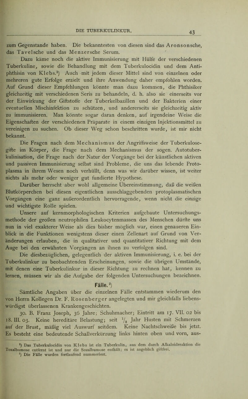 zum Gegenstände haben. Die bekanntesten von diesen sind das Aronsonsche, das TaveIsche und das Menzersche Serum. Dazu käme noch die aktive Immunisierung mit Hülfe der verschiedenen Tuberkuline, sowie die Behandlung mit dem Tuberkulocidin und dem Anti- phthisin von Klebs.1) Auch mit jedem dieser Mittel sind von einzelnen oder mehreren gute Erfolge erzielt und ihre Anwendung daher empfohlen worden. Auf Grund dieser Empfehlungen könnte man dazu kommen, die Phthisiker gleichzeitig mit verschiedenen Seris zu behandeln, d. h. also sie einerseits vor der Einwirkung der Giftstoffe der Tuberkelbazillen und der Bakterien einer eventuellen Mischinfektion zu schützen, und andererseits sie gleichzeitig aktiv zu immunisieren. Man könnte sogar daran denken, auf irgendeine Weise die Eigenschaften der verschiedenen Präparate in einem einzigen Injektionsmittel zu vereinigen zu suchen. Ob dieser Weg schon beschritten wurde, ist mir nicht bekannt. Die Fragen nach dem Mechanismus der Angriffsweise der Tuberkulose- gifte im Körper, die Frage nach dem Mechanismus der sogen. Autotuber- kulinisation, die Frage nach der Natur der Vorgänge bei der künstlichen aktiven und passiven Immunisierung selbst sind Probleme, die uns das lebende Proto- plasma in ihrem Wesen noch verhüllt, denn was wir darüber wissen, ist weiter nichts als mehr oder weniger gut fundierte Hypothese. Darüber herrscht aber wohl allgemeine Übereinstimmung, daß die weißen Blutkörperchen bei diesen eigentlichen ausschlaggebenden protoplasmatischen Vorgängen eine ganz außerordentlich hervorragende, wenn nicht die einzige und wichtigste Rolle spielen. Unsere auf kernmorphologischen Kriterien aufgebaute Untersuchungs- methode der großen neutrophilen Leukocytenmassen des Menschen dürfte uns nun in viel exakterer Weise als dies bisher möglich war, einen genaueren Ein- blick in die P'unktionen wenigstens dieser einen Zellenart auf Grund von Ver- änderungen erlauben, die in qualitativer und quantitativer Richtung mit dem Auge bei den erwähnten Vorgängen an ihnen zu verfolgen sind. Die diesbezüglichen, gelegentlich der aktiven Immunisierung, i. e. bei der Tuberkulinkur zu beobachtenden Erscheinungen, sowie die übrigen Umstände, mit denen eine Tuberkulinkur in dieser Richtung zu rechnen hat, kennen zu lernen, müssen wir als die Aufgabe der folgenden Untersuchungen bezeichnen. Fälle.2) Sämtliche Angaben über die einzelnen Fälle entstammen wiederum den von Herrn Kollegen Dr. F. Rosenberger angelegten und mir gleichfalls liebens- würdigst überlassenen Krankengeschichten. 30. B. Franz Joseph, 36 Jahre; Schuhmacher; Eintritt am 17. VII. 02 bis 18. III. 03. Keine hereditäre Belastung; seit 1/z Jahr Husten mit Schmerzen auf der Brust, mäßig viel Auswurf seitdem. Keine Nachtschweiße bis jetzt. Es besteht eine bedeutende Schallverkürzung links hinten oben und vorn, aus- *) Das Tuberkulocidin von Klebs ist ein Tuberkulin, aus dem durch Alkaloidreaktion die Toxalbumose entfernt ist und nur die Sozalbumose enthält; es ist angeblich giftfrei. •) Die Fälle wurden fortlaufend nummeriert.