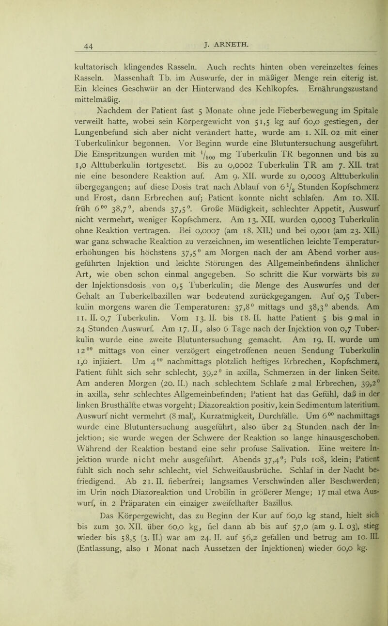 kultatorisch klingendes Rasseln. Auch rechts hinten oben vereinzeltes feines Rasseln. Massenhaft Tb. im Auswurfe, der in mäßiger Menge rein eiterig ist. Ein kleines Geschwür an der Hinterwand des Kehlkopfes. Ernährungszustand mittelmäßig. Nachdem der Patient fast 5 Monate ohne jede Fieberbewegung im Spitale verweilt hatte, wobei sein Körpergewicht von 51,5 kg auf 60,0 gestiegen, der Lungenbefund sich aber nicht verändert hatte, wurde am I. XII. 02 mit einer Tuberkulinkur begonnen. Vor Beginn wurde eine Blutuntersuchung ausgeführt. Die Einspritzungen wurden mit 1/bQ0 mg Tuberkulin TR begonnen und bis zu I, 0 Alttuberkulin tortgesetzt. Bis zu 0,0002 Tuberkulin TR am 7. XII. trat nie eine besondere Reaktion auf. Am 9. XII. wurde zu 0,0003 Alttuberkulin übergegangen; auf diese Dosis trat nach Ablauf von 6x/2 Stunden Kopfschmerz und Frost, dann Erbrechen auf; Patient konnte nicht schlafen. Am 10. XII. früh 600 38,7°, abends 37,5°. Große Müdigkeit, schlechter Appetit, Auswurf nicht vermehrt, weniger Kopfschmerz. Am 13. XII. wurden 0,0003 Tuberkulin ohne Reaktion vertragen. Bei 0,0007 (am XII.) und bei 0,001 (am 23. XII.) war ganz schwache Reaktion zu verzeichnen, im wesentlichen leichte Temperatur- erhöhungen bis höchstens 37,5° am Morgen nach der am Abend vorher aus- geführten Injektion und leichte Störungen des Allgemeinbefindens ähnlicher Art, wie oben schon einmal angegeben. So schritt die Kur vorwärts bis zu der Injektionsdosis von 0,5 Tuberkulin; die Menge des Auswurfes und der Gehalt an Tuberkelbazillen war bedeutend zurückgegangen. Auf 0,5 Tuber- kulin morgens waren die Temperaturen: 37,8° mittags und 38,3° abends. Am II. II. 0,7 Tuberkulin. Vom 13. II. bis 18. II. hatte Patient 5 bis 9mal in 24 Stunden Auswurf. Am 17. II., also 6 Tage nach der Injektion von 0,7 Tuber- kulin wurde eine zweite Blutuntersuchung gemacht. Am 19. II. wurde um 1200 mittags von einer verzögert eingetroffenen neuen Sendung Tuberkulin 1,0 injiziert. Um 400 nachmittags plötzlich heftiges Erbrechen, Kopfschmerz, Patient fühlt sich sehr schlecht, 39,2° in axilla, Schmerzen in der linken Seite. Am anderen Morgen (20. II.) nach schlechtem Schlafe 2 mal Erbrechen, 39,2° in axilla, sehr schlechtes Allgemeinbefinden; Patient hat das Gefühl, daß in der linken Brusthälfte etwas vorgeht; Diazoreaktion positiv, kein Sedimentum lateritium. Auswurf nicht vermehrt (8 mal), Kurzatmigkeit, Durchfalle. Um 6 00 nachmittags wurde eine Blutuntersuchung ausgeführt, also über 24 Stunden nach der In- jektion; sie wurde wegen der Schwere der Reaktion so lange hinausgeschoben. Während der Reaktion bestand eine sehr profuse Salivation. Eine weitere In- jektion wurde nicht mehr ausgeführt. Abends 37,4°; Puls 108, klein; Patient fühlt sich noch sehr schlecht, viel Schweißausbrüche. Schlaf in der Nacht be- friedigend. Ab 21. II. fieberfrei; langsames Verschwinden aller Beschwerden; im Urin noch Diazoreaktion und Urobilin in größerer Menge; 17 mal etwa Aus- wurf, in 2 Präparaten ein einziger zweifelhafter Bazillus. Das Körpergewicht, das zu Beginn der Kur auf 60,0 kg stand, hielt sich bis zum 30. XII. über 60,0 kg, fiel dann ab bis auf 57,0 (am 9. I. 03), stieg wieder bis 58,5 (3. II.) war am 24. II. auf 56,2 gefallen und betrug am 10. III. (Entlassung, also 1 Monat nach Aussetzen der Injektionen) wieder 60,0 kg.