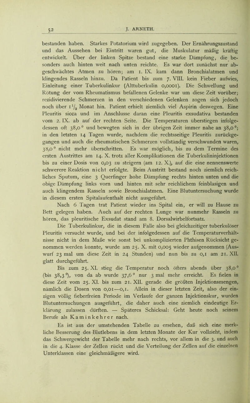 bestanden haben. Starkes Potatorium wird zugegeben. Der Ernährungszustand und das Aussehen bei Eintritt waren gut, die Muskulatur mäßig kräftig entwickelt. Über der linken Spitze bestand eine starke Dämpfung, die be- sonders auch hinten weit nach unten reichte. Es war dort zunächst nur ab- geschwächtes Atmen zu hören; am i. IX. kam dann Bronchialatmen und klingendes Rasseln hinzu. Da Patient bis zum 7. VIII. kein P'ieber aufwies, Einleitung einer Tuberkulinkur (Alttuberkulin 0,0001). Die Schwellung und Rötung der vom Rheumatismus befallenen Gelenke war um diese Zeit vorüber; rezidivierende Schmerzen in den verschiedenen Gelenken zogen sich jedoch noch über I */2 Monat hin. Patient erhielt ziemlich viel Aspirin deswegen. Eine Pleuritis sicca und im Anschlüsse daran eine Pleuritis exsudativa bestanden vom 2. IX. ab auf der rechten Seite. Die Temperaturen überstiegen infolge- dessen oft 38,0 0 und bewegten sich in der übrigen Zeit immer nahe an 38,0 °; in den letzten 14 Tagen wurde, nachdem die rechtsseitige Pleuritis zurückge- gangen und auch die rheumatischen Schmerzen vollständig verschwunden waren, 38,0° nicht mehr überschritten. Es war möglich, bis zu dem Termine des ersten Austrittes am 14. X. trotz aller Komplikationen die Tuberkulininjektionen bis zu einer Dosis von 0,03 zu steigern (am 12. X.), auf die eine nennenswerte schwerere Reaktion nicht erfolgte. Beim Austritt bestand noch ziemlich reich- liches Sputum, eine 3 Querfinger hohe Dämpfung rechts hinten unten und die obige Dämpfung links vorn und hinten mit sehr reichlichem feinblasigen und auch klingendem Rasseln sowie Bronchialatmen. Eine Blutuntersuchung wurde in diesem ersten Spitalaufenthalt nicht ausgeführt. Nach 6 Tagen trat Patient wieder ins Spital ein, er will zu Hause zu Bett gelegen haben. Auch auf der rechten Lunge war nunmehr Rasseln zu hören, das pleuritische Exsudat stand am 8. Dorsalwirbelfortsatz. Die Tuberkulinkur, die in diesem Falle also bei gleichzeitiger tuberkulöser Pleuritis versucht wurde, und bei der infolgedessen auf die Temperaturverhält- nisse nicht in dem Maße wie sonst bei unkomplizierten Phthisen Rücksicht ge- nommen werden konnte, wurde am 25. X. mit 0,005 wieder aufgenommen (Aus- wurf 23 mal um diese Zeit in 24 Stunden) und nun bis zu 0,1 am 21. XII. glatt durchgeführt. Bis zum 25. XI. stieg die Temperatur noch öfters abends über 38,0° (bis 38,3°), von da ab wurde 37,6° nur 3 mal mehr erreicht. Es fielen in diese Zeit vom 25. XI. bis zum 21. XII. gerade die größten Injektionsmengen, nämlich die Dosen von 0,01—0,1. Allein in dieser letzten Zeit, also der ein- zigen völlig fieberfreien Periode im Verlaufe der ganzen Injektionskur, wurden Blutuntersuchungen ausgeführt, die daher auch eine ziemlich eindeutige Er- klärung zulassen dürften. — Späteres Schicksal: Geht heute noch seinem Berufe als Kaminkehrer nach. Es ist aus der umstehenden Tabelle zu ersehen, daß sich eine merk- liche Besserung des Blutlebens in dem letzten Monate der Kur vollzieht, indem das Schwergewicht der Tabelle mehr nach rechts, vor allem in die 3. und auch in die 4. Klasse der Zellen rückt und die Verteilung der Zellen auf die einzelnen Unterklassen eine gleichmäßigere wird.