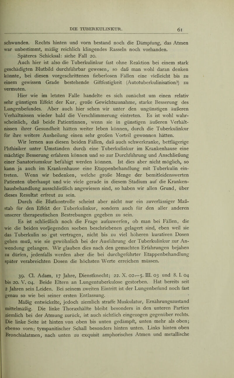 schwunden. Rechts hinten und vorn bestand noch die Dämpfung, das Atmen war unbestimmt, mäßig reichlich klingendes Rasseln noch vorhanden. Späteres Schicksal: siehe Fall 20. Auch hier ist also die Tuberkulinkur fast ohne Reaktion bei einem stark geschädigten Blutbild durchführbar gewesen, so daß man wohl daran denken könnte, bei diesen vorgeschrittenen fieberlosen Fällen eine vielleicht bis zu einem gewissen Grade bestehende Giftfestigkeit (Autotuberkulinisation?) zu vermuten. Hier wie im letzten Falle handelte es sich zunächst um einen relativ sehr günstigen Effekt der Kur, große Gewichtszunahme, starke Besserung des Lungenbefundes. Aber auch hier sehen wir unter den ungünstigen äußeren Verhältnissen wieder bald die Verschlimmerung eintreten. Es ist wohl wahr- scheinlich, daß beide Patientinnen, wenn sie in günstigen äußeren Verhält- nissen ihrer Gesundheit hätten weiter leben können, durch die Tuberkulinkur für ihre weitere Ausheilung einen sehr großen Vorteil gewonnen hätten. Wir lernen aus diesen beiden Fällen, daß auch schwerkranke, bettlägerige Phthisiker unter Umständen durch eine Tuberkulinkur im Krankenhause eine mächtige Besserung erfahren können und so zur Durchführung und Anschließung einer Sanatoriumskur befähigt werden können. Ist dies aber nicht möglich, so kann ja auch im Krankenhause eine Etappenbehandlung mit Tuberkulin ein- treten. Wenn wir bedenken, welche große Menge der bemitleidenswerten Patienten überhaupt und wie viele gerade in diesem Stadium auf die Kranken- hausbehandlung ausschließlich angewiesen sind, so haben wir allen Grund, über dieses Resultat erfreut zu sein. Durch die Blutkontrolle scheint aber nicht nur ein zuverlässiger Maß- stab für den Effekt der Tuberkulinkur, sondern auch für den aller anderen unserer therapeutischen Bestrebungen gegeben zu sein. Es ist schließlich noch die Frage aufzuwerfen, ob man bei Fällen, die wie die beiden vorliegenden soeben beschriebenen gelagert sind, eben weil sie das Tuberkulin so gut vertragen, nicht bis zu viel höheren kurativen Dosen gehen muß, wie sie gewöhnlich bei der Ausführung der Tuberkulinkur zur An- wendung gelangen. Wir glauben dies nach den gemachten Erfahrungen bejahen zu dürfen, jedenfalls werden aber die bei durchgeführter Etappenbehandlung später verabreichten Dosen die höchsten Werte erreichen müssen. 39. CI. Adam, 17 Jahre, Dienstknecht; 22. X. 02—5. III. 03 und 8. I. 04 bis 20. V. 04. Beide Eltern an Lungentuberkulose gestorben. Hat bereits seit 2 Jahren sein Leiden. Bei seinem zweiten Eintritt ist der Lungenbefund noch fast genau so wie bei seiner ersten Entlassung. Mäßig entwickelte, jedoch ziemlich straffe Muskulatur, Ernährungszustand mittelmäßig. Die linke Thoraxhälfte bleibt besonders in den unteren Partien ziemlich bei der Atmung zurück, ist auch sichtlich eingezogen gegenüber rechts. Die linke Seite ist hinten von oben bis unten gedämpft, unten mehr als oben; ebenso vorn; tympanitischer Schall besonders hinten unten. Links hinten oben Bronchialatmen, nach unten zu exquisit amphorisches Atmen und metallische